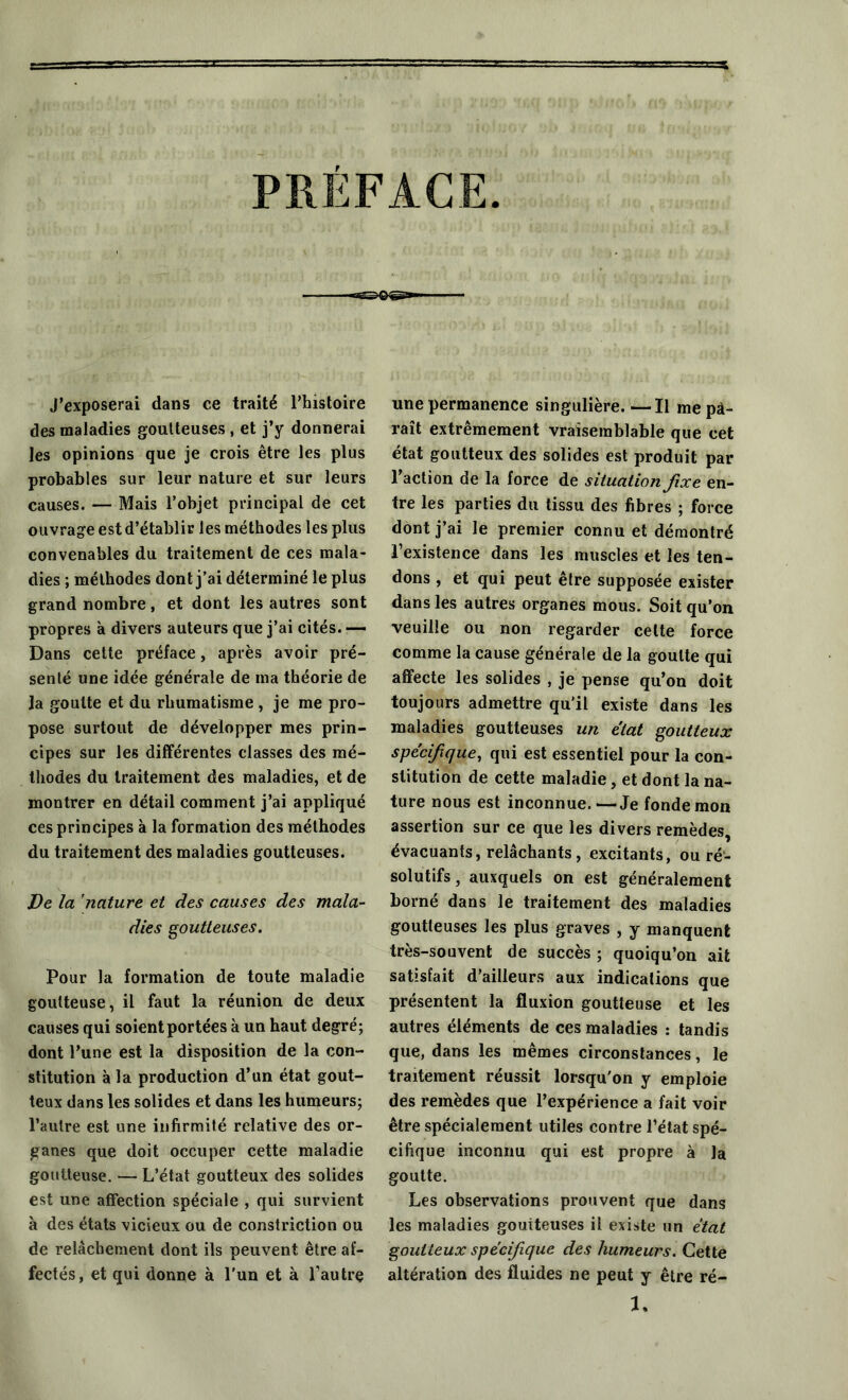 PRÉFACE J’exposerai dans ce traité l’histoire des maladies goutteuses , et j’y donnerai les opinions que je crois être les plus probables sur leur nature et sur leurs causes. — Mais l’objet principal de cet ouvrage est d’établir les méthodes les plus convenables du traitement de ces mala- dies ; méthodes dont j’ai déterminé le plus grand nombre, et dont les autres sont propres à divers auteurs que j’ai cités. — Dans cette préface, après avoir pré- senté une idée générale de ma théorie de la goutte et du rhumatisme , je me pro- pose surtout de développer mes prin- cipes sur les différentes classes des mé- thodes du traitement des maladies, et de montrer en détail comment j’ai appliqué ces principes à la formation des méthodes du traitement des maladies goutteuses. De la 'nature et des causes des mala- dies goutteuses. Pour la formation de toute maladie goutteuse, il faut la réunion de deux causes qui soient portées à un haut degré; dont l’une est la disposition de la con- stitution à la production d’un état gout- teux dans les solides et dans les humeurs; l’autre est une infirmité relative des or- ganes que doit occuper cette maladie goutteuse. — L’état goutteux des solides est une affection spéciale , qui survient à des états vicieux ou de constriction ou de relâchement dont ils peuvent être af- fectés, et qui donne à l'un et à l’autre une permanence singulière. —Il me pa- raît extrêmement vraisemblable que cet état goutteux des solides est produit par l’action de la force de situation fixe en- tre les parties du tissu des fibres ; force dont j’ai le premier connu et démontré l’existence dans les muscles et les ten- dons , et qui peut être supposée exister dans les autres organes mous. Soit qu’on veuille ou non regarder celte force comme la cause générale de la goutte qui affecte les solides , je pense qu’on doit toujours admettre qu’il existe dans les maladies goutteuses un état goutteux spécifique, qui est essentiel pour la con- stitution de cette maladie, et dont la na- ture nous est inconnue.—Je fonde mon assertion sur ce que les divers remèdes, évacuants, relâchants, excitants, ou ré- solutifs , auxquels on est généralement borné dans le traitement des maladies goutleuses les plus graves , y manquent très-souvent de succès ; quoiqu’on ait satisfait d’ailleurs aux indications que présentent la fluxion goutteuse et les autres éléments de ces maladies : tandis que, dans les mêmes circonstances, le traitement réussit lorsqu'on y emploie des remèdes que l’expérience a fait voir être spécialement utiles contre l’état spé- cifique inconnu qui est propre à la goutte. Les observations prouvent que dans les maladies goutteuses il existe un état goutteux spécifique des humeurs. Cette altération des fluides ne peut y être ré- 1.