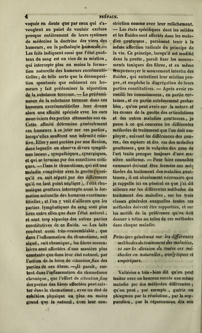 voquée en doute que par ceux qui s’a- veuglent au point de vouloir exclure presque entièrement de leurs systèmes de médecine la doctrine des vices des humeurs, ou la pathologie tumorale.— Les faits indiquent aussi que l’état gout- teux du sang est un vice de sa mixtion * qui intercepte plus ou moins la forma- tion naturelle des humeurs excrémenti- tielles ; de telle sorte que la décomposi- tion spontanée que subissent ces hu- meurs y fait prédominer la séparation de la substance terreuse. — La prédomi- nance de la substance terreuse dans ces tumeurs excrémentitielles leur donne alors une affinité spéciale avec les sucs nourriciers des parties attenantes aux os. Cette affinité détermine généralement ces humeurs à se jeter sur ces parties, lorsqu’elles souffrent une infirmité rela- tive. Elles y sont portées par une fluxion, dans laquelle on observe divers symptô- mes locaux, sympathiques, synergiques, et qui se termine par des excrétions criti- ques. —Dans le rhumatisme, qui est une maladie congénère avec la goutte ( quoi- qu’il en soit séparé par des différences qu’il ne faut point négliger ), l’état rliu- matique goutteux intercepte aussi la for- mation naturelle des humeurs excrémen- titielles ; et l’on y voit d’ailleurs que les parties lymphatiques du sang sont plus liées entre elles que dans l’état naturel , et sont trop séparées des autres parties constitutives de ce fluide. — Les faits rendent aussi très-vraisemblable , que dans l’inflammation du rhumatisme, soit aiguë, soit chronique, les fibres muscu- laires sont affectées d’une manière plus constante que dans leur état naturel, par l’action de la force de situation fixe, des parties de ces fibres. —$11 paraît, sur- tout dans l’inflammation du rhumatisme chronique, que l’effort de situation fixe des parties des fibres affectées peut exis- ter dans le rhumatisme , avec un état de cohésion physique ou plus ou moins grand que le naturel, avec leur con- striction comme avec leur relâchement. — Les états spécifiques dont les solides et les fluides sont affectés dans les mala- dies goutteuses , paraissent tenir à la même affection radicale du principe de la vie. Ce principe, lorsqu’il est modifié dans la goutte, paraît fixer les mouve- ments toniques des fibres, et en même temps enrayer le mouvement intestin des fluides, qui entretient leur mixtion pro- pre, et empêche la diggrégation de leurs parties constitutives. — Après avoir re- cueilli les connaissances , en partie cer- taines , et en partie extrêmement proba- bles , qu’on peut avoir sur la nature et les causes de la goutte des articulations et des autres maladies goutteuses, je passe à ce qui concerne les différentes méthodes de traitement que l’on doit em- ployer, suivant les différences des gen- res , des espèces et des cas des maladies goutteuses, que le vulgaire des gens de l’art traite presque toujours d'une ma- nière uniforme. — Pour faire connaître comment doivent être formées ces mé- thodes du traitement des maladies gout- teuses , il est absolument nécessaire que je rappelle ici en général ce que j'ai dit ailleurs sur les différentes méthodes du traitement des maladies, sur les trois classes générales auxquelles toutes ces méthodes doivent être rapportées, et sur les motifs de la préférence qu’on doit donner à telles ou telles de ces méthodes dans chaque maladie. Principes généraux sur les différentes méthodes du traitement des maladies, et sur la division de toutes ces mé- thodes en naturelles, analytiques et empiriques. Vallésius a très-bien dit qu’on peut traiter avec un heureux succès une même maladie par des méthodes différentes ; qu’on peut , par exemple , guérir un phlegmon par la résolution , par la sup- puration , par la répercussion dès son