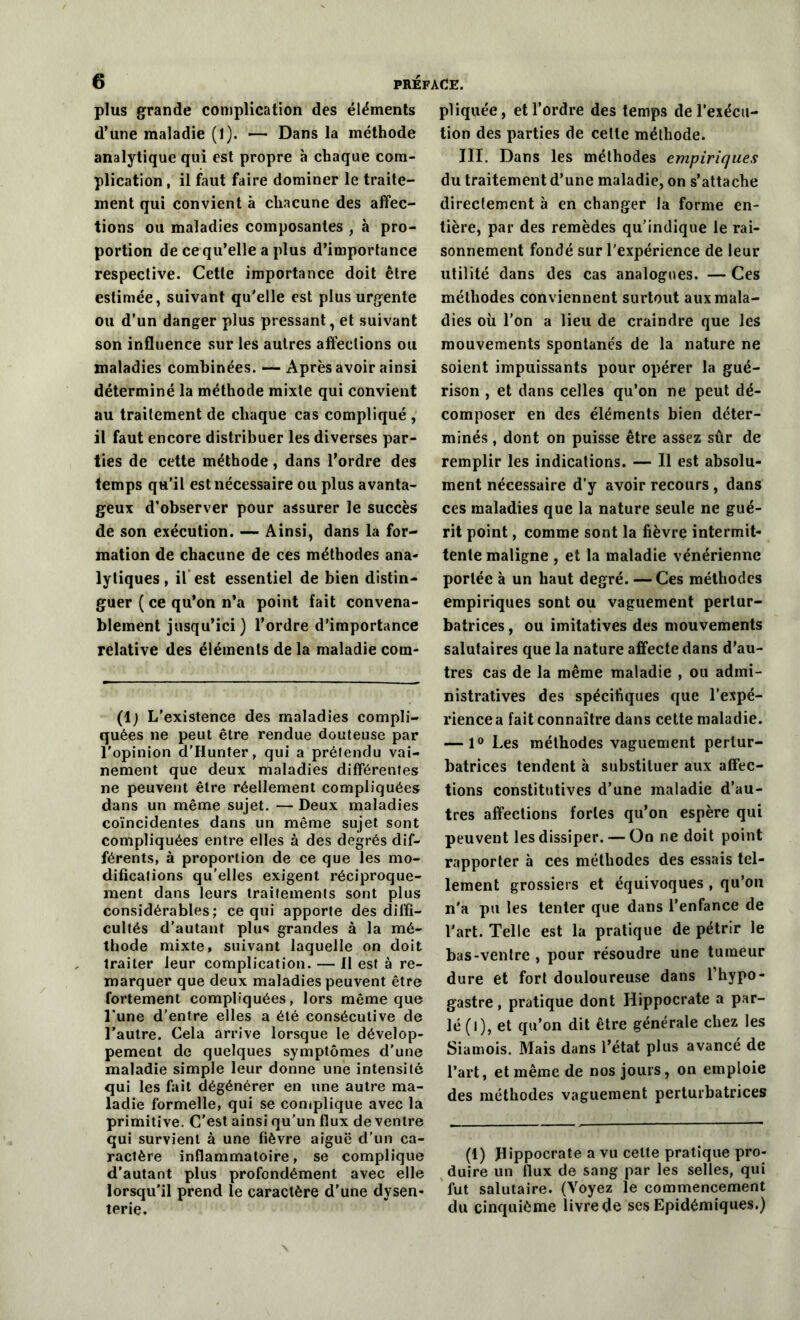 plus grande complication des éléments d’une maladie (1). — Dans la méthode analytique qui est propre à chaque com- plication, il faut faire dominer le traite- ment qui convient à chacune des affec- tions ou maladies composantes , à pro- portion de ce qu’elle a plus d’importance respective. Cette importance doit être estimée, suivant qu'elle est plus urgente ou d’un danger plus pressant, et suivant son influence sur les autres affections ou maladies combinées. — Après avoir ainsi déterminé la méthode mixte qui convient au traitement de chaque cas compliqué , il faut encore distribuer les diverses par- ties de cette méthode, dans l’ordre des temps qu’il est nécessaire ou plus avanta- geux d’observer pour assurer le succès de son exécution. — Ainsi, dans la for- mation de chacune de ces méthodes ana- lytiques, il est essentiel de bien distin- guer ( ce qu’on n’a point fait convena- blement jusqu’ici) l’ordre d’importance relative des éléments de la maladie com- (1; L'existence des maladies compli- quées ne peut être rendue douteuse par l'opinion d’IIunter, qui a préfendu vai- nement que deux maladies différentes ne peuvent être réellement compliquées dans un même sujet. — Deux maladies coïncidentes dans un même sujet sont compliquées entre elles à des degrés dif- férents, à proportion de ce que les mo- difications qu’elles exigent réciproque- ment dans leurs traitements sont plus considérables; ce qui apporte des diffi- cultés d’autant plus grandes à la mé- thode mixte, suivant laquelle on doit traiter leur complication. — Il est à re- marquer que deux maladies peuvent être fortement compliquées, lors même que l’une d’entre elles a été consécutive de l’autre. Cela arrive lorsque le dévelop- pement de quelques symptômes d'une maladie simple leur donne une intensité qui les fait dégénérer en une autre ma- ladie formelle, qui se complique avec la primitive. C’est ainsi qu’un flux de ventre qui survient à une fièvre aiguë d’un ca- ractère inflammatoire, se complique d’autant plus profondément avec elle lorsqu’il prend le caractère d’une dysen- terie. pliquée, et l’ordre des temps de l’exécu- tion des parties de celle méthode. III. Dans les méthodes empiriques du traitement d’une maladie, on s’attache directement à en changer la forme en- tière, par des remèdes qu’indique le rai- sonnement fondé sur l’expérience de leur utilité dans des cas analogues. — Ces méthodes conviennent surtout aux mala- dies où l’on a lieu de craindre que les mouvements spontanés de la nature ne soient impuissants pour opérer la gué- rison , et dans celles qu’on ne peut dé- composer en des éléments bien déter- minés , dont on puisse être assez sûr de remplir les indications. — Il est absolu- ment nécessaire d’y avoir recours , dans ces maladies que la nature seule ne gué- rit point, comme sont la fièvre intermit- tente maligne , et la maladie vénérienne portée à un haut degré. — Ces méthodes empiriques sont ou vaguement pertur- batrices , ou imitatives des mouvements salutaires que la nature affecte dans d’au- tres cas de la même maladie , ou admi- nistratives des spécifiques que l’expé- rience a fait connaître dans cette maladie. — 1° Les méthodes vaguement pertur- batrices tendent à substituer aux affec- tions constitutives d’une maladie d’au- tres affections fortes qu’on espère qui peuvent les dissiper. — On ne doit point rapporter à ces méthodes des essais tel- lement grossiers et équivoques , qu’on n'a pu les tenter que dans l’enfance de l’art. Telle est la pratique de pétrir le bas-ventre, pour résoudre une tumeur dure et fort douloureuse dans l’hypo- gastre, pratique dont Hippocrate a par- lé (l), et qu’on dit être générale chez les Siamois. Mais dans l’état plus avancé de l’art, et même de nos jours, on emploie des méthodes vaguement perturbatrices (1) Hippocrate a vu celte pratique pro- duire un flux de sang par les selles, qui fut salutaire. (Voyez le commencement du cinquième livre de ses Epidémiques.)