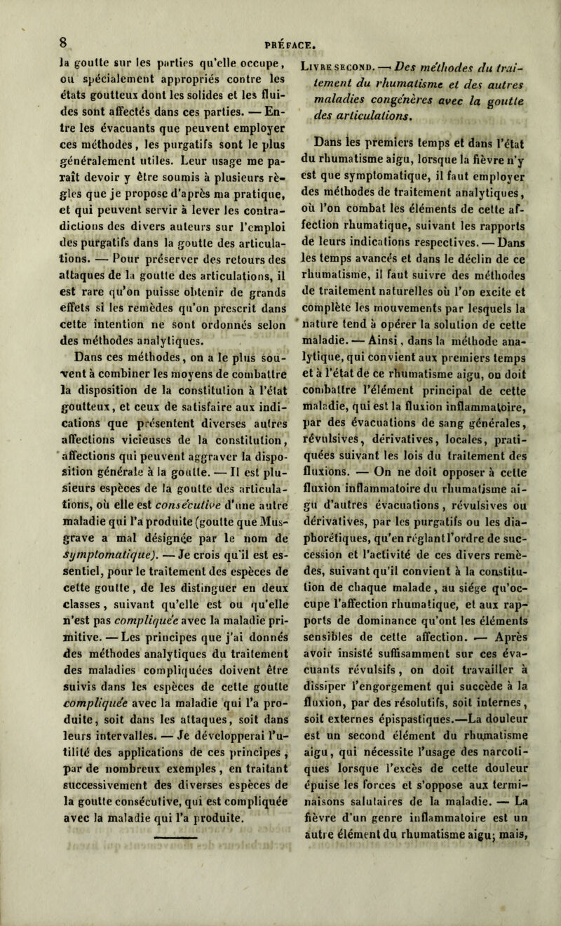la goutte sur les parties qu’elle occupe, ou spécialement appropriés contre les états goutteux dont les solides et les flui- des sont affectés dans ces parties. — En- tre les évacuants que peuvent employer ces méthodes , les purgatifs sont le plus généralement utiles. Leur usage me pa- raît devoir y être soumis à plusieurs rè- gles que je propose d'après ma pratique, et qui peuvent servir à lever les contra- dictions des divers auteurs sur l’emploi des purgatifs dans la goutte des articula- tions. — Pour préserver des retours des attaques de la goutte des articulations, il est rare qu'on puisse obtenir de grands effets si les remèdes qu’on prescrit dans cette intention ne sont ordonnés selon des méthodes analytiques. Dans ces méthodes, on a le plus sou- vent à combiner les moyens de combattre la disposition de la constitution à l’état goutteux, et ceux de satisfaire aux indi- cations que présentent diverses autres affections vicieuses de la constitution, affections qui peuvent aggraver la dispo- sition générale à la goutte. — Il est plu- sieurs espèces de la goutte des articula- tions, où elle est consecutive d’une autre maladie qui l’a produite (goutte que Mus- grave a mal désignée par le nom de symptomatique). — Je crois qu’il est es- sentiel, pour le traitement des espèces de cette goutte, de les distinguer en deux classes, suivant qu’elle est ou qu’elle n’est pas compliquée avec la maladie pri- mitive. — Les principes que j’ai donnés des méthodes analytiques du traitement des maladies compliquées doivent être suivis dans les espèces de cette goutte compliquée avec la maladie qui l’a pro- duite, soit dans les attaques, soit dans leurs intervalles. — Je développerai l’u- tilité des applications de ces principes , par de nombreux exemples , en traitant successivement des diverses espèces de la goutte consécutive, qui est compliquée avec la maladie qui l’a produite. Livre second. —■ Des méthodes du trai- tement du rhumatisme et des autres maladies congénères avec la goutte des articulations. Dans les premiers temps et dans l’état du rhumatisme aigu, lorsque la fièvre n’y est que symptomatique, il faut employer des méthodes de traitement analytiques, où l’on combat les éléments de cette af- fection rhumatique, suivant les rapports de leurs indications respectives. — Dans les temps avancés et dans le déclin de ce rhumatisme, il faut suivre des méthodes de traitement naturelles où l’on excite et complète les mouvements par lesquels la nature tend à opérer la solution de cette maladie. — Ainsi, dans la méthode ana- lytique, qui convient aux premiers temps et à l’état de ce rhumatisme aigu, on doit combattre l’élément principal de cette maladie, qui est la fluxion inflammatoire, par des évacuations de sang générales, révulsives, dérivatives, locales, prati- quées suivant les lois du traitement des fluxions. — On ne doit opposer à celle fluxion inflammatoire du rhumatisme ai- gu d’autres évacuations, révulsives ou dérivatives, par les purgatifs ou les dia- phoniques, qu’en réglant l’ordre de suc- cession et l’aetivité de ces divers remè- des, suivant qu’il convient à la constitu- tion de chaque malade, au siège qu’oc- cupe l’affection rhumatique, et aux rap- ports de dominance qu’ont les éléments sensibles de cette affection, ■— Après avoir insisté suffisamment sur ces éva- cuants révulsifs, on doit travailler à dissiper l’engorgement qui succède à la fluxion, par des résolutifs, soit internes , soit externes épispastiques.—La douleur est un second élément du rhumatisme aigu, qui nécessite l’usage des narcoti- ques lorsque l’excès de cette douleur épuise les forces et s’oppose aux termi- naisons salutaires de la maladie. — La fièvre d’un genre inflammatoire est un autre élément du rhumatisme aigu; mais,