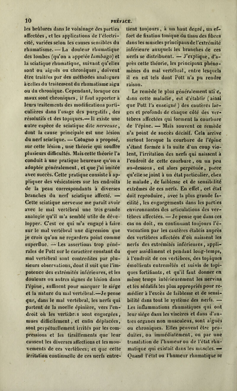 les brûlures dans le voisinage des parties affectées , et les applications de l’électri- cité, variées selon les causes sensibles du rhumatisme. — La douleur rhumatique des lombes (qu’on a appelée lumbago) et la sciatique rhumatique, suivant qu’elles sont ou aiguës ou chroniques , doivent être traitées par des méthodes analogues àcelles du traitement du rhumatisme aigu ou du chronique. Cependant, lorsque ces maux sont chroniques, il faut apporter à leurs traitements des modifications parti- culières dans l’usage des purgatifs , des résolutifs et des topiques.— Il existe une autre espèce de sciatique dite nerveuse, dont la cause principale est une lésion du nerf sciatique. — Cotugno a proposé, sur cette lésion, une théorie qui souffre plusieurs difficultés. Mais cette théorie l’a conduit à une pratique heureuse qu’on a adoptée généralement, et que j’ai imitée avec succès. Cette pratique consiste à ap- pliquer des vésicatoires sur les endroits de la peau correspondants à diverses branches du nerf sciatique affecté. —- Celte sciatique nerveuse me paraît avoir avec le mal vertébral une très grande analogie qu’il m’a semblé utile de déve- lopper. C’est ce qui m’a engagé à faire sur le mal vertébral une digression que je crois qu’on ne regardera point comme superflue. — Les assertions trop géné- rales de Pott sur le caractère constant du mal vertébral sont contredites par plu- sieurs observations, dont il suit que l’im- potence des extrémités inférieures, elles douleurs ou autres signes de lésion dans l’épine, suffisent pour marquer le siège et la nature du mal vertébral.—Je pense que, dans le mal vertébral, les nerfs qui parlent de la moelle épinière, vers l’en- droit où les vertèbres sont engorgées, mues difficilement, et enfin déplacées, sont perpétuellement irrités par les com- pressions et les tiraillements que leur causent les diverses affections et les mou- vements de ces vertèbres; et que cette irritation continuelle de ces nerfs entre- tient toujours, à un haut degré, un ef- fort de fixation tonique du tissu des fibres dans les muscles principaux de l’extrémité inférieure auxquels les branches de ces nerfs se distribuent. — J’explique, d’a- près cette théorie, les principaux phéno- mènes du mal vertébral, entre lesquels il en est tels dont Pott n’a pu rendre raison. Le remède le plus généralement uti'e, dans cette maladie, est d’établir ( aihsi que Pott l’a enseigné) des cautères lar- ges et profonds de chaque côté des ver- tèbres affectées qui forment la courbure de l’épine. — Mais souvent ce remède n’a point de succès décisif. Cela arrive surtout lorsque la courbure de l’épine s’étant formée à la suite d’un coup vio- lent, l’irritation des nerfs qui naissent à l’endroit de cette courbure , ou un peu au-dessous, est alors perpétuée, parce qu’elle se joint à un état particulier, chez le malade , de faiblesse et de sensibilité extrêmes de ces nerfs. En effet, cet état doit reproduire, avec la plus grande fa- cilité , les engorgements dans les parties environnantes des articulations des ver- tèbres affectées. — Je pense que dans ces cas on doit, en continuant toujours l’é- vacuation par les cautères établis auprès des vertèbres affectées d’où naissent les nerfs des extrémités inférieures , appli- quer assidûment et pendant long-temps, à l’endroit de ces vertèbres, des topiques émollients entremêlés et suivis de topi- ques fortifiants, et qu’il faut donner en même temps intérieurement les nervins et les sédatifs les plus appropriés pour re- médier à l’excès de faiblesse et de sensi- bilité dans tout le système des nerfs. — Les inflammations rhumatiques qui ont leur siège dans les viscères et dans d’au- tres organes non musculeux, sont aiguës ou chroniques. Elles peuvent être pro- duites, ou immédiatement, ou par une translation de l’humeur ou de l’état rhu- matique qui existait dans les muscles. — Quand l’état ou l'humeur rhumatique se