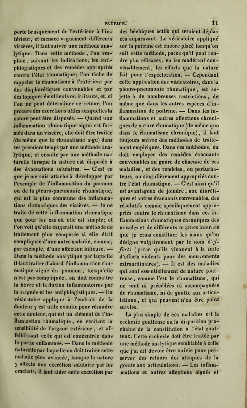porte brusquement de l’extérieur à l’in- térieur, et menace vaguement différents viscères, il faut suivre une méthode ana- lytique. Dans celte méthode , l’on em- ploie , suivant les indications, les anti- phlogistiques et des remèdes appropriés contre l’état rhumatique; l’on tâche de rappeler le rhumatisme à l’extérieur par des diaphorétiques convenables et par des topiques émollients ou irritants, et, si l’on ne peut déterminer ce retour, l’on procure des excrétions utiles auxquelles la nature peut être disposée. — Quand une inflammation rliumatique aiguë est for- mée dans un viscère, elle doit être traitée (de même que le rhumatisme aigu) dans ses premiers temps par une méthode ana- lytique, et ensuite par une méthode na- turelle lorsque la nature est disposée à des évacuations salutaires. — C’est ce que je me suis attaché à développer par l’exemple de l’inflammation du poumon ou de la pleuro-pneumonie rliumatique, qui est la plus commune des inflamma- tions rhumatiques des viscères. — Je ne traite de cette inflammation rliumatique que pour les cas où elle est simple; et l’on voit qu’elle exigerait une méthode de traitement plus composée si elle était compliquée d’une autre maladie, comme, par exemple, d’une affection bilieuse. — Dans la méthode analytique par laquelle il faut traiter d’abord l’inflammation rhu- malique aiguë du poumon , lorsqu’elle n’est pas compliquée , on doit combattre la fièvre et la fluxion inflammatoires par la saignée et les antiphlogistiques.—Un vésicatoire appliqué à l’endroit de la douleur y est utile ensuite pour résoudre cette douleur, qui est un élément de l’in- flammation rliumatique , en excitant la sensibilité de l’organe extérieur , et af- faiblissant celle qui est concentrée dans la partie enflammée. — Dans la méthode naturelle par laquelle on doit traiter cette maladie plus avancée, lorsque la nature y affecte une excrétion salutaire par les crachats, il faut aider cette excrétion par des béchiques actifs qui seraient dépla- cés auparavant. Le vésicatoire appliqué sur la poitrine est encore placé lorsqu’on suit cette méthode, parce qu’il peut ren- dre plus efficaces , en les modérant con- venablement, les efforts que la nature fait pour l’expectoration. — Cependant cette application des vésicatoires, dans la pleuro-pneumonie rliumatique , est su- jette à de nombreuses restrictions , de même que dans les autres espèces d’in- flammation de poitrine. — Dans les in- flammations et autres affections chroni- gues de nature rhumatique (de même que dans le rhumatisme chronique), il faut toujours suivre des méthodes de traite- ment empiriques. Dans ces méthodes, on doit employer des remèdes évacuants convenables au genre de chacune de ces maladies , et des remèdes, ou perturba- teurs, ou singulièrement appropriés con- tre l’état rhumatique. —C’est ainsi qu'il est avantageux de joindre , aux diuréti- ques et autres évacuants convenables, des résolutifs comme spécifiquement appro- priés contre le rhumatisme dans ces in- flammations rhumatiques chroniques des muscles et de différents organes internes que je crois constituer les maux qu’on désigne vulgairement par le nom d’ej- forts (parce qu’ils viennent à la suite d’efforts violents pour des mouvements extraordinaires). — Il est des maladies qui sont essentiellement de nature gout- teuse, comme l’est le rhumatisme, qui ne sont ni précédées ni accompagnées de rhumatisme, ni de goutte aux articu- lations, et qui peuvent n’en être point suivies. La plus simple de ces maladies est !a cachexie goutteuse ou la disposition pro- chaine de la constitution à l’étal gout- teux'. Cette cachexie doit être traitée par une méthode analytique semblable à celle que j’ai dit devoir être suivie pour pré- server des retours des attaques de la goutte aux articulations. — Les inflam- mations et autres affections aiguës et