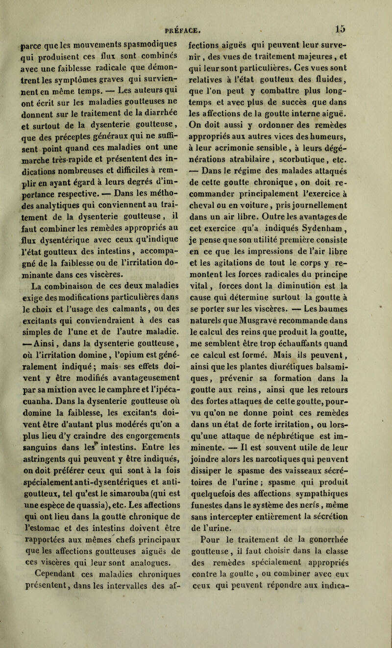 parce que les mouvements spasmodiques qui produisent ces flux sont combinés avec une faiblesse radicale que démon- trent les symptômes graves qui survien- nent en même temps. — Les auteurs qui ont écrit sur les maladies goutteuses ne donnent sur le traitement de la diarrhée et surtout de la dysenterie goutteuse, que des préceptes généraux qui ne suffi- sent point quand ces maladies ont une marche très-rapide et présentent des in- dications nombreuses et difficiles à rem- plir en ayant égard à leurs degrés d’im- portance respective. — Dans les métho- des analytiques qui conviennent au trai- tement de la dysenterie goutteuse, il faut combiner les remèdes appropriés au flux dysentérique avec ceux qu’indique l’état goutteux des intestins , accompa- gné de la faiblesse ou de l’irritation do- minante dans ces viscères. La combinaison de ces deux maladies exige des modifications particulières dans le choix et l’usage des calmants, ou des excitants qui conviendraient à des cas simples de l’une et de l’autre maladie. — Ainsi, dans la dysenterie goutteuse, où l’irritation domine , l’opium est géné- ralement indiqué; mais ses effets doi- vent y être modifiés avantageusement par sa mixtion avec le camphre et l’ipéca- cuanha. Dans la dysenterie goutteuse où domine la faiblesse, les excitants doi- vent être d’autant plus modérés qu’on a plus lieu d’y craindre des engorgements sanguins dans les* intestins. Entre les astringents qui peuvent y être indiqués, on doit préférer ceux qui sont à la fois spécialement anti-dysentériques et anti- goutteux, tel qu’est le simarouba (qui est une espèce de quassia), etc. Les affections qui ont lieu dans la goutte chronique de l’estomac et des intestins doivent être rapportées aux mêmes chefs principaux que les affections goutteuses aiguës de ces viscères qui leur sont analogues. Cependant ces maladies chroniques présentent, dans les intervalles des af- fections aiguës qui peuvent leur surve- nir , des vues de traitement majeures , et qui leur sont particulières. Ces vues sont relatives à l’état goutteux des fluides, que l’on peut y combattre plus long- temps et avec plus de succès que dans les affections de la goutte interne aiguë. On doit aussi y ordonner des remèdes appropriés aux autres vices des humeurs, à leur acrimonie sensible, à leurs dégé- nérations atrabilaire , scorbutique , etc. — Dans le régime des malades attaqués de cette goutte chronique, on doit re- commander principalement l’exercice à cheval ou en voiture, pris journellement dans un air libre. Outre les avantages de cet exercice qu’a indiqués Sydenham , je pense que son utilité première consiste en ce que les impressions de l’air libre et les agitations de tout le corps y re- montent les forces radicales du principe vital, forces dont la diminution est la cause qui détermine surtout la goutte à se porter sur les viscères. — Les baumes naturels que Musgrave recommande dans le calcul des reins que produit la goutte, me semblent être trop échauffants quand ce calcul est formé. Mais ils peuvent, ainsi que les plantes diurétiques balsami- ques, prévenir sa formation dans la goutte aux reins, ainsi que les retours des fortes attaques de celte goutte, pour- vu qu’on ne donne point ces remèdes dans un état de forte irritation, ou lors- qu’une attaque de néphrétique est im- minente. — Il est souvent utile de leur joindre alors les narcotiques qui peuvent dissiper le spasme des vaisseaux sécré- toires de l’urine ; spasme qui produit quelquefois des affections sympathiques funestes dans le système des nerfs, même sans intercepter entièrement la sécrétion de T urine. Pour le traitement de la gonorrhée goutteuse, il faut choisir dans la classe des remèdes spécialement appropriés contre la goutte , ou combiner avec eux ceux qui peuvent répondre aux indica-