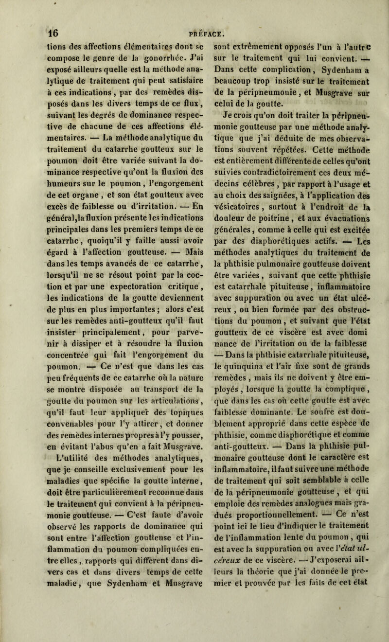 tions des affections élémentaires dont se compose le genre de la gonorrhée. J’ai exposé ailleurs quelle est la méthode ana- lytique de traitement qui peut satisfaire à ces indications , par des remèdes dis- posés dans les divers temps de ce flux, suivant les degrés de dominance respec- tive de chacune de ces affections élé- mentaires. — La méthode analytique du traitement du catarrhe goutteux sur le poumon doit être variée suivant la do- minance respective qu’ont la fluxion des humeurs sur le poumon , l’engorgement de cet organe , et son état goutteux avec excès de faiblesse ou d'irritation. — En général,la fluxion présente les indications principales dans les premiers temps de ce catarrhe, quoiqu’il y faille aussi avoir égard à l’affection goutteuse. — Mais dans les temps avancés de ce catarrhe , lorsqu’il ne se résout point par la coc- tion et par une expectoration critique , les indications de la goutte deviennent de plus en plus importantes ; alors c’est sur les remèdes anti-goutteux qu’il faut insister principalement, pour parve- nir à dissiper et à résoudre la fluxion concentrée qui fait l’engorgement du poumon. — Ce n’est que dans les cas peu fréquents de ce catarrhe où la nature se montre disposée au transport de la goutte du poumon sur les articulations , qu’il faut leur appliquer des topiques convenables pour l’y attirer, et donner des remèdes internes propres à l’y pousser, en évitant l’ahus qu’en a fait Musgrave. L’utilité des méthodes analytiques, que je conseille exclusivement pour les maladies que spécifie la goutte interne, doit être particulièrement reconnue dans le traitement qui convient à la péripneu- monie goutteuse. — C’est faute d’avoir observé les rapports de dominance qui sont entre l’affection goutteuse et l’in- flammation du poumon compliquées en- tre elles , rapports qui diffèrent dans di- vers cas et dans divers temps de celte maladie, que Sydenham et Musgrave sont extrêmement opposés l’un à l’autre sur le traitement qui lui convient. — Dans cette complication, Sydenham a beaucoup trop insisté sur le traitement de la péripneumonie, et Musgrave sur celui de la goutte. Je crois qu’on doit traiter la péripneu- monie goutteuse par une méthode analy- tique que j’ai déduite de mes observa- tions souvent répétées. Cette méthode est entièrement différente de celles qu’ont suivies contradictoirement ces deux mé- decins célèbres , par rapport à l’usage et au choix des saignées, à l’application des vésicatoires , surtout à l’endroit de la douleur de poitrine , et aux évacuations générales, comme à celle qui est excitée par des diaphorétiques actifs. — Les méthodes analytiques du traitement de la phthisie pulmonaire goutteuse doivent être variées , suivant que cette phthisie est catarrhale pituiteuse , inflammatoire avec suppuration ou avec un état ulcé- reux , ou bien formée par des obstruc- tions du poumon, et suivant que l’état goutteux de ce viscère est avec domi nance de l’irritation ou de la faiblesse — Dans la phthisie catarrhale pituiteuse, le quinquina et l'air fixe sont de grands remèdes , mais ils ne doivent y être em- ployés , lorsque la goutte la complique , que dans les cas où cette goutte est avec faiblesse dominante. Le soufre est dou- blement approprié dans cette espèce de phthisie, comme diaphorétique et comme anti-goutteux. — Dans la phthisie pul- monaire goutteuse dont le caractère est inflammatoire, il faut suivre une méthode de traitement qui soit semblable à celle de la péripneumonie goutteuse , et qui emploie des remèdes analogues mais gra- dués proportionnellement. — Ce n’est point ici le lieu d’indiquer le traitement de l’inflammation lente du poumon , qui est avec la suppuration ou avec Yétat ul- céreux de ce viscère. —■J'exposerai ail- leurs la théorie que j’ai donnée le pre - mier et prouvée par les faits de cet état