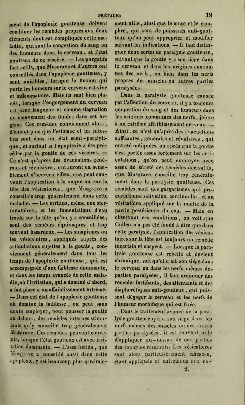ment de l’apoplexie goutteuse doivent combiner les remèdes propres aux deux éléments dont est compliquée cette ma- ladie , qui sont la congestion du sang ou des humeurs dans le cerveau , et l’état goutteux de ce viscère. — Les purgatifs fort actifs, que Musgraveet d’autres ont conseillés dans l’apoplexie goutteuse, y sont nuisibles , lorsque la fluxion qui porte les humeurs sur le cerveau est vive et inflammatoire. Mais ils sont bien pla- cés , lorsque l’engorgement du cerveau est avec langueur et comme stagnation du mouvement des fluides dans cet or- gane. Ces remèdes conviennent alors , d’autant plus que l’estomac et les intes- tins sont dans un état semi-paralyti- que , et surtout si l'apoplexie a été pré- cédée par la goutte de ces viscères. — Ce n’est qu’après des évacuations géné- rales et révulsives, qui auront eu sensi- blement d’heureux effets, que peut con- venir l’application à la nuque ou sur la tête des vésicatoires, que Musgrave a conseillée trop généralement dans cette maladie. — Les errhins, même non ster- nulatoires, et les fomentations d’eau froide sur la tête qu’on y a conseillées, sont des remèdes équivoques et trop souvent hasardeux. —Les sinapismes ou les vésicatoires, appliqués auprès des articulations sujettes à la goutte, con- viennent généralement dans tous les temps de l’apoplexie goutteuse , qui est accompagnée d’une faiblesse dominante, et dans les temps avancés de cette mala- die, où l’irritation, quia dominé d’abord, a fait place à un affaiblissement extrême. — Dans cet état de l’apoplexie goutteuse où domine la faiblesse , on peut sans doute employer, pour pousser la goutte au dehors , des remèdes internes stimu- lants qu’y conseille trop généralement Musgrave. Ces remèdes peuvent conve- nir, lorsque l’état goutteux est avec irri- tation dominante. —- L’assa fœtida , que Musgrave a conseillé aussi dans cette apoplexie, y est beaucoup plus générale- ment utile, ainsi que le musc et le cam- phre, qui sont de puissants anti-gout- teux qu’on peut approprier et modifier suivant les indications. — Il faut distin- guer deux sortes de paralysie goutteuse, suivant que la goutte y a son siège dans le cerveau et dans les origines commu- nes des nerfs, ou bien dans les nerfs propres des muscles ou autres parties paralysées. Dans la paralysie goutteuse causée par l’affection du cerveau, il y a toujours congestion du sang et des humeurs dans les origines communes des nerfs , jointe à un extrême affaiblissement nerveux.— Ainsi, ce n’est qu’après des évacuations suffisantes , générales et révulsives , qui optété indiquées, ou après que la goutte s’est portée assez fortement sur les arti- culations , qu’on peut employer avec assez de sûreté des remèdes dérivatifs, que Musgrave conseille trop générale- ment dans la paralysie goutteuse. Ces remèdes sont des gargarismes qui pro- curent une salivation continuelle , et un vésicatoire appliqué sur la moitié de la partie postérieure du cou. — Mais en observant ces conditions , on voit que Cullen n’a pas été fondé à dire que dans celte paralysie, l’application des vésica- toires sur la tête est toujours un remède incertain et suspect. — Lorsque la para- lysie goutteuse est rebelle et devient chronique, soit qu’elle ait son siégé dans le cerveau ou dans les nerfs mêmes des parties paralysées, il faut ordonner des remèdes fortifiants, des atténuants et des diaphorétiques anti-goutteux , qui puis- sent dégager le cerveau et les nerfs de l’humeur morbifique qui est fixée. Dans le traitement avancé de la para- lysie goutteuse qui a son siège dans les nerfs mêmes des mpscles ou des autres parties paralysées , il est souvent utile d’appliquer au-dessus de ces parties des topiques résolutifs. Les vésicatoires sont alors particulièrement efficaces, étant appliqués et entretenus aux en- 2.