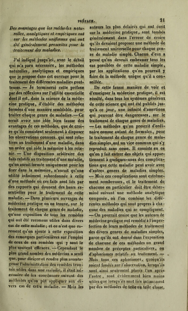 Des avantages que les méthodes natu- relles, analytiques et empiriques ont sur les méthodes uniformes qui ont été généralement prescrites pour le traitement des maladies. J’ai indiqué jusqu'ici, avec le détail qui m'a paru nécessaire , les méthodes naturelles, analytiques et empiriques que je propose dans cet ouvrage pour le traitement des différentes maladies gout- teuses. — Je terminerai celte préface par des réflexions sur l’utilité essentielle dont il est, dans la science de la méde- cine pratique, d’établir des méthodes formées d’une manière semblable, pour traiter chaque genre de maladies. — Ce serait avoir une idée bien fausse des avantages de ces méthodes, que de croi- re qu’ils consistent seulement à disposer les observations connues, qui sont rela- tives au traitement d’une maladie, dans un ordre qui aide la mémoire à les rete- nir. — Une disposition arbitraire des faits relatifs au traitement d’une maladie* qu’on aurait formée uniquement pour les fixer dans la mémoire, n’aurait qu’une utilité infiniment subordonnée à celle d’une méthode où ces faits sont liés par des rapports qui donnent des bases es- sentielles pour le traitement de cette maladie.—Dans plusieurs ouvrages de médecine pratique on ne trouve, sur le traitement de chaque genre de maladie, qu’une exposition de tous les remèdes qui ont été reconnus utiles dans divers cas de cette maladie ; et ce n’est que ra- rement qu’on ajoute à cette exposition des remarques particulières sur l’emploi de ceux de ces remèdes qui y sont le plus souvent efficaces.—Cependant le plus grand nombre des médecins a senti que, pour diriger et rendre plus avanta- geuse l’administration des remèdes trou- vés utiles dans une maladie, il était né- cessaire de les coordonner suivant des méthodes qu’on pût appliquer aux di- vers cas de cetie maladie. — Mais les auteurs les plus éclairés qui ont écrit sur la médecine pratique, sont tombés généralement dans l’erreur de croire qu’ils devaient proposer une méthode de traitement universelle pour chaque gen- re de maladie simple. Chacun d’eux a pensé qu’on devrait embrasser tous les cas possibles de cette maladie simple , par les applications qu’on pourrait y faire de la méthode unique qu’il a con- seillée. De cette fausse manière de voir et d’enseigner la médecine pratique, il est résulté, dans tous les systèmes généraux de cette science qui ont été publiés jus- qu’à ce jour, une infinité d’assertions qui peuvent être dangereuses, sur le traitement de chaque genre de maladies. — Les méthodes qu’on prescrit d’ordi- naire comme autant de formules, pour le traitement de chaque genre de mala- dies simples,ont un vice commun qui s’y reproduit sans cesse. Il consiste en ce qu’on y fait entrer des objets qui appar- tiennent à quelques-unes des complica- tions que cette maladie peut avoir avec d’autres genres de maladies simples. — Mais ces complications sont extrême- ment nombreuses, et le traitement dq chacune en particulier doit être déter- miné suivant une méthode analytique composée, où l’on combine les diffé- rentes méthodes qui sont propres à cha ? cune des maladies qui se compliquent. — On pourrait croire que les auteurs de médecine pratique ont remédié à l’imper- fection de leurs méthodes de traitement des divers genres de maladies simples, parce qu’ils ont donné dans l’exposition de chacune de ces méthodes un grand nombre de préceptes particuliers, ou d’aphorismes relatifs au traitement. — Mais tous ces aphorismes, quoiqu’ils soient fondés sur l’observation, lorsqu’ils sont ainsi seulement placés l’un après l’autre , sont évidemment bien moins utiles que lorsqu’ils sont liés intimement par des méthodes de telle ou telle classe,