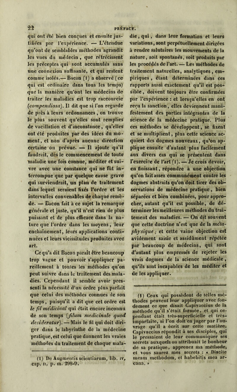 qui ont été bien conçues et ensuite jus- tifiées par l’expérience. — L’étendue qu’ont de semblables méthodes agrandit les vues du médecin , que rétrécissent les préceptes qui sont accumulés sans une connexion suffisante, et qui restent comme isolés.— Bacon (1) a observé ( ce qui est ordinaire dans tous les temps) que la manière qu’ont les médecins de traiter les maladies est trop raccourcie (compenclioso). Il dit que si l’on regarde de près à leurs ordonnances , on trouve le plus souvent qu’elles sont remplies de vacillation et d’inconstance, qu’elles ont été produites par des idées du mo- ment, et non d’après aucune direction certaine ou prévue. — Il ajoute qu’il faudrait, dès le commencement de toute maladie une fois connue, méditer et sui- vre avec une constance qui ne fût in- terrompue que par quelque cause grave qui surviendrait, un plan de traitement dans lequel seraient fixés l’ordre et les intervalles convenables de chaque remè- de. — Bacon fait à ce sujet la remarque générale et juste, qu’il n’est rien de plus puissant et de plus efficace dans la na- ture que l’ordre dans les moyens, leur enchaînement, leurs applications conti- nuées et leurs vicissitudes produites avec art. Ce qu’a dit Bacon paraît être beaucoup trop vague et pouvoir s'appliquer pa- reillement à tonies les méthodes qu'on peut suivre dans le traitement des mala- dies. Cependant il semble avoir pres- senti la nécessité cf’un ordre plus parfait que celui des méthodes connues de son temps, puisqu’il a dit que cet ordre est le fil médicinal qui était encore inconnu de son temps (filum médicinale quod desideratur). —Mais le fil qui doit diri- ger dans le labyrinthe de la médecine pratique, est celui que donnent les vraies méthodes du traitement de chaque mala- (1) De Augmentis scienliarum, üb. iv, cap. n, p, m. 298-9. die, qui, dans leur formation et leurs variations, sont perpétuellement dirigées à rendre salutaires les mouvements de la nature, soit spontanés, soit produits par les procédés de l’art Les méthodes de traitement naturelles, analytiques, em- piriques , étant déterminées dans ces rapports aussi exactement qu’il est pos- sible, doivent toujours êlre confirmées par l’expérience : et lorsqu’elles en ont reçu la sanction , elles deviennent mani- festement des parties intégrantes de la science de la médecine pratique. Plus ces méthodes se développent, se fixent et se multiplient, plus cette science ac- quiert des dogmes nouveaux, qu’on ap- plique ensuite d’autant plus facilement aux divers cas qui se présentent dans l’exercice de l’art (1). — Je crois devoir, en finissant, répondre à une objection qu’on fait assez communément contre les dogmes abstraits qu’on doit tirer des ob- servations de médecine pratique , bien séparées et bien combinées, pour appro- cher, autant qu’il est possible, de dé- terminer les meilleures méthodes du trai- tement des maladies. — On dit souvent que cette doctrine n’est que de la mc'ta- physique ; et cette vaine objection est avidement saisie et assidûment répétée par beaucoup de médecins, qui sont d’autant plus empressés de rejeter les vrais dogmes de la science médicale , qu’ils sont incapables de les méditer et de les appliquer. (f) Ceux qui possèdent de telles mé- thodes peuvent leur appliquer avec fon- dement ce que disait Capivaccius de la méthode qu’il s’était formée, et qui ce- pendant ôtait très-superficielle et très- imparfaite, si l'on doit en juger par l’ou- vrage qu’il a écrit sur cette matière. Capivaccius répondit à ses disciples, qui le pressaient de leur communiquer ses secrets auxquels on attribuait le bonheur de sa pratique, apprenez ma méthode, et vous saurez mes secrets : « Discite meam methodum, et habebitis mea ar- ea na. »