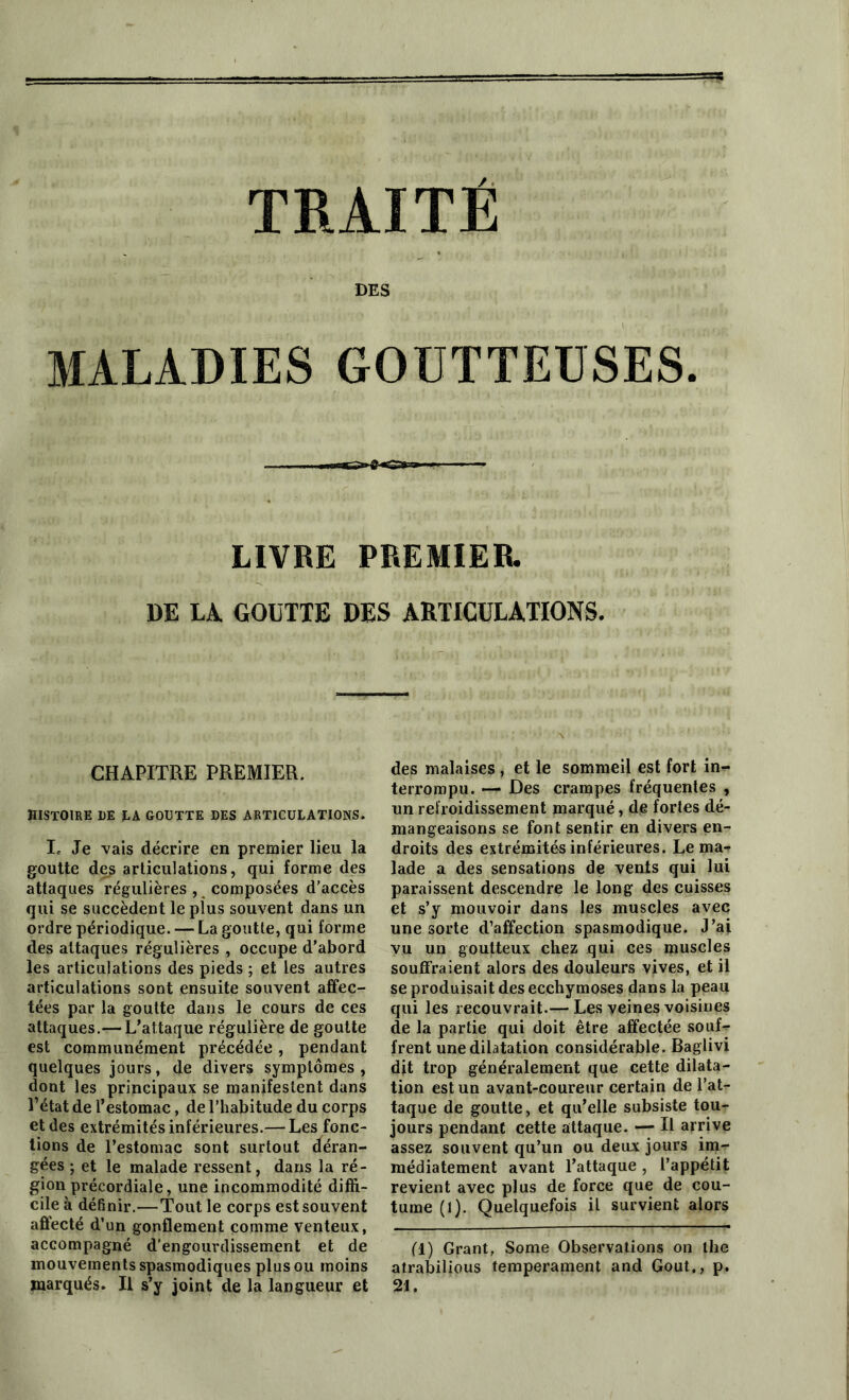 TRAITÉ DES MALADIES GOUTTEUSES. LIVRE PREMIER. DE LA GOUTTE DES ARTICULATIONS. CHAPITRE PREMIER. histoire de la goutte des articulations. le Je vais décrire en premier lieu la goutte des articulations, qui forme des attaques régulières , composées d’accès qui se succèdent le plus souvent dans un ordre périodique. — La goutte, qui forme des attaques régulières , occupe d’abord les articulations des pieds ; et les autres articulations sont ensuite souvent affec- tées par la goutte dans le cours de ces attaques.— L’attaque régulière de goutte est communément précédée, pendant quelques jours, de divers symptômes , dont les principaux se manifestent dans l’état de l’estomac, de l’habitude du corps et des extrémités inférieures.— Les fonc- tions de l’estomac sont surtout déran- gées ; et le malade ressent, dans la ré- gion précordiale, une incommodité diffi- cile à définir.—Tout le corps est souvent affecté d’un gonflement comme venteux, accompagné d’engourdissement et de mouvements spasmodiques plus ou moins marqués. Il s’y joint de la langueur et des malaises , et le sommeil est fort in- terrompu. — Des crampes fréquentes , un refroidissement marqué, de fortes dé- mangeaisons se font sentir en divers en- droits des extrémités inférieures. Le ma- lade a des sensations de vents qui lui paraissent descendre le long des cuisses et s’y mouvoir dans les muscles avec une sorte d’affection spasmodique. J’ai vu un goutteux chez qui ces muscles souffraient alors des douleurs vives, et il se produisait des ecchymoses dans la peau qui les recouvrait.— Les veines voisines de la partie qui doit être affectée souf- frent une dilatation considérable. Baglivi dit trop généralement que cette dilata- tion est un avant-coureur certain de l’at- taque de goutte, et qu’elle subsiste tou- jours pendant cette attaque. — Il arrive assez souvent qu’un ou deux jours im- médiatement avant l’attaque , l’appétit revient avec plus de force que de cou- tume (1). Quelquefois il survient alors fl) Grant, Some Observations on the atrabilious tempérament and Goût., p. 21.