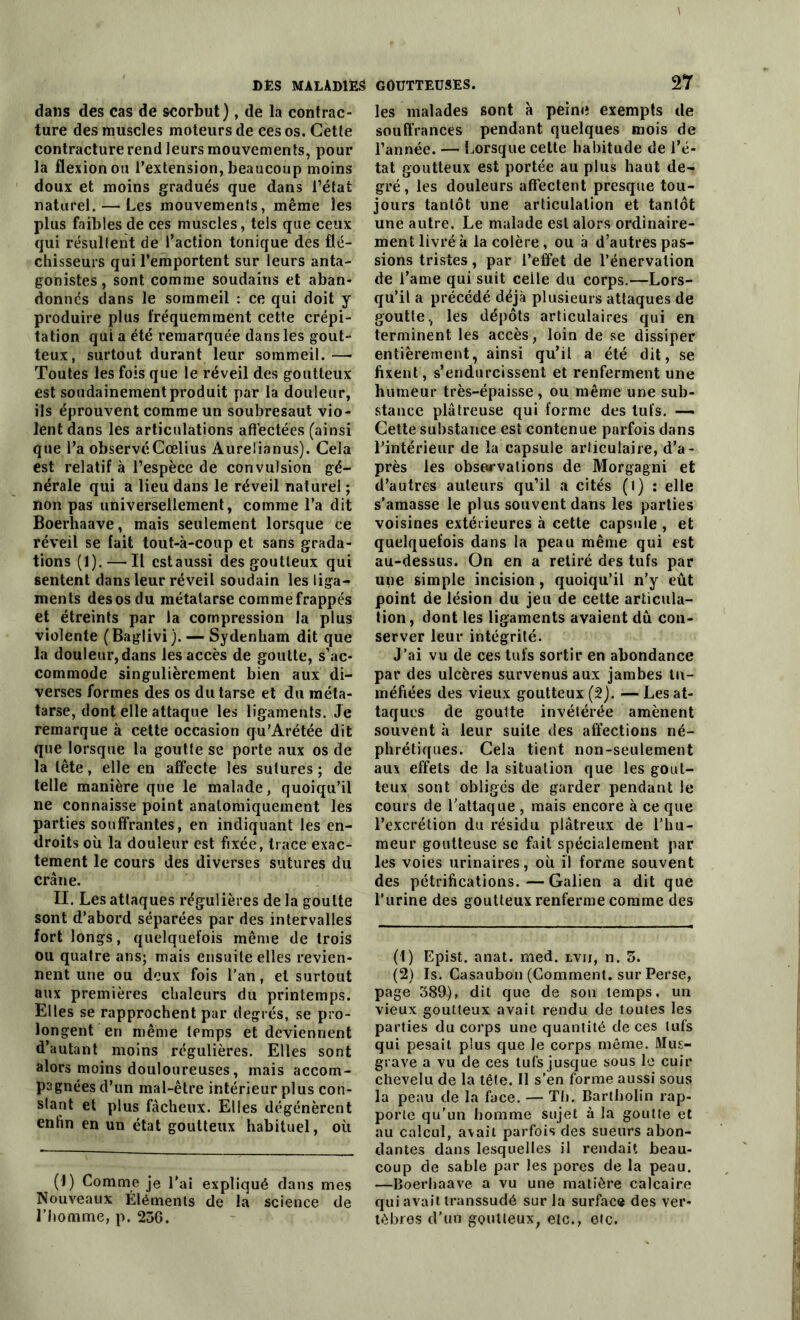 dans des cas de scorbut), de la contrac- ture des muscles moteurs de ces os. Cette contracture rend leurs mouvements, pour la flexion ou l’extension, beaucoup moins doux et moins gradués que dans l’état naturel. — Les mouvements, même les plus faibles de ces muscles, tels que ceux qui résultent de l’action tonique des flé- chisseurs qui l’emportent sur leurs anta- gonistes , sont comme soudains et aban- donnés dans le sommeil : ce qui doit y produire plus fréquemment cette crépi- tation qui a été remarquée dans les gout- teux, surtout durant leur sommeil. —- Toutes les fois que le réveil des goutteux est soudainement produit par la douleur, ils éprouvent comme un soubresaut vio- lent dans les articulations affectées (ainsi que l’a observéCœlius Aurelianus). Cela est relatif à l’espèce de convulsion gé- nérale qui a lieu dans le réveil naturel ; non pas universellement, comme l’a dit Boerhaave, mais seulement lorsque ce réveil se fait tout-à-coup et sans grada- tions (1).—'Il estaussi des goutteux qui sentent dans leur réveil soudain les liga- ments des os du métatarse comme frappés et étreints par la compression la plus violente (Baglivi). — Sydenham dit que la douleur, dans les accès de goutte, s’ac- commode singulièrement bien aux di- verses formes des os du tarse et du méta- tarse, dont elle attaque les ligaments. Je remarque à cette occasion qu’Arétée dit que lorsque la goutte se porte aux os de la tête, elle en affecte les sutures ; de telle manière que le malade, quoiqu’il ne connaisse point anatomiquement les parties souffrantes, en indiquant les en- droits où la douleur est fixée, trace exac- tement le cours des diverses sutures du crâne. II. Les attaques régulières de la goutte sont d’abord séparées par des intervalles fort longs, quelquefois même de trois ou quatre ans; mais ensuite elles revien- nent une ou deux fois l’an, et surtout aux premières chaleurs du printemps. Elles se rapprochent par degrés, se pro- longent en même temps et deviennent d’autant moins régulières. Elles sont alors moins douloureuses, mais accom- pagnées d’un mal-être intérieur plus con- stant et plus fâcheux. Elles dégénèrent enfin en un état goutteux habituel, où (1) Comme je l'ai expliqué dans mes Nouveaux Éléments de la science de l’homme, p. 256. Tl les malades sont à peine exempts de souffrances pendant quelques mois de l’année. — Lorsque cette habitude de l’é- tat goutteux est portée au plus haut de- gré , les douleurs affectent presque tou- jours tantôt une articulation et tantôt une autre. Le malade est alors ordinaire- ment livré à la colère, ou à d’autres pas- sions tristes, par l’effet de l’énervation de i’ame qui suit celle du corps.—Lors- qu’il a précédé déjà plusieurs attaques de goutte, les dépôts articulaires qui en terminent les accès, loin de se dissiper entièrement, ainsi qu’il a été dit, se fixent, s’endurcissent et renferment une humeur très-épaisse , ou même une sub- stance plâtreuse qui forme des tufs. — Cette substance est contenue parfois dans l’intérieur de la capsule articulaire, d’a- près les observations de Morgagni et d’autres auteurs qu’il a cités (l) : elle s’amasse le plus souvent dans les parties voisines extérieures à cette capsule , et quelquefois dans la peau même qui est au-dessus. On en a retiré des tufs par une simple incision, quoiqu’il n’y eût point de lésion du jeu de cette articula- tion, dont les ligaments avaient dû con- server leur intégrité. J’ai vu de ces tufs sortir en abondance par des ulcères survenus aux jambes tu- méfiées des vieux goutteux (2). —Les at- taques de goutte invétérée amènent souvent à leur suite des affections né- phrétiques. Cela tient non-seulement aux effets de la situation que les gout- teux sont obligés de garder pendant le cours de l’attaque , mais encore à ce que l’excrétion du résidu plâtreux de l’hu- meur goutteuse se fait spécialement par les voies urinaires, où il forme souvent des pétrifications.—Galien a dit que l’urine des goutteux renferme comme des (1) Epist. anat. med. lvii, n. 5. (2) Is. Casaubon (Gomment, sur Perse, page 589), dit que de son temps, un vieux goutteux avait rendu de toutes les parties du corps une quantité de ces tufs qui pesait plus que le corps même. Mus- grave a vu de ces tufs jusque sous le cuir chevelu de la tête. Il s'en forme aussi sous la peau de la face. — Th. Bartholin rap- porte qu’un homme sujet à la goutte et au calcul, avait parfois des sueurs abon- dantes dans lesquelles il rendait beau- coup de sable par les pores de la peau. —Boerhaave a vu une matière calcaire qui avait transsudé sur la surface des ver- tèbres d'un goutteux, etc., etc.