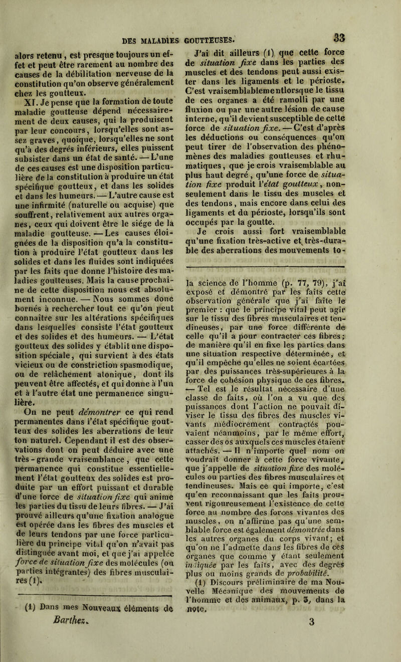 DES MALADIES alors retenu, est presque toujours un ef- fet et peut être rarement au nombre des causes de la débilitation nerveuse de la constitution qu’on observe généralement chez les goutteux. XT. Je pense que la formation de toute maladie goutteuse dépend nécessaire- ment de deux causes, qui la produisent par leur concours, lorsqu’elles sont as- sez graves, quoique, lorsqu’elles ne sont qu’à des degrés inférieurs, elles puissent subsister dans un état de santé. — L’une de ces causes est une disposition particu- lière de la constitution à produire un état spécifique goutteux, et dans les solides et dans les humeurs. — L’autre cause est une infirmité (naturelle ou acquise) que souffrent, relativement aux autres orga- nes, ceux qui doivent être le siège de la maladie goutteuse. —Les causes éloi- gnées de la disposition qu’a la constitu- tion à produire l’état goutteux dans les solides et dans les fluides sont indiquées par les faits que donne l’histoire des ma- ladies goutteuses. Mais la cause prochai- ne de cette disposition nous est absolu- ment inconnue. — Nous sommes donc bornés à rechercher tout ce qu’on peut connaître sur les altérations spécifiques dans lesquelles consiste l’état goutteux et des solides et des humeurs. — L’état goutteux des solides y établit une dispo- sition spéciale, qui survient à des états vicieux ou de constriction spasmodique, ou de relâchement atonique, dont ils peuvent être affectés, et qui donne à l’un et à l’autre état une permanence singu- lière. On ne peut démontrer ce qui rend permanentes dans i’élat spécifique gout- teux des solides les aberrations de leur ton naturel. Cependant il est des obser- vations dont on peut déduire avec une très-grande vraisemblance, que cette permanence qui constitue essentielle- ment l’état goutteux des solides est pro- duite par un effort puissant et durable d’une force de situation fixe qui anime les parties du tissu de leurs fibres. — J’ai prouvé ailleurs qu’une fixation analogue est opérée dans les fibres des muscles et de leurs tendons par une force particu- lière du principe vital qu’on n’avait pas distinguée avant moi, et que j’ai appelée force de situation fixe des molécules (ou parties intégrantes) des fibres musculai- res (1). (1) Dans mes Nouveaux éléments de Barthez. goutteuses. 33 J’ai dit ailleurs (1) que cette force de situation fixe dans les parties des muscles et des tendons peut aussi exis- ter dans les ligaments et le périoste. C’est vraisemblablementlorsque le tissu de ces organes a été ramolli par une fluxion ou par une autre lésion de cause interne, qu’il devient susceptible de celte force de situation fixe. — C’est d’après les déductions ou conséquences qu’on peut tirer de l’observation des phéno- mènes des maladies goutteuses et rhu- matiques, que je crois vraisemblable au plus haut degré, qu’une force de situa- tion fixe produit Y état goutteux, non- seulement dans le tissu des muscles et des tendons, mais encore dans celui des ligaments et du périoste, lorsqu’ils sont occupés par la goutte. Je crois aussi fort vraisemblable qu’une fixation très-active etvtrès-dura- ble des aberrations des mouvements to- la science de l'homme (p. 77, 79), j’ai exposé et démontré par les faits cette observation générale que j’ai faite le premier : que le principe vital peut agir sur le tissu des fibres musculaires et ten- dineuses, par une force différente de celle qu’il a pour contracter ces fibres; de manière qu’il en fixe les parties dans une situation respective déterminée, et qu’il empêche qu’elles ne soient écartées par des puissances très-supérieures à la force de cohésion physique de ces fibres. — Tel est le résultat nécessaire d’une classe de faits, où l’on a vu que des puissances dont l’action ne pouvait di- viser le tissu des fibres des muscles vi- vants médiocrement contractés pou- vaient néanmoins, par le même effort, casser des os auxquels ces muscles étaient attachés. — Il n’importe quel nom on voudrait donner à cette force vivante* que j'appelle de situation fixe des molé- cules ou parties des fibres musculaires et tendineuses. Mais ce qui importe, c’est qu’en reconnaissant que les faits prou- vent rigoureusement l’existence de cette force au nombre des forces vivantes des muscles, on n’affirme pas qu’une sem- blable force est également démontrée dans les autres organes du corps vivant; et qu’on ne l’admette dans les fibres de ces organes que comme y étant seulement indiquée par les faits, avec des degrés plus ou moins grands de probabilité. (1) Discours préliminaire de ma Nou- velle Mécanique des mouvements de l'homme et des animaux, p. 3, dans la note. 3