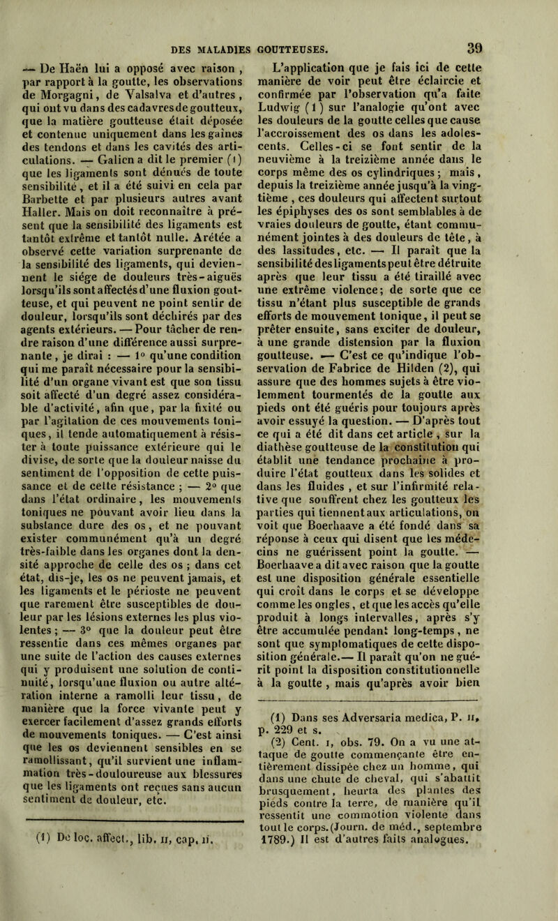 — De Haën lui a opposé avec raison , par rapport à la goutte, les observations de Morgagni, de Yalsalva et d’autres , qui ont vu dans des cadavresde goutteux, que la matière goutteuse était déposée et contenue uniquement dans les gaines des tendons et dans les cavités des arti- culations. — Galien a dit le premier (i) que les ligaments sont dénués de toute sensibilité, et il a été suivi en cela par Barbette et par plusieurs autres avant Haller. Mais on doit reconnaître à pré- sent que la sensibilité des ligaments est tantôt extrême et tantôt nulle. Arétée a observé celte variation surprenante de la sensibilité des ligaments, qui devien- nent le siège de douleurs très-aiguës lorsqu’ils sont affectés d’une fluxion gout- teuse, et qui peuvent ne point sentir de douleur, lorsqu’ils sont déchirés par des agents extérieurs. — Pour tâcher de ren- dre raison d’une différence aussi surpre- nante, je dirai : — 1° qu’une condition qui me paraît nécessaire pour la sensibi- lité d’un organe vivant est que son tissu soit affecté d’un degré assez considéra- ble d’activité, afin que, parla fixité ou par l’agitation de ces mouvements toni- ques, il tende automatiquement à résis- ter à toute puissance extérieure qui le divise, de sorte que la douleur naisse du sentiment de l’opposition de cette puis- sance et de cette résistance ; — 2° que dans l’état ordinaire, les mouvemenls toniques ne pouvant avoir lieu dans la substance dure des os, et ne pouvant exister communément qu’à un degré très-faible dans les organes dont la den- sité approche de celle des os ; dans cet état, dis-je, les os ne peuvent jamais, et les ligaments et le périoste ne peuvent que rarement être susceptibles de dou- leur par les lésions externes les plus vio- lentes ; — 3° que la douleur peut être ressentie dans ces mêmes organes par une suite de l’action des causes externes qui y produisent une solution de conti- nuité, lorsqu’une fluxion ou autre alté- ration interne a ramolli leur tissu, de manière que la force vivante peut y exercer facilement d’assez grands efforts de mouvements toniques. — C'est ainsi que les os deviennent sensibles en se ramollissant, qu’il survient une inflam- mation très-douloureuse aux blessures que les ligaments ont reçues sans aucun sentiment de douleur, etc. (1) De loc. affect., lib. ii, cap. il. L’application que je fais ici de cette manière de voir peut être éclaircie et confirmée par l’observation qu’a faite Ludwig (1) sur l’analogie qu’ont avec les douleurs de la goutte celles que cause l’accroissement des os dans les adoles- cents. Celles-ci se font sentir de la neuvième à la treizième année dans le corps même des os cylindriques ; mais , depuis la treizième année jusqu’à la ving- tième , ces douleurs qui affectent surtout les épiphyses des os sont semblables à de vraies douleurs de goutte, étant commu- nément jointes à des douleurs de tête, à des lassitudes, etc. —• Il paraît que la sensibilité des ligaments peu t être détruite après que leur tissu a été tiraillé avec une extrême violence; de sorte que ce tissu n’étant plus susceptible de grands efforts de mouvement tonique, il peut se prêter ensuite, sans exciter de douleur, à une grande distension par la fluxion goutteuse. •— C’est ce qu’indique l’ob- servation de Fabrice de Hilden (2), qui assure que des hommes sujets à être vio- lemment tourmentés de la goutte aux pieds ont été guéris pour toujours après avoir essuyé la question. — D’après tout ce qui a été dit dans cet article , sur la diathèse goutteuse de la constitution qui établit une tendance prochaine à pro- duire l’état goutteux dans les solides et dans les fluides , et sur l’infirmité rela- tive que souffrent chez les goutteux les parties qui tiennent aux articulations, on voit que Boerhaave a été fondé dans sa réponse à ceux qui disent que les méde- cins ne guérissent point la goutte. — Boerhaave a dit avec raison que la goutte est une disposition générale essentielle qui croît dans le corps et se développe comme les ongles , et que les accès qu’elle produit à longs intervalles, après s’y être accumulée pendant long-temps, ne sont que symptomatiques de cette dispo- sition générale.— Il paraît qu’on ne gué- rit point la disposition constitutionnelle à la goutte , mais qu’après avoir bien (1) Dans ses Adversaria medica, P. n* p. 229 et s. (2) Cent, i, obs. 79. On a vu une at- taque de goutte commençante être en- tièrement dissipée chez un homme, qui dans une chute de cheval, qui s’abattit brusquement, heurta des plantes des pieds contre la terre, de manière qu’il ressentit une commotion violente dans tout le corps.(Journ. de méd., septembre 1789.) Il est d’autres faits analogues.