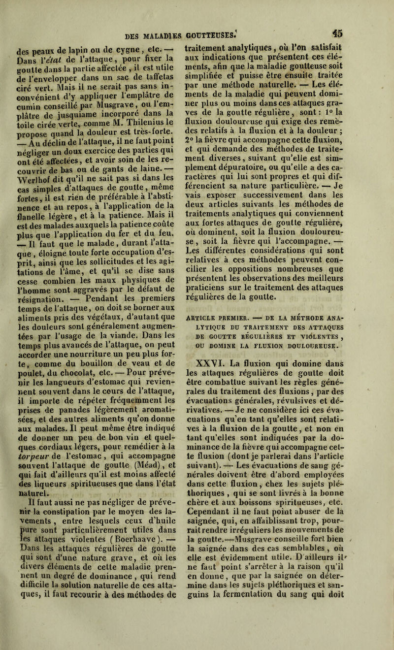 des peaux de lapin ou de cygne , etc. — Dans Y état de l’attaque, pour fixer la goutte dans la partie affectée , il est utile de l’envelopper dans un sac de taffetas ciré vert. Mais il ne serait pas sans in- convénient d’y appliquer 1 emplâtre de cumin conseillé par Musgrave, ou l’em- plâtre de jusquiame incorporé dans la toile cirée verte, comme M. Thilenius le propose quand la douleur est très-forte. Au déclin de l’attaque, il ne faut point négliger un doux exercice des parties qui ont été affectées, et avoir soin de les re- couvrir de bas ou de gants de laine. WerJhof dit qu’il ne sait pas si dans les cas simples d’attaques de goutte, même fortes, il est rien de préférable à l’absti- nence et au repos, à l’application de la flanelle légère, et à la patience. Mais il est des malades auxquels la patience coûte plus que l’application du fer et du feu. Il faut que le malade , durant l’atta- que , éloigne toute forte occupation d’es- prit, ainsi que les sollicitudes et les agi- tations de l’âme, et qu’il se dise sans cesse combien les maux physiques de l’homme sont aggravés par le défaut de résignation. — Pendant les premiers temps de l’attaque, on doit se borner aux aliments pris des végétaux, d’autant que les douleurs sont généralement augmen- tées par l’usage de la viande. Dans les temps plus avancés de l’attaque, on peut accorder une nourriture un peu plus for- te, comme du bouillon de veau et de poulet, du chocolat, etc. — Pour préve- nir les langueurs d’estomac qui revien- nent souvent dans le cours de l’attaque, il importe de répéter fréquemment les prises de panades légèrement aromati- sées, et des autres aliments qu’on donne aux malades. Il peut même être indiqué de donner un peu de bon vin et quel- ques cordiaux légers, pour remédier à la torpeur de l’estomac , qui accompagne souvent l’attaque de goutte (Méad), et qui fait d’ailleurs qu’il est moins affecté des liqueurs spiritueuses que dans l’état naturel. Il faut aussi ne pas négliger de préve- nir la constipation par le moyen des la- vements , entre lesquels ceux d’huile pure sont particulièrement utiles dans les attaques violentes (Boerhaave).— Dans les attaques régulières de goutte qui sont d’une nature grave, et où les divers éléments de cette maladie pren- nent un degré de dominance , qui rend difficile la solution naturelle de ces atta- ques, il faut recourir à des méthodes de traitement analytiques, où l’on satisfait aux indications que présentent ces élé- ments, afin que la maladie goutteuse soit simplifiée et puisse être ensuite traitée par une méthode naturelle. — Les élé- ments de la maladie qui peuvent domi- ner plus ou moins dans ces attaques gra- ves de la goutte régulière , sont : 1° la fluxion douloureuse qui exige des remè- des relatifs à la fluxion et à la douleur ; 2° la fièvre qui accompagne cette fluxion, et qui demande des méthodes de traite- ment diverses, suivant qu’elle est sim- plement dépuratoire, ou qu’elle a des ca- ractères qui lui sont propres et qui dif- férencient sa nature particulière. — Je vais exposer successivement dans les deux articles suivants les méthodes de traitements analytiques qui conviennent aux fortes attaques de goutte régulière, où dominent, soit la fluxion douloureu- se , soit la fièvre qui l’accompagne. — Les différentes considérations qui sont relatives à ces méthodes peuvent con- cilier les oppositions nombreuses que présentent les observations des meilleurs praticiens sur le traitement des attaques régulières de la goutte. ARTICLE PREMIER. DE LA METHODE ANA- LYTIQUE DU TRAITEMENT DES ATTAQUES DE GOUTTE REGULIERES ET VIOLENTES , OU DOMINE LA FLUXION DOULOUREUSE. XXVI. La fluxion qui domine dans les attaques régulières de goutte doit être combattue suivant les règles géné- rales du traitement des fluxions, par des évacuations générales, révulsives et dé- rivatives. — Je ne considère ici ces éva- cuations qu’en tant qu’elles sont relati- ves à la fluxion de la goutte, et non en tant qu’elles sont indiquées par la do- minance de la fièvre qui accompagne cel- te fluxion (dont je parlerai dans l’article suivant). — Les évacuations de sang gé- nérales doivent être d'abord employées dans cette fluxion, chez les sujets plé- thoriques , qui se sont livrés à la bonne chère et aux boissons spiritueuses, etc. Cependant il ne faut point abuser de la saignée, qui, en affaiblissant trop, pour- rait rendre irréguliers les mouvements de la goutte.—Musgrave conseille fort bien la saignée dans des cas semblables , où elle est évidemment utile. D ailleurs il*’ ne faut point s’arrêter à la raison qu’il en donne, que par la saignée on déter- mine dans les sujets pléthoriques et san- guins la fermentation du sang qui doit