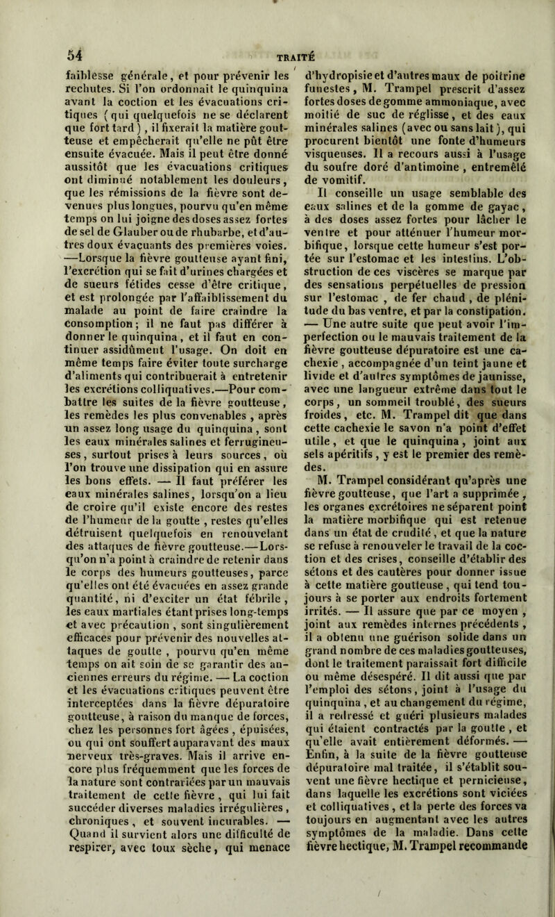 faiblesse générale, et pour prévenir les rechutes. Si l’on ordonnait le quinquina avant la coction et les évacuations cri- tiques (qui quelquefois ne se déclarent que fort tard ) , il fixerait la matière gout- teuse et empêcherait qu’elle ne pût être ensuite évacuée. Mais il peut être donné aussitôt que les évacuations critiques ont diminué notablement les douleurs, que les rémissions de la fièvre sont de- venues plus longues, pourvu qu’en même temps on lui joigne des doses assez fortes de sel de Glauberoude rhubarbe, et d’au- tres doux évacuants des premières voies. —Lorsque la fièvre goutteuse ayant fini, l’excrétion qui se fait d’urines chargées et de sueurs fétides cesse d’être critique, et est prolongée par l'affaiblissement du malade au point de faire craindre la Consomption ; il ne faut pas différer à donner le quinquina , et il faut en con- tinuer assidûment l’usage. On doit en même temps faire éviter toute surcharge d’aliments qui contribuerait à entretenir les excrétions colliquatives.—Pour com- battre les suites de la fièvre goutteuse, les remèdes les plus convenables , après un assez long usage du quinquina , sont les eaux minérales salines et ferrugineu- ses , surtout prises à leurs sources, où l’on trouve une dissipation qui en assure les bons effets. — Il faut préférer les eaux minérales salines, lorsqu’on a lieu de croire qu’il existe encore des restes de l’humeur delà goutte , restes qu’elles détruisent quelquefois en renouvelant des attaques de fièvre goutteuse.—Lors- qu’on n’a point à craindre de retenir dans le corps des humeurs goutteuses, parce qu’elles ont été évacuées en assez grande quantité, ni d’exciter un état fébrile , les eaux martiales étant prises long-temps €t avec précaution , sont singulièrement efficaces pour prévenir des nouvelles at- taques de goutte , pourvu qu’en même temps on ait soin de se garantir des an- ciennes erreurs du régime. — La coction et les évacuations critiques peuvent être interceptées dans la fièvre dépuratoire goutteuse, à raison du manque de forces, chez les personnes fort âgées , épuisées, ou qui ont souffert auparavant des maux nerveux très-graves. Mais il arrive en- core plus fréquemment que les forces de la nature sont contrariées par un mauvais traitement de cette fièvre , qui lui fait succéder diverses maladies irrégulières , chroniques , et souvent incurables. — Quand il survient alors une difficulté de respirer, avec toux sèche, qui menace d’bydropisie et d’autres maux de poitrine funestes , M. Trampel prescrit d’assez fortes doses de gomme ammoniaque, avec moitié de suc de réglisse, et des eaux minérales salines (avec ou sans lait ), qui procurent bientôt une fonte d’humeurs visqueuses. 11 a recours aussi à l’usage du soufre doré d’antimoine , entremêlé de vomitif. Il conseille un usage semblable des eaux salines et de la gomme de gayac, à des doses assez fortes pour lâcher le ventre et pour atténuer l'humeur mor- bifique, lorsque cette humeur s’est por- tée sur l’estomac et les intestins. L’ob- struction de ces viscères se marque par des sensations perpétuelles de pression sur l’estomac , de fer chaud , de pléni- tude du bas ventre, et par la constipation. — Une autre suite que peut avoir l’im- perfection ou le mauvais traitement de la fièvre goutteuse dépuratoire est une ca- chexie , accompagnée d’un teint jaune et livide et d'autres symptômes de jaunisse, avec une langueur extrême dans tout le corps, un sommeil troublé, des sueurs froides, etc. M. Trampel dit que dans cette cachexie le savon n’a point d’effet utile , et que le quinquina , joint aux sels apéritifs , y est le premier des remè- des. M. Trampel considérant qu’après une fièvre goutteuse, que l’art a supprimée, les organes excrétoires ne séparent point la matière morbifique qui est retenue dans un état de crudité , et que la nature se refuse à renouveler le travail de la coc- tion et des crises, conseille d’établir des sétons et des cautères pour donner issue à cette matière goutteuse , qui tend tou- jours à se porter aux endroits fortement irrités. — Il assure que par ce moyen , joint aux remèdes internes précédents , il a oblenu une guérison solide dans un grand nombre de ces maladies goutteuses, dont le traitement paraissait fort difficile ou même désespéré. Il dit aussi que par l’emploi des sétons, joint à l’usage du quinquina , et au changement du régime, il a redressé et guéri plusieurs malades qui étaient contractés par la goutte , et qu’elle avait entièrement déformés. — Enfin, à la suite de la fièvre goutteuse dépuratoire mal traitée, il s’établit sou- vent une fièvre hectique et pernicieuse, dans laquelle les excrétions sont viciées et colliquatives , et la perte des forces va toujours en augmentant avec les autres symptômes de la maladie. Dans celte fièvre hectique, M. Trampel recommaude /