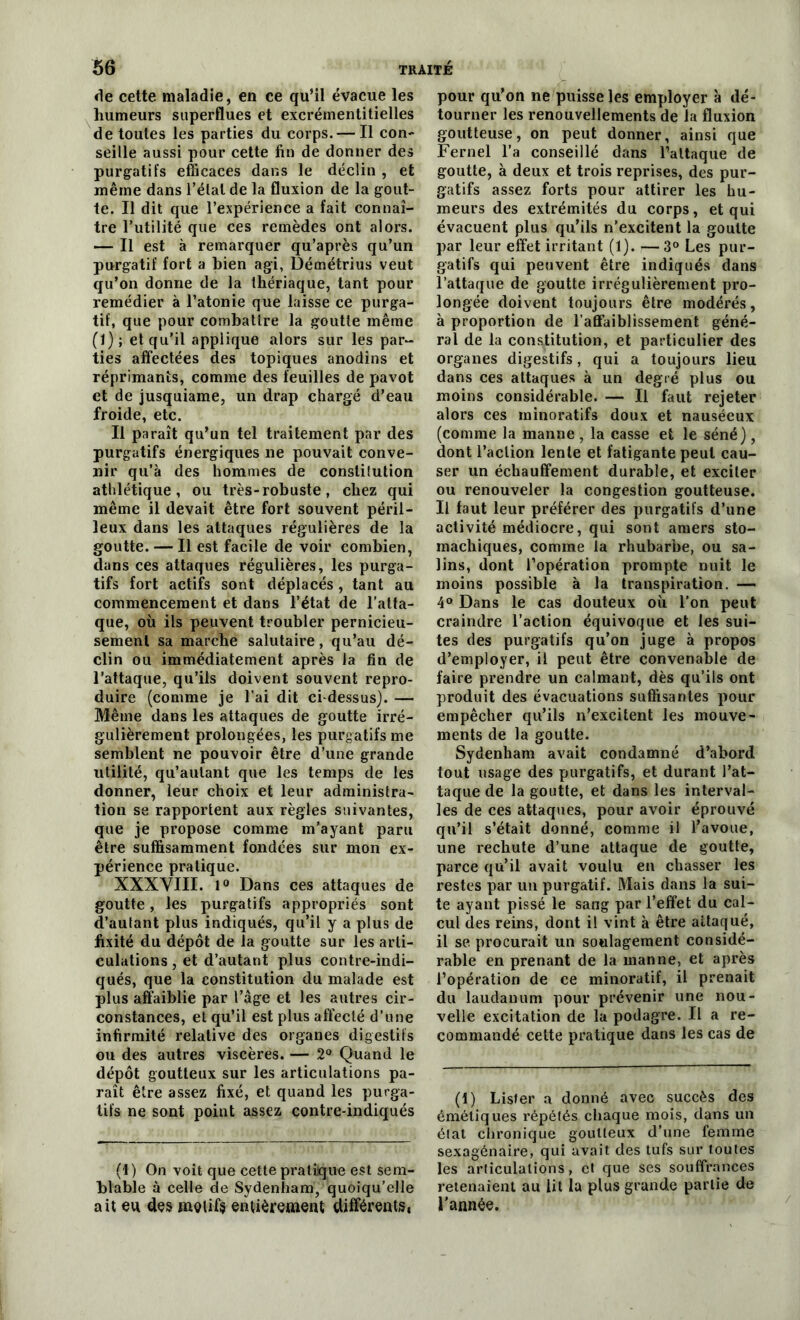 de cette maladie, en ce qu’il évacue les humeurs superflues et excrémentitielles de toutes les parties du corps. — Il con- seille aussi pour cette fin de donner des purgatifs efficaces dans le déclin , et même dans l’élal de la fluxion de la gout- te. Il dit que l’expérience a fait connaî- tre Futilité que ces remèdes ont alors. — Il est à remarquer qu’après qu’un purgatif fort a bien agi, Démétrius veut qu’on donne de la thériaque, tant pour remédier à l’atonie que laisse ce purga- tif, que pour combattre la goutte même (1); et qu’il applique alors sur les par- ties affectées des topiques anodins et réprimants, comme des feuilles de pavot et de jusquiame, un drap chargé d’eau froide, etc. Il paraît qu’un tel traitement par des purgatifs énergiques ne pouvait conve- nir qu’à des hommes de constitution athlétique, ou très-robuste, chez qui même il devait être fort souvent péril- leux dans les attaques régulières de la goutte. — Il est facile de voir combien, dans ces attaques régulières, les purga- tifs fort actifs sont déplacés, tant au commencement et dans l’état de l'atta- que, où ils peuvent troubler pernicieu- sement sa marche salutaire, qu’au dé- clin ou immédiatement après la fin de l’attaque, qu’ils doivent souvent repro- duire (comme je l’ai dit ci-dessus). — Même dans les attaques de goutte irré- gulièrement prolongées, les purgatifs me semblent ne pouvoir être d’une grande utilité, qu’aulant que les temps de les donner, leur choix et leur administra- tion se rapportent aux règles suivantes, que je propose comme m’ayant paru être suffisamment fondées sur mon ex- périence pratique. XXXVIII. l° Dans ces attaques de goutte, les purgatifs appropriés sont d’autant plus indiqués, qu’il y a plus de fixité du dépôt de la goutte sur les arti- culations , et d’autant plus contre-indi- qués, que la constitution du malade est plus affaiblie par l’âge et les autres cir- constances, et qu’il est plus affecté d’une infirmité relative des organes digestifs ou des autres viscères. — 2° Quand le dépôt goutteux sur les articulations pa- raît être assez fixé, et quand les purga- tifs ne sont point assez contre-indiqués (1) On voit que cette pratique est sem- blable à celle de Sydenham, quoiqu’elle ait eu des motifs entièrement différents, pour qu’on ne puisse les employer à dé- tourner les renouvellements de la fluxion goutteuse, on peut donner, ainsi que Fernel l’a conseillé dans l’attaque de goutte, à deux et trois reprises, des pur- gatifs assez forts pour attirer les hu- meurs des extrémités du corps, et qui évacuent plus qu’ils n’excitent la goutte par leur effet irritant (1). — 3° Les pur- gatifs qui peuvent être indiqués dans l’attaque de goutte irrégulièrement pro- longée doivent toujours être modérés, à proportion de l’affaiblissement géné- ral de la constitution, et particulier des organes digestifs, qui a toujours lieu dans ces attaques à un degré plus ou moins considérable. — Il faut rejeter alors ces minoratifs doux et nauséeux (comme la manne , la casse et le séné), dont l’action lente et fatigante peut cau- ser un échauffement durable, et exciter ou renouveler la congestion goutteuse. Il faut leur préférer des purgatifs d’une activité médiocre, qui sont amers sto- machiques, comme la rhubarbe, ou sa- lins, dont l’opération prompte nuit le moins possible à la transpiration. — 4° Dans le cas douteux où l’on peut craindre l’action équivoque et les sui- tes des purgatifs qu’on juge à propos d’employer, il peut être convenable de faire prendre un calmant, dès qu’ils ont produit des évacuations suffisantes pour empêcher qu’ils n’excitent les mouve- ments de la goutte. Sydenham avait condamné d’abord tout usage des purgatifs, et durant l’at- taque de la goutte, et dans les interval- les de ces attaques, pour avoir éprouvé qu’il s’était donné, comme il l’avoue, une rechute d’une attaque de goutte, parce qu’il avait voulu en chasser les restes par un purgatif. Mais dans la sui- te ayant pissé le sang par l’effet du cal- cul des reins, dont il vint à être attaqué, il se. procurait un soulagement considé- rable en prenant de la manne, et après l’opération de ce minoratif, il prenait du laudanum pour prévenir une nou- velle excitation de la podagre. Il a re- commandé cette pratique dans les cas de (t) Lisfer a donné avec succès des émétiques répétés chaque mois, dans un état chronique goutteux d’une femme sexagénaire, qui avait des tufs sur toutes les articulations, et que ses souffrances retenaient au lit la plus grande partie de l’année.