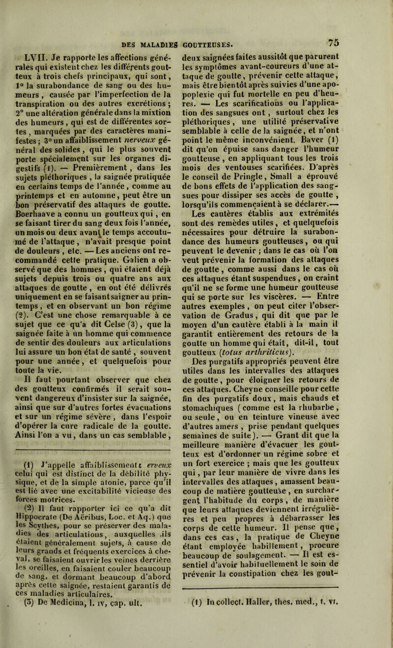 LVII. Je rapporte les affections géné- rales qui existent chez les différents gout- teux à trois chefs principaux, qui sont, 1° la surabondance de sang ou des hu- meurs , causée par l’imperfeclion de la transpiration ou des autres excrétions ; 2° une altération générale dans la mixtion des humeurs , qui est de différentes sor- tes , marquées par des caractères mani- festes ; 3° un affaiblissement nerveux gé- néral des solides, qui le plus souvent porte spécialement sur les organes di- gestifs (1). — Premièrement, dans les sujets pléthoriques , la saignée pratiquée en certains temps de l’année , comme au printemps et en automne, peut être un bon préservatif des attaques de goutte. Boerhaave a connu un goutteux qui, en se faisant tirer du sang deux fois l’année, un mois ou deux avance temps accoutu- mé de l’attaque , n’avait presque point de douleurs , elc. —Les anciens ont re- commandé cette pratique. Galien a ob- servé que des hommes , qui étaient déjà sujets depuis trois ou quatre ans aux attaques de goutte , en ont été délivrés uniquement en se faisant saigner au prin- temps , et en observant un bon régime (2). C'est une chose remarquable à ce sujet que ce qu’a dit Celse (3), que la saignée faite à un homme qui commence de sentir des douleurs aux articulations lui assure un bon état de santé , souvent pour une année, et quelquefois pour toute la vie. Il faut pourtant observer que chez des goutteux confirmés il serait sou- vent dangereux d’insister sur la saignée, ainsi que sur d’autres fortes évacuations et sur un régime sévère , dans l’espoir d’opérer la cure radicale de la goutte. Ainsi l’on a vu, dans un cas semblable, (1) J’appelle affaiblissementi erveux Celui qui est distinct de la débilité phy- sique, et de la simple atonie, parce qu’il est lié avec une excitabilité vicieuse des forces motrices. (2) Il faut rapporter ici ce qu’a dit Hippocrate (De Aëribus, Loc. et Aq.) que les Scythes, pour se préserver des mala- dies des articulations, auxquelles .ils étaient généralement sujets, à cause de leurs grands et fréquents exercices à che- val, se faisaient ouvrir les veines derrière les oreilles, en faisaient couler beaucoup de sang, et dormant beaucoup d’abord après cette saignée, restaient garantis de ces maladies articulaires. (3) De Medicina, 1. iv, cap. ult. deux saignées faites aussitôt que parurent les symptômes avant-coureurs d’une at- taque de goutte, prévenir cette attaque, mais être bientôt après suivies d’une apo- poplexie qui fut mortelle en peu d’heu- res. — Les scarifications ou l’applica- tion des sangsues ont , surtout chez les pléthoriques, une utilité préservative semblable à celle delà saignée, et n’ont point le même inconvénient. Baver (1) dit qu’on épuise sans danger l’humeur goutteuse , en appliquant tous les trois mois des ventouses scarifiées. D'après le conseil de Pringle, Small a éprouvé de bons effets de l’application des sang- sues pour dissiper ses accès de goutte , lorsqu’ils commençaient à se déclarer.— Les cautères établis aux extrémités sont des remèdes utiles , et quelquefois nécessaires pour détruire la surabon- dance des humeurs goutteuses, ou qui peuvent le devenir ; dans le cas où l’on veut prévenir la formation des attaques de goutte, comme aussi dans le cas où ces attaques étant suspendues , on craint qu’il ne se forme une humeur goutteuse qui se porte sur les viscères. — Entre autres exemples , on peut citer l’obser- vation de Gradus, qui dit que par le moyen d’un cautère établi à la main il garantit entièrement des retours de la goutte un homme qui était, dit-il, tout goutteux (totus arthriticus). Des purgatifs appropriés peuvent être utiles dans les intervalles des attaques de goutte , pour éloigner les retours de ces attaques. Cheyne conseille pour cette fin des purgatifs doux , mais chauds et stomachiques ( comme est la rhubarbe , ou seule, ou en teinture vineuse avec d’autres amers , prise pendant quelques semaines de suite). *—• Grant dit que la meilleure manière d’évacuer les gout- teux est d’ordonner un régime sobre et un fort exercice ; mais que les goutteux qui, par leur manière de vivre dans les intervalles des attaques, amassent beau- coup de matière goutteuse , en surchar- gent l’habitude du corps , de manière que leurs attaques deviennent irréguliè- res et peu propres à débarrasser les corps de cette humeur. Il pense que, dans ces cas, la pratique de Cheyne étant employée habillement, procure beaucoup de soulagement. — Il est es- sentiel d’avoir habituellement le soin de prévenir la constipation chez les gout- (t) In collecî. Haller, thés, med., t, vi.