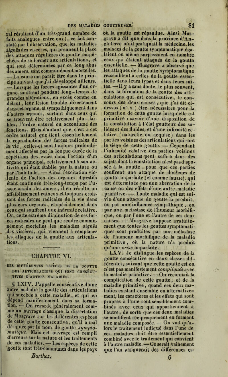 ral résultant d’un très-grand nombre de faits analogues entre eux), ce fait con- slaté par l’observation, que les maladies aiguës des viscères, qui prennent la place des attaques régulières de goutte empê- chées de se former aux articulations, et qui sont déterminées par ce long abus des amers, sont communément mortelles. — La cause me paraît être dans le prin- cipe suivant que j’ai développé ailleurs. — Lorsque les forces agissantes d’un or- gane soutirent pendant long-temps de grandes altérations, en excès comme en défaut, leur lésion trouble directement dans cet organe, et sympathiquement dans d’autres organes, surtout dans ceux qui se trouvent être relativement plus fai- bles , l’ordre naturel ou accoutumé des fonctions. Mais d’autant que c'est à cet ordre naturel que tient essentiellement la reproduction des forces radicales de la vie , celles-ci sont toujours profondé- ment affectées par la longue durée de la répétition des excès dans l’action d’un organe principal, relativement à son ac- tivité qui était établie par la nature ou par l’habitude. — Ainsi l’excitation vio- lente de l’action des organes digestifs étant continuée très-long-temps par l’u- sage assidu des amers, il en résulte un affaiblissement ruineux et toujours crois- sant des forces radicales de la vie dans plusieurs organes, et spécialement dans ceux qui souffrent une infirmité relative. Or, cette extrême diminution de ces for- ces radicales ne peut que rendre commu- nément mortelles les maladies aiguës des viscères, qui viennent à remplacer les attaques de la goutte aux articula- tions. CHAPITRE VI. DES DIFFERENTES ESPECES DE LA GOUTTE DES ARTICULATIONS QUI SONT CONSECU- TIVES D’AUTRES MALADIES. § LXIV. J’appelle consécutive d’une autre maladie la goutte des articulations qui succède à cette maladie, et qui en dépend manifestement dans sa forma- tion. >— On regarde généralement com- me un ouvrage classique la dissertation de Musgrave sur les différentes espèces de cette goutte consécutive , qu’il a mal désignée par le nom de goutte sympto- matique. Mais cet ouvrage est rempli d'erreurs sur la nature et les traitements de ces maladies. — Les espèces de cette goutte sont très-communçs dans lçs pays Barthez* où la goutte est répandue. Ainsi Mus- grave a dit que dans la province d’An- gleterre où il pratiquait la médecine, les malades de la goutte symptomatique éga- laient ou même surpassaient en nombre ceux qui étaient attaqués de la goutte essentielle. — Musgrave a observé que les attaques de la goutte symptomatique ressemblent à celles de la goutte essen- tielle dans leurs types et dans leurs sui- tes. —Il y a sans doute, le plus souvent, dans la formation de la goutte des arti- culations qui est consécutive, le con- cours des deux causes, que j’ai dit ci- dessus (n° xi ) être nécessaires pour la formation de cette goutte lorsqu’elle est primitive : savoir d’une disposition de la constitution à l’état goutteux des so- lides et des fluides, et d’une infirmité re- lative (naturelle ou acquise) dans les parties voisines des articulations qui sont le siège de cette goutte. — Cependant l’infirmité relative des parties voisines des articulations peut suffire dans des sujets dont la constitution n’est pas dispo- sée à la goutte , pour que ces parties souffrent une attaque de douleurs de goutte imparfaite (et comme fausse), qui est déterminée par une aberration de la cause ou des effets d’une autre maladie primitive. — Toute maladie qui est sui- vie d’une attaque de goutte la produit, ou par une influence sympathique, ou par une métastase de l’humeur morbifi- que, ou par l’une et l’autre de ces deux causes. — Musgrave suppose gratuite- ment que toutes les gouttes symptomati- ques sont produites par une métastase de l’humeur morbifique de la maladie primitive , où la nature n’a produit qu’une crise imparfaite. LXY. Je distingue les espèces de la goutte consécutive en deux classes dif- férentes, suivant que cette goutte est ou n’est pas manifestement compliquée avec la maladie primitive. — On reconnaît la complication de cette goutte, et de la maladie primitive, quand ces deux ma- ladies existant ensemble ou alternative- ment, les caractères et les effets qui sont propres à l’une sont sensiblement com- binés avec ceux qui appartiennent à l’autre; de sorte que ces deux maladies se modifient réciproquement en formant une maladie composée. — On voit qu’a- lors le traitement indiqué dans l une de ces maladies doit être essentiellement combiné avec le traitement qui convient à l’autre maladie.—Ce serait vainement que I’qh assignerait des différences es-