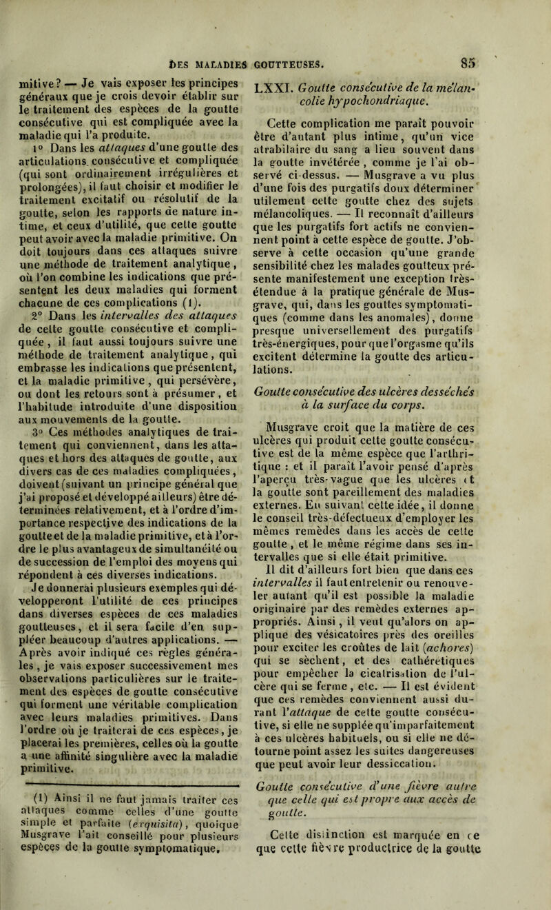 mitive? — Je vais exposer les principes généraux que je crois devoir établir sur le traitement des espèces de la goutte consécutive qui est compliquée avec la maladie qui l’a produite. 1° Dans les attaques d’une goutte des articulations, consécutive et compliquée (qui sont ordinairement irrégulières et prolongées), il l’aut choisir et modifier le traitement excitatif ou résolutif de la goutte, selon les rapports de nature in- time, et ceux d’utilité, que cette goutte peut avoir avec la maladie primitive. On doit toujours dans ces attaques suivre une méthode de traitement analytique , où l’on combine les indications que pré- sentent les deux maladies qui forment chacune de ces complications (1). 2° Dans les intervalles des attaques de celte goutte consécutive et compli- quée , il faut aussi toujours suivre une méthode de traitement analytique, qui embrasse les indications que présentent, et la maladie primitive , qui persévère, ou dont les retours sont à présumer, et l’habitude introduite d’une disposition aux mouvements de la goutte. 3° Ces méthodes analytiques de trai- tement qui conviennent, dans les atta- ques et hors des attaques de goutte, aux divers cas de ces maladies compliquées, doivent (suivant un principe général que j’ai proposé et développé ailleurs) être dé- terminées relativement, et à l’ordre d’im- portance respecljve des indications de la goutteet de la maladie primitive, età l’or- dre le plus avantageux de simultanéité ou de succession de l’emploi des moyens qui répondent à ces diverses indications. Je donnerai plusieurs exemples qui dé- velopperont l’utilité de ces principes dans diverses espèces de ces maladies goutteuses, et il sera facile d’en, sup- pléer beaucoup d’autres applications. — Après avoir indiqué ces règles généra- les , je vais exposer successivement mes observations particulières sur le traite- ment des espèces de goutte consécutive qui forment une véritable complication avec leurs maladies primitives. Dans l’ordre où je traiterai de ces espèces, je placerai les premières, celles où la goutte a une affinité singulière avec la maladie primitive. (!) Ainsi il ne faut jamais traiter ces attaques comme celles d’une goutte simple et parfaite {é.xqiiisita), quoique Musgrave l’ait conseillé pour plusieurs espèces de la goutte symptomatique. LXXI. Goutte consecutive de la mélan- colie hypochondriaque. Cette complication me paraît pouvoir être d’autant plus intime, qu’un vice atrabilaire du sang a lieu souvent dans la goutte invétérée , comme je l’ai ob- servé ci dessus. — Musgrave a vu plus d’une fois des purgatifs doux déterminer utilement cette goutte chez des sujets mélancoliques. — Il reconnaît d’ailleurs que les purgatifs fort actifs ne convien- nent point à cette espèce de goutte. J’ob- serve à celte occasion qu’une grande sensibilité chez les malades goutteux pré- sente manifestement une exception frès- étendue à la pratique générale de Mus- grave, qui, dans les gouttes symptomati- ques (comme dans les anomales), donne presque universellement des purgatifs très-énergiques, pour que l’orgasme qu’ils excitent détermine la goutte des articu- lations. Goutte consécutive des ulcères desséchés à la surface du corps. Musgrave croit que la matière de ces ulcères qui produit cette goutte consécu- tive est de la même espèce que l’arthri- tique : et il paraît l’avoir pensé d’après l’aperçu très-vague que les ulcères it la goutte sont pareillement des maladies externes. En suivant cette idée, il donne le conseil très-défectueux d’employer les mêmes remèdes dans les accès de celte goutte , et le même régime dans ses in- tervalles que si elle était primitive. Il dit d’ailleurs fort bien que dans ces intervalles il fautentrelenir ou renouve- ler autant qu’il est possible la maladie originaire par des remèdes externes ap- propriés. Ainsi, il veut qu’alors on ap- plique des vésicatoires près des oreilles pour exciter les croûtes de lait (achores) qui se sèchent, et des cathéretiques pour empêcher la cicatrisation de l’ul- cère qui se ferme, etc. — Il est évident que ces remèdes conviennent aussi du- rant l'attaque de cette goutte consécu- tive, si elle ne supplée qu’imparfaitement à ces ulcères habituels, ou si elle ne dé- tourne point assez les suites dangereuses que peut avoir leur dessiccation. Goutte consécutive d'une fièvre autre que celle qui est propre aux accès de goutte. Cette distinction est marquée en ce que celte ftèNre productrice de la goutte