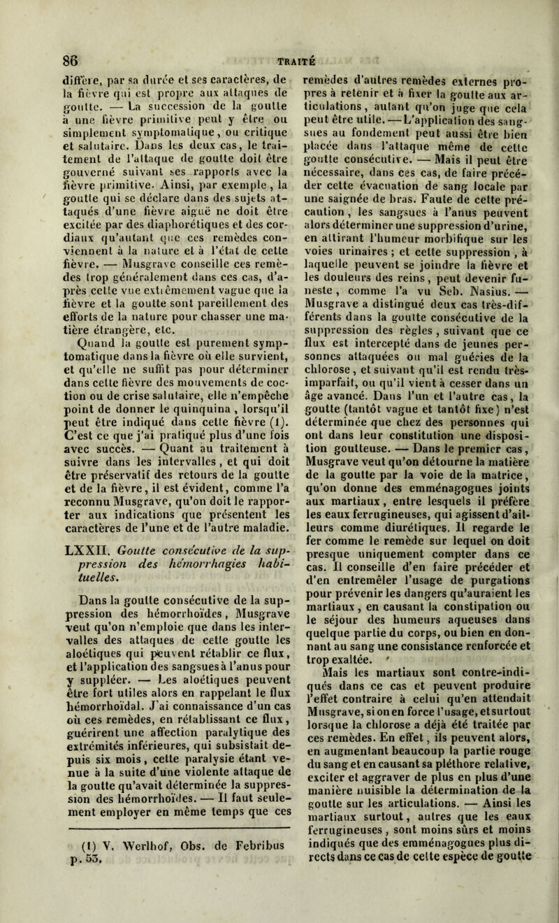 8b TRAITE diffère, par sa durée et ses caractères, de la fièvre qui est propre aux attaques de goutte. — La succession de la goutte à une fièvre primitive peut y être ou simplement symptomatique, ou critique et salutaire. Dans les deux cas, le trai- tement de l’attaque de goutte doit être gouverné suivant ses rapports avec la fièvre primitive. Ainsi, par exemple, la goutte qui se déclare dans des sujets at- taqués d’une fièvre aiguë ne doit être excitée par des diaphorétiques et des cor- diaux qu’autant que ces remèdes con- viennent à la nature et à l’état de cette fièvre. — Musgrave conseille ces remè- des trop généralement dans ces cas, d’a- près cette vue extrêmement vague que la fièvre et la goutte sont pareillement des efforts de la nature pour chasser une ma- tière étrangère, etc. Quand la goutte est purement symp- tomatique dans la fièvre où elle survient, et qu’elle ne suffit pas pour déterminer dans cette fièvre des mouvements de coc- tion ou de crise salutaire, elle n’empêche point de donner le quinquina , lorsqu’il peut être indiqué dans cette fièvre (1). C’est ce que j’ai pratiqué plus d’une fois avec succès. — Quant au traitement à suivre dans les intervalles , et qui doit être préservatif des retours de la goutte et de la fièvre, il est évident, comme l’a reconnu Musgrave, qu’on doit le rappor- ter aux indications que présentent les caractères de l’une et de l’autre maladie. LXXII. Goutte consécutive cle la sup- pression des hémorrhagies habi- tuelles. Dans la goutte consécutive de la sup- pression des hémorrhoïdes, Musgrave veut qu’on n’emploie que dans les inter- valles des attaques de cetle goutte les aloétiques qui peuvent rétablir ce flux, et l’application des sangsues à l’anus pour y suppléer. — Les aloétiques peuvent être fort utiles alors en rappelant le flux liémorrhoïdal. J ai connaissance d’un cas où ces remèdes, en rétablissant ce flux, guérirent une affection paralytique des extrémités inférieures, qui subsistait de- puis six mois, cette paralysie étant ve- nue à la suite d’une violente attaque de la goutte qu’avait déterminée la suppres- sion des hémorrhoïdes. — Il faut seule- ment employer en même temps que ces (1) Y. Werlhof, Obs. de Febribus p. 53. remèdes d’autres remèdes externes pro- pres à retenir et à fixer la goutte aux ar- ticulations , autant qu’on juge que cela peut être utile. — L'application des sang- sues au fondement peut aussi être bien placée dans l’attaque même de cette goutte consécutive. — Mais il peut être nécessaire, dans ces cas, de faire précé- der cette évacuation de sang locale par une saignée de bras. Faute de cette pré- caution , les sangsues à l’anus peuvent alors déterminer une suppression d’urine, en attirant l’humeur morbifique sur les voies urinaires ; et celte suppression , à laquelle peuvent se joindre la fièvre et les douleurs des reins, peut devenir fu- neste , comme l’a vu Seb. JNasius. — Musgrave a distingué deux cas très-dif- férents dans la goulte consécutive de la suppression des règles , suivant que ce flux est intercepté dans de jeunes per- sonnes attaquées ou mal guéries de la chlorose , et suivant qu’il est rendu très- imparfait, ou qu’il vient à cesser dans un âge avancé. Dans l’un et l’autre cas, la goutte (tantôt vague et tantôt fixe) n’est déterminée que chez des personnes qui ont dans leur constitution une disposi- tion goutteuse. — Dans le premier cas, Musgrave veut qu’on détourne la matière de la goutte par la voie de la matrice, qu’on donne des emménagogues joints aux martiaux, entre lesquels il préfère les eaux ferrugineuses, qui agissent d’ail- leurs comme diurétiques. Il regarde le fer comme le remède sur lequel on doit presque uniquement compter dans ce cas. Il conseille d’en faire précéder et d’en entremêler l’usage de purgations pour prévenir les dangers qu’auraient les martiaux , en causant la constipation ou le séjour des humeurs aqueuses dans quelque partie du corps, ou bien en don- nant au sang une consistance renforcée et trop exaltée. ' Mais les martiaux sont contre-indi- qués dans ce cas et peuvent produire l’effet contraire à celui qu’en attendait Musgrave, sionen force rusage,etsurtout lorsque la chlorose a déjà été traitée par ces remèdes. En effet, ils peuvent alors, en augmentant beaucoup la partie rouge du sang et en causant sa pléthore relative, exciter et aggraver de plus en plus d’une manière nuisible la détermination de la goutte sur les articulations. — Ainsi les martiaux surtout, autres que les eaux ferrugineuses , sont moins sûrs et moins indiqués que des emménagogues plus di- rects dans ce cas de cette espèce de goutte