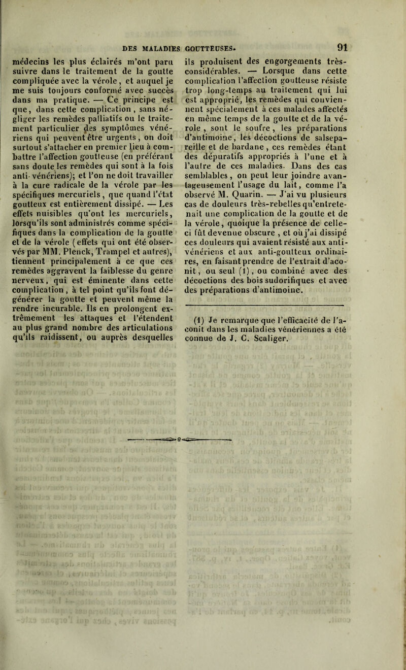 médecins les plus éclairés m’ont paru suivre dans le traitement de la goutte compliquée avec la vérole, et auquel je me suis toujours conformé avec succès dans ma pratique. — Ce principe est que, dans cette complication, sans né- gliger les remèdes palliatifs ou le traite- ment particulier jles symptômes véné- riens qui peuvent être urgents, on doit surtout s’attacher en premier lieu à com- battre l’affection goutteuse (en préférant sans doute les remèdes qui sont à la fois anti-vénériens); et l’on ne doit travailler à la cure radicale de la vérole par les spécifiques mercuriels, que quand l’état goutteux est entièrement dissipé. — Les effets nuisibles qu’ont les mercuriels, lorsqu’ils sont administrés comme spéci- fiques dans la complication de la goutte et de la vérole (effets qui ont été obser- vés par MM. Plenck, Trampel et autres), tiennent principalement à ce que ces remèdes aggravent la faiblesse du genre nerveux, qui est éminente dans cette complication, à tel point qu’ils font dé- générer la goutte et peuvent même la rendre incurable. Ils en prolongent ex- trêmement les attaques et l’étendent au plus grand nombre des articulations qu’ils raidissent, ou auprès desquelles 91 ils produisent des engorgements très- considérables. — Lorsque dans cette complication l’affection goutteuse résiste trop long-temps au traitement qui lui est approprié, les remèdes qui convien- nent spécialement à ces malades affectés en même temps de la goutte et de la vé- role , sont le soufre , les préparations d’antimoine, les décoctions de salsepa- reille et de bardane , ces remèdes étant des dépuratifs appropriés à l’une et à l’autre de ces maladies. Dans des cas semblables , on peut leur joindre avan- tageusement l’usage du lait, comme l’a observé M. Quarin. — J’ai vu plusieurs cas de douleurs très-rebelles qu’entrete- nait une complication de la goutte et de la vérole, quoique la présence de celle- ci fût devenue obscure , et où j’ai dissipé ces douleurs qui avaient résisté aux anti- vénériens et aux anti-goutteux ordinai- res, en faisant prendre de l’extrait d’aco- nit, ou seul (1), ou combiné avec des décoctions des bois sudorifiques et avec des préparations d’antimoine. (1) Je remarque que l’efficacité de l'a- conit dans les maladies vénériennes a été connue de J. C. Scaliger.