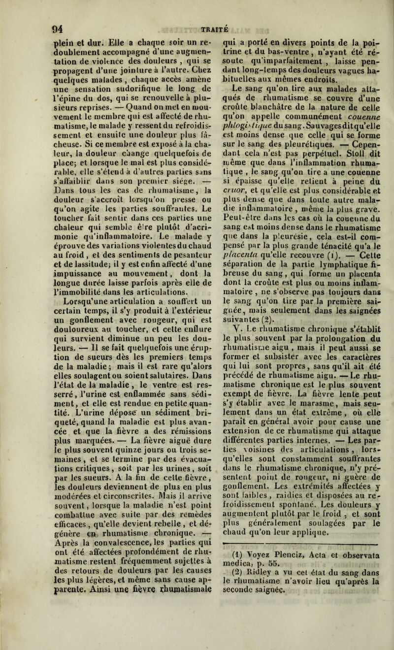 plein et dur. Elle a chaque soir un re- doublement accompagné d’une augmen- tation de violence des douleurs , qui se propagent d’une joinlureà l’autre. Chez quelques malades, chaque accès amène une sensation sudorifique le long de l’épine du dos, qui se renouvelle à plu- sieurs reprises. — Quand on met en mou- vement le membre qui est affecté de rhu- matisme, le malade y ressent du refroidis- sement et ensuite une douleur plus fâ- cheuse. Si ce membre est exposé à la cha- leur, la douleur change quelquefois de place; et lorsque le mal est plus considé- rable, elle s’étend à d’autres parties sans s’affaiblir dans son premier siège. — Dans tous les cas de rhumatisme, la douleur s’accroît lorsqu'on presse ou qu’on agite les parties souffrantes. Le toucher fait sentir dans ces parties une chaleur qui semble ê^re plutôt d’acri- monie qu’inflammatoire. Le malade y éprouve des variations violentesduchaud au froid , et des sentiments de pesanteur et de lassitude; il y est enfin affecté d’une impuissance au mouvement, dont la longue durée laisse parfois après elle de l’immobilité dans les articulations. Lorsqu’une articulation a souffert un certain temps, il s’y produit à l’extérieur un gonflement avec rougeur, qui est douloureux au toucher, et cette enflure qui survient diminue un peu les dou- leurs. •— Il se fait quelquefois une érup- tion de sueurs dès les premiers temps de la maladie ; mais il est rare qu’alors elles soulagent ou soient salutaires. Dans l’état de la maladie , le ventre est res- serré, l’urine est enflammée sans sédi- ment, et elle est rendue en petite quan- tité. L’urine dépose' un sédiment bri- queté, quand la maladie est plus avan- cée et que la fièvre a des rémissions plus marquées. — La fièvre aiguë dure îe plus souvent quinze jours ou trois se- maines , et se termine par des évacua- tions critiques , soit par les urines , soit par les sueurs. A la fin de cette fièvre, les douleurs deviennent de plus en plus modérées et circonscrites. Mais il arrive souvent, lorsque la maladie n’est point combattue avec suite par des remèdes efficaces , qu’elle devient rebeile , et dé- génère en rhumatisme chronique. — Après la convalescence, les parties qui ont été affectées profondément de rhu- matisme restent fréquemment sujettes à des retours de douleurs par les causes les plus légères, et même sans cause ap- parente. Ainsi une fièvre rhumatismale qui a porté en divers points de la poi- trine et du bas-ventre , n’ayant été ré- soute qu’imparfaitement , laisse pen- dant long-temps des douleurs vagues ha- bituelles aux mêmes endroits. Le sang qu’on tire aux malades atta- qués de rhumatisme se couvre d’une croûte blanchâtre de la nature de celle qu’on appelle communément couenne phlogi* tique du sang. Sauvagesditqu’elle est moins dense que celle qui se forme sur le sang des pleurétiques. — Cepen- dant cela n’est pas perpétuel. Stoll dit même que dans l’inflammation rhuma- tique , le sang qu’on tire a une couenne si épaisse qu’elle retient à peine du cruor, et qu’elle est plus considérable e.t plus dense que dans toute autre mala- die inflammatoire , même la plus grave. Peut-être dans les cas où la couenne du sang est moins dense dans le rhumatisme que dans la pleurésie, cela est-il com- pensé par la plus grande ténacité qu’a le placenta qu’elle recouvre (i). — Cette séparation de la partie lymphatique fi- breuse du sang, qui forme un placenta dont la croûte est plus ou moins inflam- matoire , ne s’observe pas toujours dans le sang qu’on tire par la première sai- gnée, mais seulement dans les saignées suivantes (2). Y. Le rhumatisme chronique s’établit le plus souvent par la prolongation du rhumatisme aigu , mais il peut aussi se former et subsister avec les caractères qui lui sont propres, sans qu’il ait été précédé de rhumatisme aigu. —Le rhu- matisme chronique est le plus souvent exempt de fièvre. La fièvre lente peut s’y établir avec le marasme, mais seu- lement dans un état extrême , où elle paraît en général avoir pour cause une extension de ce rhumatisme qui attaque différentes parties internes. — Les par- ties voisines des articulations, lors- qu’elles sont constamment souffrantes dans le rhumatisme chronique, n’y pré- sentent point de rougeur, ni guère de gonflement. Les extrémités affectées y sont faibles, raidies et disposées au re- froidissement spontané. Les douleurs y augmentent plutôt par le froid , et sont plus généralement soulagées par le chaud qu’on leur applique. (1) Voyez Plenciz, Acta et observata medica, p. 55. (2) Ridley a vu cet état du sang dans le rhumatisme n’avoir lieu qu’après la seconde saignée.