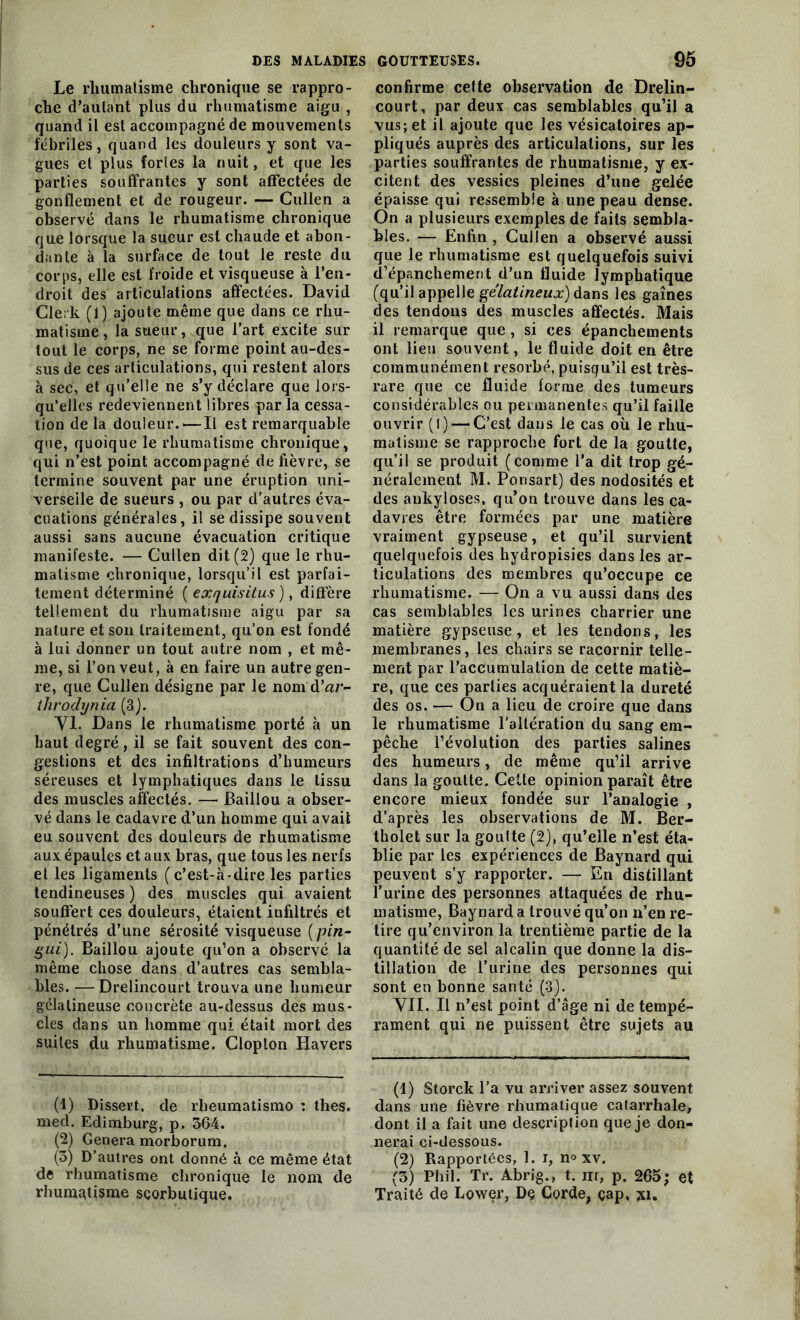 Le rhumatisme chronique se rappro- che (Taillant plus du rhumatisme aigu , quand il est accompagné de mouvements fébriles, quand les douleurs y sont va- gues et plus fortes la nuit, et que les parties souffrantes y sont affectées de gonflement et de rougeur. — Cullen a observé dans le rhumatisme chronique que lorsque la sueur est chaude et abon- dante à la surface de tout le reste du corps, elle est froide et visqueuse à l’en- droit des articulations affectées. David Clerk (1) ajoute même que dans ce rhu- matisme, la sueur, que l’art excite sur tout le corps, ne se forme point au-des- sus de ces articulations, qui restent alors à sec, et qu’elle ne s’y déclare que lors- qu’elles redeviennent libres parla cessa- tion de la douleur.*—Il est remarquable que, quoique le rhumatisme chronique, qui n’est point accompagné de fièvre, se termine souvent par une éruption uni- verselle de sueurs , ou par d’autres éva- cuations générales, il se dissipe souvent aussi sans aucune évacuation critique manifeste. — Cullen dit (2) que le rhu- matisme chronique, lorsqu’il est parfai- tement déterminé ( exquisitus), diffère tellement du rhumatisme aigu par sa nature et son traitement, qu’on est fondé à lui donner un tout autre nom , et mê- me, si l’on veut, à en faire un autre gen- re, que Cullen désigne par le nom d'ar- throdynia (3). VI. Dans le rhumatisme porté à un haut degré, il se fait souvent des con- gestions et des infiltrations d’humeurs séreuses et lymphatiques dans le tissu des muscles affectés. — Baillou a obser- vé dans le cadavre d’un homme qui avait eu souvent des douleurs de rhumatisme aux épaules et aux bras, que tous les nerfs et les ligaments (c’est-à-dire les parties tendineuses) des muscles qui avaient souffert ces douleurs, étaient infiltrés et pénétrés d’une sérosité visqueuse (pin- gui). Baillou ajoute qu’on a observé la même chose dans d’autres cas sembla- bles. — Drelincourt trouva une humeur gélatineuse concrète au-dessus des mus- cles dans un homme qui était mort des suites du rhumatisme. Clopton Havers (1) Dissert, de rheumatismo : thés, med. Edimburg, p. 364. (2) Généra morborum. (3) D’autres ont donné à ce même état de rhumatisme chronique le nom de rhumatisme scorbutique. confirme celte observation de Drelin- court, par deux cas semblables qu’il a vus; et il ajoute que les vésicatoires ap- pliqués auprès des articulations, sur les parties souffrantes de rhumatisme, y ex- citent des vessies pleines d’une gelée épaisse qui ressemble à une peau dense. On a plusieurs exemples de faits sembla- bles. — Enfin , Cullen a observé aussi que le rhumatisme est quelquefois suivi d’épanchement d’un fluide lymphatique (qu’il appelle gélatineux) dans les gaines des tendons des muscles affectés. Mais il remarque que , si ces épanchements ont lieu souvent, le fluide doit en être communément résorbé, puisqu’il est très- rare que ce fluide forme des tumeurs considérables ou permanentes qu’il faille ouvrir (1) — C’est dans le cas où le rhu- matisme se rapproche fort de la goutte, qu’il se produit (comme Ta dit trop gé- néralement M. Ponsart) des nodosités et des ankylosés, qu’on trouve dans les ca- davres être formées par une matière vraiment gypseuse, et qu’il survient quelquefois des hydropisies dans les ar- ticulations des membres qu’occupe ce rhumatisme. — On a vu aussi dans des cas semblables les urines charrier une matière gypseuse, et les tendons, les membranes, les chairs se racornir telle- ment par l’accumulation de cette matiè- re, que ces parties acquéraient la dureté des os. — On a lieu de croire que dans le rhumatisme l'altération du sang em- pêche l’évolution des parties salines des humeurs, de même qu’il arrive dans la goutte. Cette opinion paraît être encore mieux fondée sur l’analogie , d’après les observations de M. Ber- tholet sur la goutte (2), qu’elle n’est éta- blie par les expériences de Baynard qui peuvent s’y rapporter. — En distillant l’urine des personnes attaquées de rhu- matisme, Baynard a trouvé qu’on n’en re- tire qu’environ la trentième partie de la quantité de sel alcalin que donne la dis- tillation de l’urine des personnes qui sont en bonne santé (3). VII. Il n’est point d’âge ni de tempé- rament qui ne puissent être sujets au (1) Storck Ta vu arriver assez souvent dans une fièvre rhumatique catarrhale, dont il a fait une description que je don- nerai ci-dessous. (2) Rapportées, 1. i, n° xv. (3) Phil. Tr. Abrig., t. iir, p. 265; et Traité de Lower, De Corde, çap, xi.