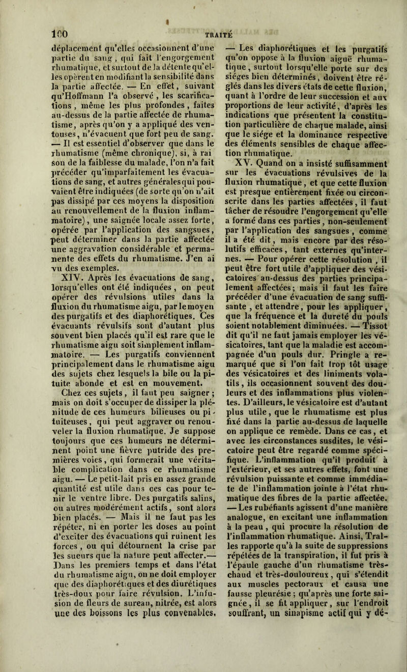 TRAITÉ 100 déplacement qu’elles occasionnent d’une partie du sang-, qui fait l'engorgement rhumatique, et surtout de la détente qu’el- les operenten modifiante sensibilité dans la partie affectée. — En effet, suivant qu’Hoffmann l’a observé , les scarifica- tions , même les plus profondes , faites au-dessus de la partie affectée de rhuma- tisme, après qu’on y a appliqué des ven- touses, n’évacuent que fort peu de sang. — II est essentiel d’observer que dans le rhumatisme (même chronique), si, à rai son de la faiblesse du malade, l’on n’a fait précéder qu’imparfaitement les évacua- tions de sang, et autres généralesqui pou- vaient être indiquées (de sorte qu’on n’ait pas dissipé par ces moyens la disposition au renouvellement de la fluxion inflam- matoire) , une saignée locale assez forte, opérée par l’application des sangsues, peut déterminer dans la partie affectée une aggravation considérable et perma- nente des effets du rhumatisme. J’en ai vu des exemples. XIV. Après les évacuations de sang, lorsqu’elles ont été indiquées , on peut opérer des révulsions utiles dans la fluxion du rhumatisme aigu, par le moyen des purgatifs et des diaphorétiques. Ces évacuants révulsifs sont d’autant plus souvent bien placés qu’il est rare que le rhumatisme aigu soit simplement inflam- matoire. — Les purgatifs conviennent principalement dans le rhumatisme aigu des sujets chez lesquels la bile ou la pi- tuite abonde et est en mouvement. Chez ces sujets , il faut peu saigner ; mais on doit s’occuper de dissiper la plé- nitude de ces humeurs bilieuses ou pi - tuiteuses , qui peut aggraver ou renou- veler la fluxion rhumatique. Je suppose toujours que ces humeurs ne détermi- nent point une fièvre putride des pre- mières voies, qui formerait une vérita- ble complication dans ce rhumatisme aigu. — Le petit-lait pris en assez grande quantité est utile dans Ges cas pour te- nir le ventre libre. Des purgatifs salins, ou autres modérément actifs, sont alors bien placés. — Mais il ne faut pas les répéter, ni en porter les doses au point d’exciter des évacuations qui ruinent les forces , ou qui détournent la crise par les sueurs que la nature peut affecter.— Dans les premiers temps et dans l’état du rhumatisme aigu, on ne doit employer que des diaphorétiques et des diurétiques très-doux pour faire révulsion. L’infu- sion de fleurs de sureau, nitrée, est alors une des boissons les plus convenables, — Les diaphorétiques et les purgatifs qu’on oppose à la fluxion aiguë rhuma- tique, surtout lorsqu’elle porte sur des sièges bien déterminés, doivent être ré- glés dans les divers états de cette fluxion, quant h l’ordre de leur succession et aux proportions de leur activité, d’après les indications que présentent la constitu- tion particulière de chaque malade, ainsi que le siège et la dominance respective des éléments sensibles de chaque affec- tion rhumatique. XV. Quand on a insisté suffisamment sur les évacuations révulsives de la fluxion rhumatique, et que cette fluxion est presque entièrement fixée ou circon- scrite dans les parties affectées, il faut tâcher de résoudre l’engorgement qu’elle a formé dans ces parties , non-seulement par l’application des sangsues , comme il a été dit, mais encore par des réso- lutifs efficaces, tant externes qu’inter- nes. — Pour opérer cette résolution , il peut être fort utile d’appliquer des vési- catoires au*dessus des parties principa- lement affectées; mais il faut les faire précéder d’une évacuation de sang suffi- sante , et attendre, pour les appliquer, que la fréquence et la dureté du pouls soient notablement diminuées. — Tissot dit qu’il ne faut jamais employer les vé- sicatoires, tant que la maladie est accom- pagnée d’un pouls dur. Pringle a re- marqué que si l'on fait Irop tôt usage des vésicatoires et des liniments vola- tils , ils occasionnent souvent des dou- leurs et des inflammations plus violen- tes. D’ailleurs, le vésicatoire est d’autant plus utile, que le rhumatisme est plus fixé dans la partie au-dessus de laquelle on applique ce remède. Dans ce cas, et avec les circonstances susdites, le vési- catoire peut être regardé comme spéci- fique. L’inflammation qu’il produit à l’extérieur, et ses autres effets, font une révulsion puissante et comme immédia- te de l’inflammation jointe à l’état rhu- matique des fibres de la partie affectée. — Les rubéfiants agissent d’une manière analogue, en excitant une inflammation à la peau, qui procure la résolution de l’inflammation rhumatique. Ainsi, Tral- les rapporte qu’à la suite de suppressions répétées de la transpiration, il fut pris à l’épaule gauche d'un rhumatisme très- chaud et très-douloureux , qui s’étendit aux muscles pectoraux et causa une fausse pleurésie ; qu’après une forte sai- gnée , il se fit appliquer, sur l'endroit souffrant, un sinapisme actif qui y dé^