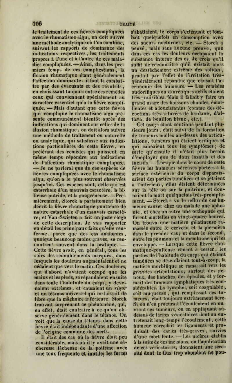 le traitement de ces fièvres compliquées avec le rhumatisme aigu, on doit suivre une méthode analytique où l’on combine, suivant les rapports de dominance des indications respectives, les traitements propres à l’une et à l'autre de ces mala- dies compliquées. — Ainsi, dans les pre- miers temps de ces complications, la fluxion rhumatique étant généralement l’affection dominante , il faut la combat- tre par des évacuants et des révulsifs, en choisissant toujours entre ces remèdes ceux qui conviennent spécialement au caractère essentiel qu’a la fièvre compli- quée. — Mais d’autant que cette fièvre qui complique le rhumatisme aigu pré- sente communément bientôt après des indications qui dominent sur celles de la fluxion rhumatique , on doit alors suivre une méthode de traitement ou naturelle ou analytique, qui satisfasse aux indica- tions particulières de cette fièvre , en préférant des remèdes qui puissent en même temps répondre aux indications de l’affection rhumatique compliquée. — Je ne parlerai que de ces espèces de fièvres compliquées avec le rhumatisme aigu, qu’on a le plus souvent observées jusqu’ici. Ces espèces sont, celle qui est catarrhale d’un mauvais caractère, la bi- lieuse putride, et la gangréneuse.— Pre- mièrement, Slorck a parfaitement bien décrit la fièvre rhumatique goutteuse de nature catarrhale d’un mauvais caractè- re; et Van-Swieten a fait un juste éloge de cette description. Je vais rapporter en détail les principaux faits qu’elle ren- ferme , parce que des cas analogues, quoique beaucoup moins graves, se ren- contrent souvent dans la pratique. — Cette fièvre avait, en général, tous les soirs des redoublements marqués, dans lesquels les douleurs augmentaient et ne cédaient que vers le matin. Ces douleurs, qui d’abord n’avaient occupé que les mains et les pieds, se répandaient ensuite dans toute l’habitude du corps', y deve- naient extrêmes, et causaient un rigor et un tétanos universel qui ne laissait de libre que la mâchoire inférieure. Storek trouvait surprenant ce phénomène, qui, en effet, était contraire à ce qu’on ob- serve généralement dans le tétanos. On voit que la cause du tétanos dans cette fièvre était indépendante d’une affection de l’origine commune des nerfs. Il était des cas où la fièvre était peu considérable, mais où il y avait une sé- cheresse fâcheuse de la poitrine avec une toux fréquente et inutile; les forces s’abattaient, le corps s’exténuait et tom- bait quelquefois en consomption avec des sueurs nocturnes, etc. — Storek a pensé, mais sans aucune preuve, que dans ces cas les douleurs occupaient la substance interne des os. Je crois qu’il suffit de reconnaître qu’il existait alors un dessèchement extrême des solides , produit par l’effet de l’irritation très- généralement répandue que causait l’a- crimonie des humeurs. — Les remèdes sudorifiques ou diurétiques actifs étaient très-nuisibles. Mais il fallait y faire un grand usage des boissons chaudes, émol- lientes et adoucissantes (comme des dé- coctions très-saturées de bardane , d’al- thæa, de bouillon blanc , etc.). Cet usage étant continué pendant plu- sieurs jours , était suivi de la formation de tumeurs molles au-dessus des articu- lations, tumeurs qui étaient critiques et qui calmaient tous les symptômes; de sorte qu’ensuite il n’était plus besoin d’employer que de doux laxatifs et des incisifs. — Lorsque dans le cours de celte fièvre les humeurs séreuses portées à la surface extérieure du corps disparais- saient des parties tuméfiées et se jetaient à l’intérieur, elles étaient déterminées sur la tête ou sur la poitrine, et don- naient la mort quelquefois très-prompte- ment. — Storek a vu le reflux de ces hu- meurs causer chez un malade une apho- nie, et chez un autre une orthopnée qui furent mortelles en vingt-quatre heures. On trouva une matière gélatineuse ra- massée entre le- cerveau et la pie-mère dans le premier cas ; et dans le second , entre les poumons et la membrane qui les enveloppe. — Lorsque cette fièvre rhu- matique-goutteuse venant à cesser, les parties de l’habitude du corps qui étaient tuméfiées se désenflaient tout-à-coup, la matière morbifique se ramassait vers les grandes articulations,, surtout des ge- noux, des hanches, des épaules, et y for- mait des tumeurs lymphatiques très-con- sidérables. La lymphe, soit coagulable, soit muqueuse , qui remplissait ces tu- meurs, était toujours extrêmement âcre. Si on n’en procurait l’écoulement en ou- vrant ces tumeurs, ou en appliquant au- dessus de larges vésicatoires dont on en- tretenait long-temps l’écoulement, cette humeur corrodait les ligaments et pro- duisait des caries très-graves, suivies d’une mort lente. — Les ulcères établis à la suite de ces incisions, ou l’application de ces vésicatoires, donnaient une séro- sité dont le flux trop abondant ne pou-
