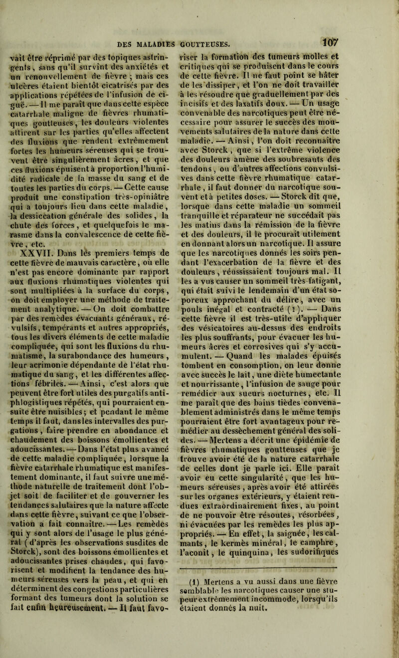 vait être réprimé par des topiques astrin- gents , sans qu’il survînt des anxiétés et un renouvellement de fièvre ; mais ces ulcères étaient bientôt cicatrisés par des applications répétées de l’infusion de ci- guë.—Il me paraît que dans cette espèce catarrhale m'aligne de fièvres rhumati- ques goutteuses, les douleurs violentes attirent sur les parties qu’elles affectent des fluxions que rendent extrêmement fortes les humeurs séreuses qui se trou- vent être singulièrement âcres, et que ces fluxions épuisent à proportion l’humi- dité radicale de la masse du sang et de toutes les parties du corps. — Cette cause produit une constipation très-opiniâtre qui a toujours lieu dans cette maladie, la dessiccation générale des solides, la chute des forces, et quelquefois le ma- rasme dans la convalescence de cette fiè- vre , etc. XXVII. Dans lés premiers temps de cette fièvre de mauvais caractère, où elle n’est pas encore dominante par rapport aux fluxions rhumatiques violentes qui sont multipliées à la surface du corps, on doit employer une méthode de traite- ment analytique. — On doit combattre par des remèdes évacuants généraux, ré- vulsifs, tempérants et autres appropriés, tous les divers éléments de cette maladie compliquée, qui sont les fluxions du rhu- matisme, la surabondance des humeurs , leur acrimonie dépendante de l’état rhu- matique du sang, et les différentes affec- tions fébriles.—Ainsi, c'est alors que peuvent être fort utiles des purgatifs anti- phlogistiques répétés, qui pourraient en- suite être nuisibles ; et pendant le même temps il faut, dansles intervalles des pur- gations , faire prendre en abondance et chaudement des boissons émollientes et adoucissantes. —Dans l’état plus avancé de cette maladie compliquée, lorsque la fièvre catarrhale rhumatique est manifes- tement dominante, il faut suivre une mé- thode naturelle de traitement dont l’ob- jet soit de faciliter et de gouverner les tendances salutaires que la nature affecte dans cette fièvre, suivant ce que l’obser- vation a fait connaître. — Les remèdes qui y sont alors de l’usage le plus géné- ral ( d’après les observations susdites de Storck), sont des boissons émollientes et adoucissantes prises chaudes, qui favo- risent et modifient la tendance des hu- meurs séreuses vers la peau, et qui en déterminent des congestions particulières formant des tumeurs dont la solution se fait enfin heureusement* — Il faut favo- GOUTTEUSES. 107 riser la formation des tumeurs molles et critiques qui se produisent dans le cours de cette fièvre. Il ne faut point se hâter de les’dissiper, et l’on ne doit travailler à les résoudre que graduellement par des incisifs et des laxatifs doux. — Un usage convenable des narcotiques peut ê(re né- cessaire pour assurer le succès des mou- vements salutaires delà nature dans cette maladie. — Ainsi, l’on doit reconnaître avec Storck , que si l’extrême violence des douleurs amène des soubresauts des tendons, ou d'autres affections convulsi- ves dans cette fièvre rhumatique catar- rhale , il faut donner du narcotique sou- vent et à petites doses. —Storck dit que, lorsque dans cette maladie un sommeil tranquille et réparateur ne succédait pas les matins dans la rémission de la fièvre et des douleurs, il le procurait utilement en donnant alors un narcotique. Il assure que les narcotiques donnés les soirs pen- dant l’exacerbation de la fièvre et des douleurs , réussissaient toujours mal. Il les a vus causer un sommeil très fatigant, qui était suivi le lendemain d’un état so- poreux approchant du délire, avec un pouls inégal et contracté (ï). — Dans cette fièvre il est très-utile d’appliquer des vésicatoires au-dessus des endroits les plus souffrants, pour évacuer les hu- meurs âcres et corrosives qui s’y accu- mulent. — Quand les malades épuisés tombent en consomption, on leur donne avec succès le lait, une diète humectante et nourrissante, l’infusion de sauge pour remédier aux sueurs nocturnes, etc. Il me paraît que des bains tièdes convena- blement administrés dans le même temps pourraient être fort avantageux pour re- médier au dessèchement général des soli- des. — Mertens a décrit une épidémie de fièvres rhumatiques goutteuses que je trouve avoir été de la nature catarrhale de celles dont je parle ici. Elle paraît avoir eu cette singularité, que les hu- meurs séreuses , après avoir été attirées sur les organes extérieurs, y étaient ren- dues extraordinairement fixes , au point de ne pouvoir être résoutes, résorbées, ni évacuées par les remèdes les plus ap- propriés.— En effet, la saignée, les cal- mants , le kermès minéral, le camphre, l’aconit, le quinquina, les sudorifiques (1) Mertens a vu aussi dans une fièvre semblable les narcotiques causer une stu- peur extrêmement incommode, lorsqu’ils étaient donnés la nuit.