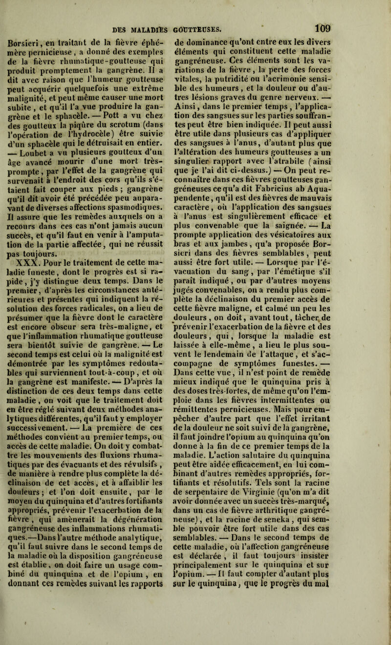 Borsieri, en traitant de la fièvre éphé- mère pernicieuse , a donné des exemples de la fièvre rhuinatique-goutteuse qui produit promptement la gangrène. Il a dit avec raison que l’humeur goutteuse peut acquérir quelquefois une extrême malignité, et peut même causer une mort subite , et qu’il l’a vue produire la gan- grène et le sphacèle. — Pott a vu chez des goutteux la piqûre du scrotum (dans l’opération de l’hydrocèle) être suivie d’un sphacèle qui le détruisait en entier. — Loubet a vu plusieurs goutteux d’un âge avancé mourir d’une mort très- prompte , par l’effet de la gangrène qui survenait à l’endroit des cors qu’ils s’é- taient fait couper aux pieds ; gangrène qu’il dit avoir été précédée peu aupara- vant de diverses affections spasmodiques. Il assure que les remèdes auxquels on a recours dans ces cas n’ont jamais aucun succès, et qu’il faut en venir à l’amputa- tion de la partie affectée, qui ne réussit pas toujours. XXX. Pour le traitement de cette ma- ladie funeste, dont le progrès est si ra- pide, j’y distingue deux temps. Dans le premier, d’après les circonstances anté- rieures et présentes qui indiquent la ré- solution des forces radicales, on a lieu de présumer que la fièvre dont le caractère est encore obscur sera très-maligne, et que l’inflammation rhumalique goutteuse sera bientôt suivie de gangrène. — Le second temps est celui où la malignité est démontrée par les symptômes redouta- bles qui surviennent tout-à-coup, et où la gangrène est manifeste. — D’après la distinction de ces deux temps dans cette maladie , on voit que le traitement doit en être réglé suivant deux méthodes ana- lytiques différentes, qu’il faut y employer successivement.—La première de ces méthodes convient au premier temps, ou accès de cette maladie. On doit y combat- tre les mouvements des fluxions rhuma- tiques par des évacuants et des révulsifs , de manière à rendre plus complète la dé- clinaison de cet accès, et à affaiblir les douleurs ; et l’on doit ensuite, par le moyen du quinquina et d’autres fortifiants appropriés, prévenir l’exacerbation de la fièvre , qui amènerait la dégénération gangréneuse des inflammations rhumati- ques.—Dans l’autre méthode analytique, qu’il faut suivre dans le second temps de la maladie où la disposition gangréneuse est établie, on doit faire un usage com- biné du quinquina et de l’opium , en donnant ces remèdes suivant les rapports 109 de dominance qu’ont entre eux les divers éléments qui constituent cette maladie gangréneuse. Ces éléments sont les va- riations de la fièvre, la perte des forces vitales, la putridité ou l’acrimonie sensi- ble des humeurs, et la douleur ou d’au- tres lésions graves du genre nerveux. — Ainsi, dans le premier temps , l’applica- tion des sangsues sur les parties souffran- tes peut être bien indiquée. Il peut aussi être utile dans plusieurs cas d’appliquer des sangsues à l’anus, d’autant plus que l’altération des humeurs goutteuses a un singulier rapport avec l’alrabile (ainsi que je l’ai dit ci-dessus.) — On peut re- connaître dans ces fièvres goutteuses gan- gréneuses ce qu’a dit Fabricius ab Aqua- pendente, qu’il est des fièvres de mauvais caractère, où l’application des sangsues à l’anus est singulièrement efficace et plus convenable que la saignée. — La prompte application des vésicatoires aux bras et aux jambes, qu’a proposée Bor- sieri dans des fièvres semblables , peut aussi être fort utile. — Lorsque par l’é- vacuation du sang, par l’émétique s’il paraît indiqué , ou par d’autres moyens jugés convenables, on a rendu plus com- plète la déclinaison du premier accès de cette fièvre maligne, et calmé un peu les douleurs , on doit, avant tout, tâcher,de prévenir l’exacerbation de la lièvre et des douleurs, qui, lorsque la maladie est laissée à elle-même , a lieu le plus sou- vent le lendemain de l’attaque, et s’ac- compagne de symptômes funestes. — Dans celte vue, il n’est point de remède mieux indiqué que le quinquina pris à des doses très-fortes, de même qu’on l’em- ploie dans les fièvres intermittentes ou rémittentes pernicieuses. Mais pour em- pêcher d’autre part que l’effet irritant de la douleur ne soit suivi de la gangrène, il faut joindre l’opium au quinquina qu’on donne à la fin de ce premier temps de la maladie. L’action salutaire du quinquina peut être aidée efficacement, en lui com- binant d'autres remèdes appropriés, for- tifiants et résolutifs. Tels sont la racine de serpentaire de Virginie (qu’on m’a dit avoir donnée avec un succès très-marqué, dans un cas de fièvre arthritique gangré- neuse) , et la racine de seneka , qui sem- ble pouvoir être fort utile dans des cas semblables. — Dans le second temps de cette maladie, où l’affection gangréneuse est déclarée , il faut toujours insister principalement sur le quinquina et sur l’opium. — Il faut compter d’autant plus sur le quinquina, que le progrès du mal