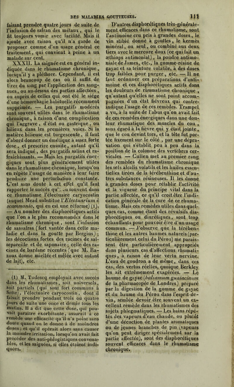 faisant prendre quatre jours de suite de l’infusion de safran des métaux , qui le fit toujours vomir avec facilité. Mais il ajoute avec raison qu’il n'a garde de proposer comme d’un usage général ce traitement, qui convient à peine à un malade sur cent. XXXII. La saignée est en général in- diquée dans le rhumatisme chronique, lorsqu’il y a pléthore. Cependant, il est alors beaucoup de cas où il suffit de tirer du sang par l’application des sang- sues , ou au-dessus des parties affectées , ou auprès de celles qui ont été le siège d’une hémorrhagie habituelle récemment supprimée. — Les purgatifs modérés sont souvent utiles dans le rhumatisme chronique, à raison d’une complication qui l'aggrave , d’état ou gastrique , ou bilieux dans les premières voies. Si la matière bilieuse est turgescente , il faut d’abord donner un émétique à assez forte dose , et prescrire ensuite, autant qu’il sera indiqué , des purgatifs salins et ra- fraîchissants. — Mais les purgatifs éner- giques sont plus généralement utiles dans le rhumatisme chronique, lorsqu’on en répète l’usage de manière à leur faire produire une perturbation constante. C’est sans doute à cet effet qu’il faut rapporter le succès qu’n eu souvent dans ce rhumatisme l’électuaire caryocostin (auquel Mead substitue l’Electuarium è scammonio, qui en est une réforme) (1). — Au nombre des diaphoniques actifs que l’on a le plus recommandés dans le rhumatisme chronique , sont l’infusion de sassafras ( fort vantée dans cette ma- ladie et dans la goutte par Bergius) ; les décoctions fortes des racines de sal- separeille et de saponaire; celle des ra- cines de bardane récentes (que M. Ra- zoux donne miellée et mêlée avec autant de lait), etc. (1) M. Tudescq employait avec succès dans les rhumatismes, soit universels, soit partiels (qui sont fort communs à Sette), l’électuaire caryocostin , dont il faisait prendre pendant trois ou quatre jours de suite une once et demie tous les malins. Il a dit que cette dose, qui pou- vait paraître exorbitante, assurait à ce remède une efficacité qu’il n'a point sans doute quand on le donne à de moindres doses ; et qu’il opérait alors sans causer la moindre irritation, lorsqu’on avait fait précéder des anti-phlogistiques convena- bles, elles saignées, si elles étaient indi- quées. D’autres diaphoniques frès-généraie- ment efficaces dans ce rhumatisme, sont l’antimoine cru pris à grandes doses, le vin stibié donné à gouttes, le kermès minéral, ou seul, ou combiné aux deux tiers avec le mercure doux (ce qui fait un æthiops antimonial), la poudre antimo- niale de James, etc., la gomme-résine de gayac et sa teinture volatile, à des doses trop faibles pour purger, etc. — Il ne faut ordonner ces préparations d’anti- moine et ces diapliorétiques actifs dans les douleurs de rhumatisme chronique , qu’autant qu’elles ne sont point accom- pagnées d’un état fiévreux qui contre- indique l’usage de ces remèdes. Trampel a vu, à la suite de l’abus qu’on avait fait de ces remèdes énergiques dans une dou- leur rhumatique des muscles du cou , sans égard à la fièvre qui y était jointe, que le cou devint tors, et la tête fut por- tée fixement sur le côté , par une dépra- vation qui s’établit peu à peu dans la position de la colonne des vertèbres cer- vicales. — Cullen met au premier rang des remèdes du rhumatisme chronique les sels alcalis volatils et les huiles essen- tielles tirées de la térébenthine et d’au- tres substances résineuses. Il les donne à grandes doses pour rétablir l’activité et la vigueut du principe vital dans la partie affectée, ce qu’il croit être l’indi- cation générale de la cure de ce rhuma- tisme. Mais ces remèdes utiles dans quel- ques cas, comme étant des révulsifs dia- phoniques ou diurétiques, sont trop échauffants pour pouvoir être d’un usage commun. — J’observe que la térében- thine et les autres baumes naturels (par- ticulièrement celui du Pérou) me parais- sent être particulièrement appropriés dans plusieurs cas d’affections rhumali- ques, à raison de leur vertu nervine. L’eau de goudron a de même, dans ces cas, des vertus réelles, quoique Berkley les ait extrêmement exagérées. — Le baume de gayac (balsamum guaiacïnum de la pharmacopée de Londres) préparé par la digestion de la gomme de gayac et du baume du Pérou dans l’esprit-de- vin, semble devoir être souvent un ex- cellent remède dans les rhumatismes des sujets phlegmatiques. — Les bains répé- tés des vapeurs d’eau chaude, ou plutôt d’une décoction de plantes aromatiques ou de jeunes branches de pin (vapeurs qu'on peut diriger spécialement sur la partie affectée), sont des diaphoniques souvent efficaces dans le rhumatisme chronique.