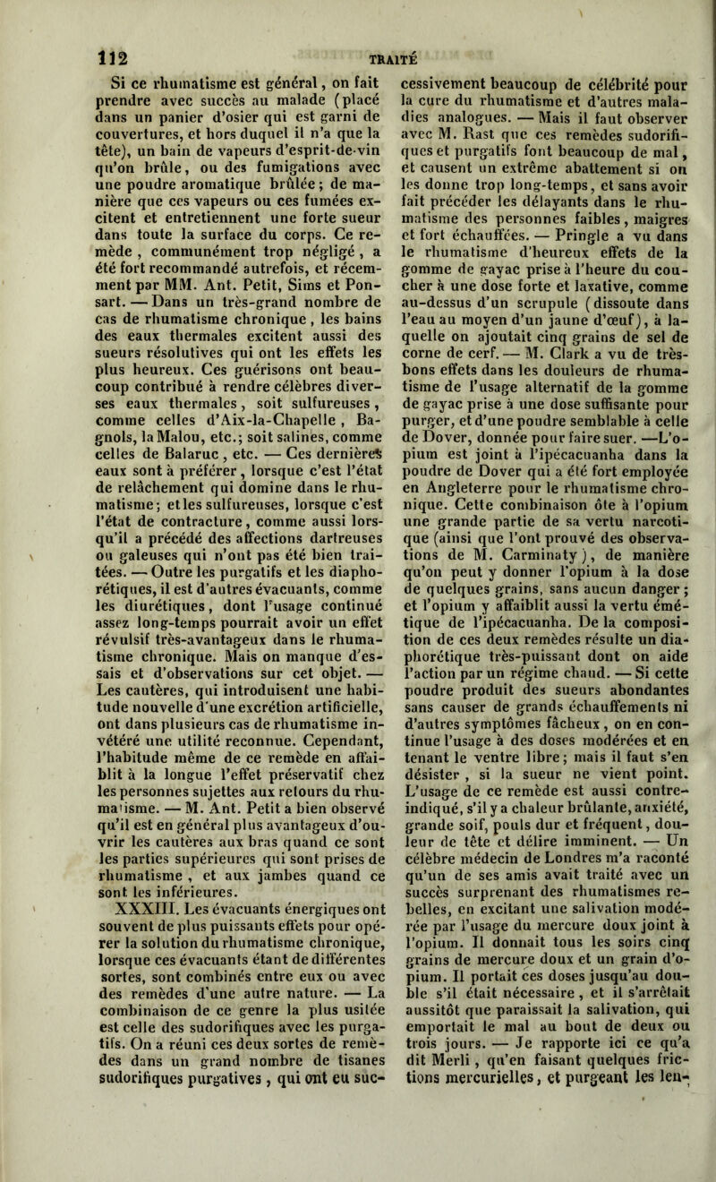 Si ce rhumatisme est général, on fait prendre avec succès au malade (placé dans un panier d’osier qui est garni de couvertures, et hors duquel il n’a que la tête), un bain de vapeurs d’esprit-de-vin qu’on brûle, ou des fumigations avec une poudre aromatique brûlée; de ma- nière que ces vapeurs ou ces fumées ex- citent et entretiennent une forte sueur dans toute la surface du corps. Ce re- mède , communément trop négligé , a été fort recommandé autrefois, et récem- ment par MM. Ant. Petit, Sims et Pon- sart. — Dans un très-grand nombre de cas de rhumatisme chronique , les bains des eaux thermales excitent aussi des sueurs résolutives qui ont les effets les plus heureux. Ces guérisons ont beau- coup contribué à rendre célèbres diver- ses eaux thermales , soit sulfureuses , comme celles d’Aix-la-Chapelle , Ba- gnols, laMalou, etc.; soit salines, comme celles de Balaruc , etc. — Ces dernière^ eaux sont à préférer, lorsque c’est l’état de relâchement qui domine dans le rhu- matisme; et les sulfureuses, lorsque c’est l’état de contracture, comme aussi lors- qu’il a précédé des affections dartreuses ou galeuses qui n’ont pas été bien trai- tées. — Outre les purgatifs et les diapho- rétiques, il est d’autres évacuants, comme les diurétiques, dont l’usage continué assez long-temps pourrait avoir un effet révulsif très-avantageux dans le rhuma- tisme chronique. Mais on manque d’es- sais et d’observations sur cet objet. — Les cautères, qui introduisent une habi- tude nouvelle d'une excrétion artificielle, ont dans plusieurs cas de rhumatisme in- vétéré une utilité reconnue. Cependant, l’habitude même de ce remède en affai- blit à la longue l’effet préservatif chez les personnes sujettes aux retours du rhu- maùsme. —■ M. Ant. Petit a bien observé qu’il est en général plus avantageux d’ou- vrir les cautères aux bras quand ce sont les parties supérieures qui sont prises de rhumatisme , et aux jambes quand ce sont les inférieures. XXXIII. Les évacuants énergiques ont souvent de plus puissants effets pour opé- rer la solution du rhumatisme chronique, lorsque ces évacuants étant de différentes sortes, sont combinés entre eux ou avec des remèdes d’une autre nature. — La combinaison de ce genre la plus usitée est celle des sudorifiques avec les purga- tifs. On a réuni ces deux sortes de remè- des dans un grand nombre de tisanes sudorifiques purgatives, qui ont eu suc- cessivement beaucoup de célébrité pour la cure du rhumatisme et d’autres mala- dies analogues. — Mais il faut observer avec M. Hast que ces remèdes sudorifi- ques et purgatifs font beaucoup de mal, et causent un extrême abattement si on les donne trop long-temps, et sans avoir fait précéder les délayants dans le rhu- matisme des personnes faibles , maigres et fort échauffées. — Pringle a vu dans le rhumatisme d’heureux effets de la gomme de gayac prise à l’heure du cou- cher à une dose forte et laxative, comme au-dessus d’un scrupule (dissoute dans l’eau au moyen d’un jaune d’œuf), à la- quelle on ajoutait cinq grains de sel de corne de cerf. — M. Clark a vu de très- bons effets dans les douleurs de rhuma- tisme de l’usage alternatif de la gomme de gayac prise à une dose suffisante pour purger, et d’une poudre semblable à celle de Dover, donnée pour faire suer. —L’o- pium est joint à l’ipécacuanha dans la poudre de Dover qui a été fort employée en Angleterre pour le rhumatisme chro- nique. Cette combinaison ôte à l’opium une grande partie de sa vertu narcoti- que (ainsi que l’ont prouvé des observa- tions de M. Carminaty ), de manière qu’on peut y donner l’opium à la dose de quelques grains, sans aucun danger; et l’opium y affaiblit aussi la vertu émé- tique de l’ipécacuanha. De la composi- tion de ces deux remèdes résulte un dia- phorétique très-puissant dont on aide l’action par un régime chaud. — Si cette poudre produit des sueurs abondantes sans causer de grands échauffements ni d’autres symptômes fâcheux , on en con- tinue l’usage à des doses modérées et en tenant le ventre libre; mais il faut s’en désister , si la sueur ne vient point. L’usage de ce remède est aussi contre- indiqué, s’il y a chaleur brûlante, anxiété, grande soif, pouls dur et fréquent, dou- leur de tête et délire imminent. — Un célèbre médecin de Londres m’a raconté qu’un de ses amis avait traité avec un succès surprenant des rhumatismes re- belles, en excitant une salivation modé- rée par l’usage du mercure doux joint à l’opium. Il donnait tous les soirs cinq grains de mercure doux et un grain d’o- pium. Il portait ces doses jusqu’au dou- ble s’il était nécessaire , et il s’arrêtait aussitôt que paraissait la salivation, qui emportait le mal au bout de deux ou trois jours. — Je rapporte ici ce qu’a dit Merli, qu’en faisant quelques fric- tions mercurielles, et purgeant les leu-
