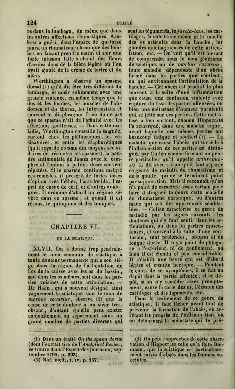 re dans le lumbago, de même que dans les autres affections rhumatiques. Aas- kow a guéri, dans l’espace de quatorze jours, un rhumatisme chronique des lom- bes en faisant prendre matin et soir une forte infusion faite à chaud des fleurs d’arnica dans de la bière légère où l'on avait ajouté de la crème de tartre et du nitre. Worthington a observé un spasme dorsal (1) qu’il dit être très-difièrent du lumbago, et saisir subitement avec une grande violence, en même temps que le dos et les lombes, les muscles de l’ab- domen et du thorax, les intercostaux et souvent le diaphragme. Il ne doute pas que ce spasme n’ait de l’affinité avec les affections goutteuses. — Dans cette ma- ladie, Worthington conseille la saignée, surtout chez les pléthoriques, les vé- sicatoires, et entre les diaphoniques (qu'il regarde comme des moyens secon- daires de résoudre les spasmes), la pou- dre antimoniale de James avec le cam- phre et l'opium à petites doses souvent répétées. Si le spasme continue malgré ces remèdes, il prescrit de fortes doses d’opium avec l’éther, l’assa fœtida , l’es- prit de corne de cerf, et d’autres analo- gues. Il ordonne d’abord un régime sé- vère dans ce spasme ; et quand il est résous, le quinquina et des toniques. CHAPITRE VI. DE LA SCIATIQUE. XLVII. On a donné trop générale- ment le nom commun de sciatique à toute douleur permanente qui a son siè- ge dans la région de l’articulation de l’os de la cuisse avec les os du bassin, soit dans les os mêmes, soit dans les par- ties voisines de cette articulation. — De Haën , qui a souvent désigné ainsi vaguement la sciatique sous le nom de morbus coxarius, observe (2) que la cause de cette douleur a un siège très- obscur , d’autant qu'elle peut exister conjointement ou séparément dans un grand nombre de parties diverses qui (1) Dans un traité On the spasm dorsal (dont l’extrait tiré de Y Analijtical Review, se trouve dans l’Esprit des journaux, sep- tembre 1793, p. 393). (2) Rat. med., t. îv, p. 157. sont les téguments, le fascia-Iala, le« car- tilages, la substance même et la moelle des os articulés dans la hanche, les glandes mucilagineuses de cette articu- lation, etc. — On*voit qu’il est inexact de comprendre sous le nom générique de sciatique, ou de morbus coxarius, toute maladie dépendante d’un abcès formé dans les parties que contient, ou qui environnent l’articulation de la hanche. — Cet abcès est produit le plus souvent à la suite d’une inflammation que cause une contusion violente avec rupture du tissu des parties offensées, ou bien une métastase d’humeur purulente qui se jette sur ces parties. Cette métas- tase a lieu surtout, comme Hippocrate l’a remarqué, dans une maladie aiguë , avant laquelle ces mêmes parties ont beaucoup fatigué et souffert (l).— La maladie que cause l’abcès qui succède à l’inflammation de ces parties est distin- guée par Cullen comme formant un gen- re particulier qu’il appelle arthropuo- sis. Il dit avec raison qu’il faut séparer ce genre de maladie du rhumatisme et delà goutte, qui ne se terminent point par suppuration. Mais il reconnaît qu’on n’a point de caractère assez certain pour faire distinguer toujours cette maladie du rhumatisme chronique, ou d’autres maux qui ont des apparences sembla- bles. — Cullen caractérise ce genre de maladie par les signes suivants : les douleurs qui s’y font sentir dans les ar- ticulations, ou dans les parties muscu- leuses, et souvent à la suite d’une con- tusion , sont profondes, obtuses et de longue durée. Il n’y a point de phlogo- se à l’extérieur, ni de gonflement, ou bien il est étendu et peu considérable. Il s’établit une fièvre qui est d’abord légère et ensuite hectique. — Pendant le cours de ces symptômes, il se fait un dépôt dans la partie affectée ; et ce dé- pôt, si on n’y remédie assez prompte- ment, cause la carie des os, l’érosion des cartilages et des ligaments, etc. Dans le traitement de ce genre de sciatique, il faut tâcher avant tout de prévenir la formation de l’abcès, en ar- rêtant les progrès de l’inflammation, ou en détournant la métastase qui le pré- (1) On peut rapprocher de cette obser- vation d’Hippocrate celle qu’a faite Rei- mann, que la sciatique est particulière- ment suivie d’abcès dans les femmes en- ceintes.