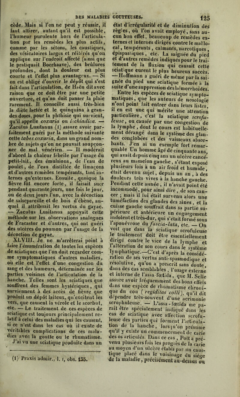 i2â cède. Mais sî Ton ne peut y réussir, il faut attirer, autant qu’il est possible, l'humeur purulente hors de l’articula- tion par les remèdes les plus actifs, comme par les sétons, les caustiques, des vésicatoires larges et réitérés qu’on applique sur l’endroit affecté (ainsi que le pratiquait Boerhaave), des brûlures profondes, dont la douleur est plus courte et l’effet plus avantageux. — Si on est obligé d’ouvrir le dépôt qui s’est fait dans l’articulation, de Haën dit avec raison que ce doit être par une petite ouverture, et qu’on doit panser la plaie rarement. Il conseille aussi très-bien la diète lactée et le quinquina à gran- des doses, pour la phthisie qui survient, qu’il appelle coxaria ou ischiadica. — Zaculus Lusitanus (l) assure avoir par- faitement guéri par la méthode suivante cette tabes coxaria, dans un grand nom- bre de sujets qu’on ne pouvait soupçon- ner de mal vénérien. — Il modérait d’abord la chaleur fébrile par l’usage du petit-lait, des émulsions, de l’eau de poulet, de l’eau distillée de limaçons et d’autres remèdes tempérants, tant in- ternes qu’externes. Ensuite, quoique la fièvre fût encore forte, il faisait suer pendant quarante jours, une fois le jour, ou de deux jours l’un, avec la décoction de salsepareille et de bois d’ébène, au- quel il attribuait les vertus du gayac. — Zacutus Lusitanus appuyait cette méthode sur les observations analogues de Fracastor et d’autres, qui ont guéri des ulcères du poumon par l’usage de la décoction de gayac. XLVIII. Je ne m’arrêterai point à faire l’énumération de toutes les espèces de sciatiques que l’on doit regarder com- me symptomatiques d’autres maladies, où elle est l’effet d’une congestion du sang et des humeurs, déterminée sur les parties voisines de l’articulation de la hanche. Telles sont les sciatiques que souffrent des femmes hystériques , qui surviennent à des accès de fièvre que produit un dépôt laiteux, qu’excitent les vers, que causent la vérole et le scorbut, etc. — Le traitement de ces espèces de sciatique est toujours principalement re- latif à celui des maladies qui les causent, si ce n’est dans les cas où il existe de véritables complications de ces mala- dies avec la goutte ou le rhumatisme. J’ai vu une sciatique produite dans un état d’irrégularité et de diminution des règles, où l’on avait employé, sans au- cun bon effet, beaucoup de remèdes ex- ternes et internes dirigés contre le mal lo- cal , tempérants , calmants, narcotiques , épispastiques , etc. La saignée du pied et d’autres remèdes indiqués pour le trai- tement de la fluxion qui causait cette sciatique eurent le plus heureux succès. Hoffmann a guéri de même paria sai- gnée du pied une sciatique formée à la suite d’une suppression deshémorrhoïdes. Entre les especes de sciatique sympto- matiques , que les auteurs de nosologie n’ont point lait entrer dans leurs listes, il en est une qui mérite une attention particulière, c’est la sciatique scrofu- leuse, ou causée par une congestion de la lymphe , dont le cours est habituelle- ment dérangé dans le système des Plan- dés conglobées et des vaisseaux absor- bants. J’en ai un exemple fort remar- quable Un homme âgé de cinquante ans qui avait depuis cinq ans un ulcère cancé- reux au mamelon gauche, s’étant exposé plusieurs fois à un air froid et humide, était devenu sujet, depuis un an , à des douleurs très vives à la hanche gauche. Pendant cette année , il n’avait point été incommodé, pour ainsi dire , de son can- cer ; mais il lui était survenu alors une tuméfaction des glandes des aines , et la cuisse gauche souffrait dans sa partie su- périeure et antérieure un engorgement indolent et très-dur, qui s’était formé sous 1 aponévrose du fàscia-lata, etc. —. On voit que dans la sciatique scrofuleuse le traitement doit être essentiellement dirigé contre le vice de la lymphe et 1 alteration de son cours dans le système lymphatique.—C’est d’après la considé- ration de ses vertus anti-spasmodique et résolutive, qu on a prescrit sans doute, dans des cas semblables , l’usage externe et interne de Tassa-fœtida, que M. Selle assure avoir fréquemment des bons effels dans une espèce de rhumatisme chroni- que du cou ( regiditas colli), qu’il dit dépendre très-souvent d’une acrimonie scrophuleuse. — L’assa - fœtida me pa- rait etre spécialement indiqué dans les cas de sciatique avec affection scrofu- leuse des parties qui forment l’articula- tion de la hanche, lorsqu’on présume qu’il y existe un commencement de carie des os articulés. Dans ce cas , Polt a pré- venu plusieurs fois les progrès de la carie au moyen d’un ulcère établi par un caus- tique placé dans le voisinage du siège