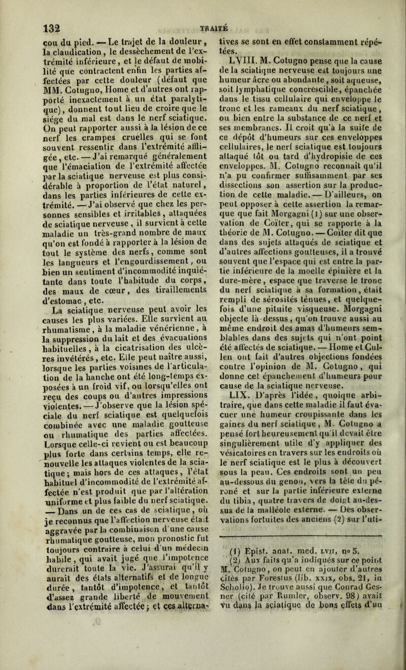 cou du pied. — Le trajet de la douleur, la claudication, le dessèchement de l’ex- trémité inférieure, et le défaut de mobi- lité que contractent enfin les parties af- fectées par cette douleur (défaut que MM. Cotugno, Home et d’autres ont rap- porté inexactement à un état paralyti- que) , donnent tout lieu de croire que le siège du mal est dans le nerf sciatique. On peut rapporter aussi à la lésion de ce nerf les crampes cruelles qui se font souvent ressentir dans l’extrémité affli- gée , etc. — J’ai remarqué généralement que l’émaciation de l’extrémité affectée par la sciatique nerveuse est plus consi- dérable à proportion de l’état naturel, dans les parties inférieures de cette ex- trémité. — J’ai observé que chez les per- sonnes sensibles et irritables, attaquées de sciatique nerveuse , il survient à cette maladie un très-grand nombre de maux qu’on est fondé à rapporter à la lésion de tout le système des nerfs, comme sont les langueurs et l’engourdissement, ou bien un sentiment d’incommodité inquié- tante dans toute l’habitude du corps, des maux de cœur, des tiraillements d’estomac, etc. La sciatique nerveuse peut avoir les causes les plus variées. Elle survient au rhumatisme , à la maladie vénérienne , à la suppression du lait et des évacuations habituelles, à la cicatrisation des ulcè- res invétérés, etc. Elle peut naître aussi, lorsque les parties voisines de l’articula- tion de la hanche ont été long-temps ex- posées à un froid vif, ou lorsqu’elles ont reçu des coups ou d’autres impressions violentes. — J’observe que la lésion spé- ciale du nerf sciatique est quelquefois combinée avec une maladie goutteuse ou rhumatique des parties affectées. Lorsque celle-ci revient ou est beaucoup plus forte dans certains temps, elle re- nouvelle les attaques violentes de la scia- tique ; mais hors de ces attaques, l’état habituel d’incommodité de l’extrémité af- fectée n’est produit que par l’altération uniforme et plus faible du nerf sciatique. Dans un de ces cas de sciatique, où je reconnus que l’affection nerveuse était aggravée par la combinaison d une cause rhumatique goutteuse, mon pronostic fut toujours contraire à celui d'un médecin habile , qui avait jugé que l’impotence durerait toute la vie. J’assurai qu’il y aurait des états alternatifs et de longue durée, tantôt d’impotence, et tantôt d’assez grande liberté de mouvement dans l'extrémité affectée j et ces alterna- tives se sont en effet constamment répé- tées. LŸIII. M. Cotugno pense que la cause delà sciatique nerveuse est toujours une humeur âcre ou abondante, soit aqueuse, soit lymphatique concrescible, épanchée dans le tissu cellulaire qui enveloppe le tronc et les rameaux du nerf sciatique , ou bien entre la substance de ce nerf et ses membranes. Il croit qu’à la suite de ce dépôt d’humeurs sur ces enveloppes cellulaires, le nerf sciatique est toujours attaqué tôt ou tard d’hydropisie de ces enveloppes. M. Cotugno reconnaît qu’il n’a pu confirmer suffisamment par ses dissections son assertion sur la produc- tion de cette maladie. — D’ailleurs, on peut opposer à cette assertion la remar- que que fait Morgagni (l) sur une obser- vation de Coïter, qui se rapporte à la théorie de M. Cotugno. — Coïter dit que dans des sujets attaqués de sciatique et d’autres affections goutteuses, il a trouvé souvent que l’espace qui est entre la par- tie inférieure de la moelle épinière et la dure-mère, espace que traverse le tronc du nerf sciatique à sa formation, était rempli de sérosités ténues, et quelque- fois d’une pituite visqueuse. Morgagni objecte là-dessus, qu'on trouve aussi au même endroit des amas d’humeurs sem- blables dans des sujets qui n’ont point été affectés de sciatique. — Home et Cul- len ont fait d’autres objections fondées contre l’opinion de M. Cotugno , qui donne cet épanchement d’humeurs pour cause de la sciatique nerveuse. LIX. D’après l’idée , quoique arbi- traire, que dans cette maladie il faut éva- cuer une humeur croupissante dans les gaines du nerf sciatique, M. Cotugno a pensé fort heureusement qu'il devait être singulièrement utile d’y appliquer des vésicatoires en travers sur les endroits où le nerf sciatique est le plus à découvert sous la peau. Ces endroits sont un peu au-dessous du genou, vers la tête du pé- roné et sur la partie inférieure externe du tibia, quatre travers de doigt au-des- sus de la malléole externe. — Des obser- vations fortuites des anciens (2) sur l’uti- (1) Epist. anat. med. lvii, no 5. (2) Aux faits qu’a indiqués sur ce point M. Cotugno, on peut en ajouter d’autres cités par Forestus (lib. xxix, obs, 21, in Scliolio). Je trouve aussi que Conrad Ges- ner (cité par Plumier, observ. 98) avait vu clans la sciatique de bons effets d’un