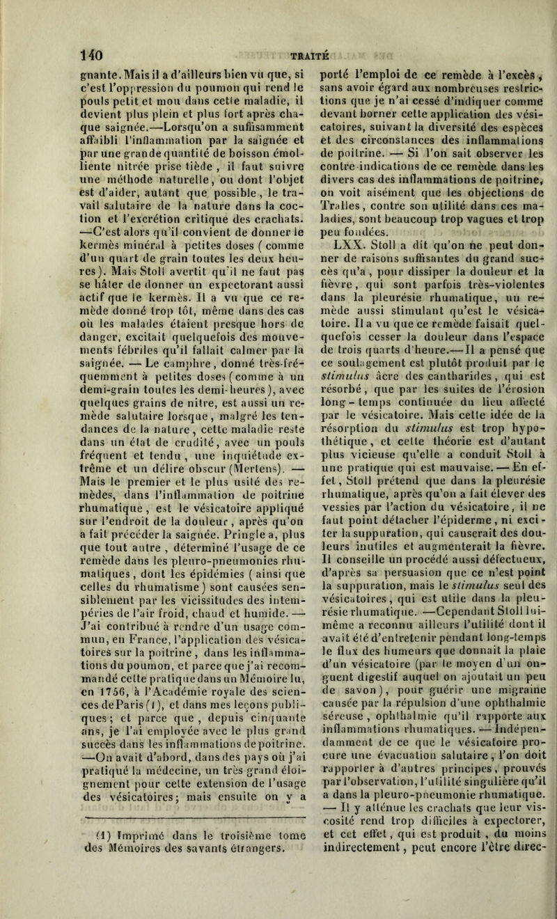 gnante. Mais il a d’ailleurs bien vu que, si c’est l’oppression du poumon qui rend le pouls petit et mou dans cette maladie, il devient plus plein et plus fort après cha- que saignée.—'Lorsqu’on a suffisamment affaibli l’inflammation par la saignée et par une grande quantité de boisson émol- liente nitrée prise tiède , il faut suivre une méthode naturelle, ou dont l’objet est d’aider, autant que possible , le tra- vail salutaire de la nature dans la coc- tion et l’excrétion critique des crachats. —C’est alors qu’il convient de donner ie kermès minéral à petites doses ( comme d’un quart de grain toutes les deux heu- res). Mais Stoli avertit qu’il ne faut pas se hâter de donner un expectorant aussi actif que ie kermès. Il a vu que ce re- mède donné trop tôt, même dans des cas où les malades étaient presque hors de danger, excitait quelquefois des mouve- ments fébriles qu’il fallait calmer par la saignée. —Le camphre, donné très-fré- quemment à petites doses (comme à un demi-grain toutes les demi-heures ), avec quelques grains de nitre, est aussi un re- mède salutaire lorsque, malgré les ten- dances de la nature, cette maladie reste dans un état de crudité, avec un pouls fréquent et tendu , une inquiétude ex- trême et un délire obscur (Mertens). — Mais le premier et le plus usité des re- mèdes, dans l'inflammation de poitrine rhumatique , est le vésicatoire appliqué sur l’endroit de la douleur, après qu’on a fait précéder la saignée. Pringle a, plus que tout autre , déterminé l’usage de ce remède dans les pleuro-pneumonies rlm- maliques , dont les épidémies ( ainsi que celles du rhumatisme) sont causées sen- siblement par les vicissitudes des intem- péries de l’air froid, chaud et humide. —• J’ai contribué à rendre d’un usage com- mun, en France, l’application des vésica- toires sur la poitrine , dans les inflamma- tions du poumon, et parce que j’ai recom- mandé cette pratique dans un Mémoire lu, en 1756, à l’Académie royale des scien- ces de Paris (l ), et dans mes leçons publi- ques ; et parce que, depuis cinquante ans, je l’ai employée avec le plus grand succès dans les inflammations de poitrine. —On avait d’abord, dans des pays où j’ai pratiqué lu médecine, un très grand éloi- gnement pour celte extension de l’usage des vésicatoires; mais ensuite on y a fl) Imprimé dans le troisième tome des Mémoires des savants étrangers. porté l’emploi de ce remède à l’excès , sans avoir égard aux nombreuses restric- tions que je n’ai cessé d’indiquer comme devant borner cette application des vési- catoires, suivant la diversité des espèces et des circonstances des inflammations de poitrine. — Si l’on sait observer les contre indications de ce remède dans les divers cas des inflammations de poitrine, on voit aisément que les objections de Tralles, contre son utilité dans ces ma- ladies, sont beaucoup trop vagues et trop peu fondées. LXX. Stoll a dit qu’on ne peut don- ner de raisons suffisantes du grand suc- cès qu’a , pour dissiper la douteur et la fièvre, qui sont parfois très-violentes dans la pleurésie rhumatique, un re- mède aussi stimulant qu’est le vésica- toire. Il a vu que ce remède faisait quel- quefois cesser la douleur dans l’espace de trois quarts d’heure.— Il a pensé que ce soulagement est plutôt produit par le stimulus âcre des cantharides , qui est résorbé, que par les suites de l’érosion long-temps continuée du lieu affecté par le vésicatoire. Mais cette idée de la résorption du stimulus est trop hypo- thétique , et celte théorie est d’autant plus vicieuse qu’elle a conduit Stoll à une pratique qui est mauvaise. — En ef- fet, Stoll prétend que dans la pleurésie rhumatique, après qu’on a fait élever des vessies par l’action du vésicatoire, il ne faut point détacher l’épiderme, ni exci- ter la suppuration, qui causerait des dou- leurs inutiles et augmenterait la fièvre. Il conseille un procédé aussi défectueux, d’après sa persuasion que ce n’est point la suppuration, mais le stimulus seul des vésicatoires, qui est utile dans la pleu- résie rhumatique. —Cependant Stoll lui- même a reconnu ailleurs l’utilité dont il avait été d’entretenir pendant long-temps le flux des humeurs que donnait la plaie d’un vésicatoire (par le moyen d’un on- guent digestif auquel on ajoutait un peu de savon), pour guérir une migraine causée par la répulsion d’une ophthalmie séreuse , ophthalmie qu’il rapporte aux inflammations rhumatiques. —Indépen- damment de ce que le vésicatoire pro- cure une évacuation salutaire, l’on doit rapportera d’autres principes, prouvés par l’observation, l’utilité singulière qu’il a dans la pleuro-pneumonie rhumatique. — Il y atténue les crachats que leur vis- cosité rend trop difficiles à expectorer, et cet effet, qui est produit , du moins indirectement, peut encore l’être direc-