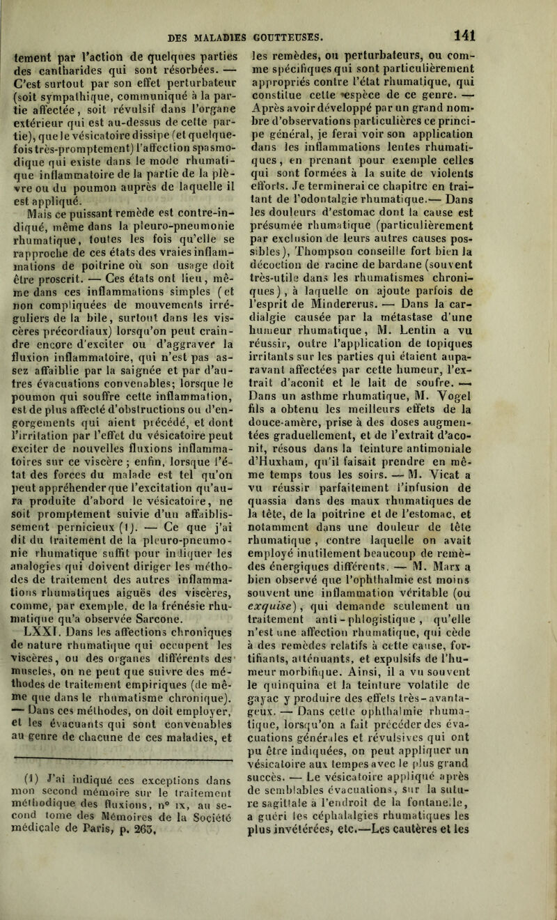 tement par l’action de quelques parties des cantharides qui sont résorbées. — C’est surtout par son effet perturbateur (soit sympathique, communiqué à la par- tie affectée, soit révulsif dans l’organe extérieur qui est au-dessus de celte par- tie), que Je vésicatoire dissipe (et quelque- foistrès-promptement) l’affection spasmo- dique qui existe dans le mode rhumati- que inflammatoire de la partie de la plè- vre ou du poumon auprès de laquelle il est appliqué. Mais ce puissant remède est contre-in- diqué, même dans la pleuro-pneumonie rhumatique, toutes les fois qu’elle se rapproche de ces états des vraies inflam- mations de poitrine où son usage doit être proscrit. — Ces états ont lieu, mê- me dans ces inflammations simples ( et non compliquées de mouvements irré- guliers de la bile, surtout dans les vis- cères précordiaux) lorsqu’on peut crain- dre encore d’exciter ou d’aggraver la fluxion inflammatoire, qui n’est pas as- sez affaiblie par la saignée et par d’au- tres évacuations convenables; lorsque le poumon qui souffre cette inflammation, est de plus affecté d’obstructions ou d’en- gorgements qui aient précédé, et dont l’irritation par l’effet du vésicatoire peut exciter de nouvelles fluxions inflamma- toires sur ce viscère ; enfin, lorsque l’é- tat des forces du malade est tel qu’on peut appréhender que l’excitation qu’au- ra produite d’abord le vésicatoire, ne soit promptement suivie d’un affaiblis- sement pernicieux (t). — Ce que j’ai dit du traitement de la pleuro-pneumo- nie rhumatique suffit pour indiquer les analogies qui doivent diriger les métho- des de traitement des autres inflamma- tions rhumatiques aiguës des viscères, comme, par exemple, de la frénésie rhu- matique qu’a observée Sarcone. LXXÏ. Dans les affections chroniques de nature rhumatique qui occupent les viscères, ou des organes différents des muscles, on ne peut que suivre des mé- thodes de traitement empiriques (de mê- me que dans le rhumatisme chronique). — Dans ces méthodes, on doit employer, et les évacuants qui sont convenables au genre de chacune de ces maladies, et (1) J’ai indiqué ces exceptions dans mon second mémoire sur le traitement méthodique des fluxions, n° îx, au se- cond tome des Mémoires de la Société médicale de Paris, p. 263, les remèdes, ou perturbateurs, ou com- me spécifiques qui sont particulièrement appropriés contre l’état rhumatique, qui constitue celle «espèce de ce genre. — Après avoir développé par un grand nom- bre d’observations particulières ce princi- pe général, je ferai voir son application dans les inflammations lentes rhumati- ques, en prenant pour exemple celles qui sont formées à la suite de violents efforts. Je terminerai ce chapitre en trai- tant de l’odontalgie rhumatique.— Dans les douleurs d'estomac dont la cause est présumée rhumatique (particulièrement par exclusion de leurs autres causes pos- sibles), Thompson conseille fort bien Ja décoction de racine de bardane (souvent très-utile dans les rhumatismes chroni- ques), à laquelle on ajoute parfois de l’esprit de Mindererus. — Dans la car- dialgie causée par la métastase d’une humeur rhumatique, M. Lentin a vu réussir, outre l’application de topiques irritants sur les parties qui étaient aupa- ravant affectées par cette humeur, l’ex- trait d’aconit et le lait de soufre. — Dans un asthme rhumatique, M. Vogel fils a obtenu les meilleurs effets de la douce-amère, prise à des doses augmen- tées graduellement, et de l’extrait d’aco- nit, résous dans la teinture antimoniale d’Huxham, qu’il faisait prendre en mê- me temps tous les soirs. — M. Yicat a vu réussir parfaitement l’infusion de quassia dans des maux rhumatiques de la tête, de la poitrine et de l’estomac, et notamment dans une douleur de tête rhumatique , contre laquelle on avait employé inutilement beaucoup de remè- des énergiques différents. — M. Marx a bien observé que l’ophthalmie est moins souvent une inflammation véritable (ou exquise), qui demande seulement un traitement anli - phlogistique , qu’elle n’est une affection rhumatique, qui cède à des remèdes relatifs à cette cause, for- tifiants, atténuants, et expulsifs de l’hu- meur morbifique. Ainsi, il a vu souvent le quinquina et la teinture volatile de gayac y produire des effets très-avanta- geux. — Dans cette ophthalmie rhuma- tique, lorsqu’on a fait précéder des éva- cuations générales et révulsives qui ont pu être indiquées, on peut appliquer un vésicatoire aux tempes avec le plus grand succès. — Le vésicatoire appliqué après de semblables évacuations, sur la sutu- re sagittale à l’endroit de la fonlane.le, a guéri les céphalalgies rhumatiques les plus invétérées, etc.—Les cautères et les