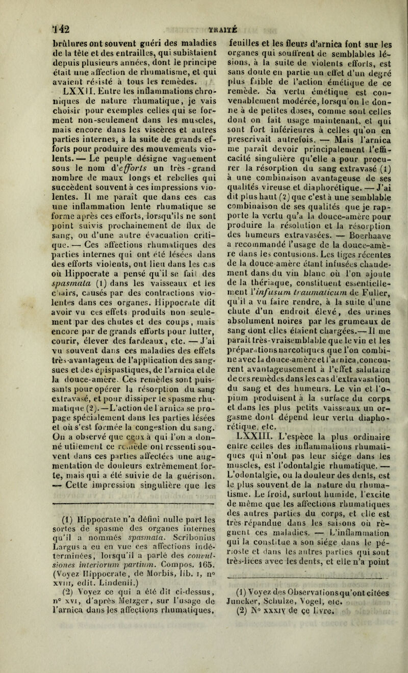 TKA1TÉ *142 brûlures ont souvent guéri des maladies de la tête et des entrailles, qui subiraient depuis plusieurs années, dont le principe était une affection de rhumatisme, et qui avaient résisté à tous les remèdes. LXXII. Entre les inflammations chro- niques de nature rhumatique, je vais choisir pour exemples celles qui se for- ment non-seulement dans les muscles, mais encore dans les viscères et autres parties internes, à la suite de grands ef- forts pour produire des mouvements vio- lents.— Le peuple désigne vaguement sous le nom d'efforts un très-grand nombre de maux longs et rebelles qui succèdent souvent à ces impressions vio- lentes. Il me paraît que dans ces cas une inflammation lente rhumatique se forme après ces efforts, lorsqu’ils ne sont point suivis prochainement de flux de sang, ou d’une autre évacuation criti- que. — Ces affections rhumatiques des parties internes qui ont été lésées dans des efforts violents, ont lieu dans les cas où Hippocrate a pensé qu’il se fais des spasrnala (l) dans les vaisseaux et les c'iairs, causés par des contractions vio- lentes dans ces organes. Hippocrate dit avoir vu ces effets produits non seule- ment par des chutes et des coups, mais encore par de grands efforts pour lutter, courir, élever des fardeaux, etc. —J’ai vu souvent dans ces maladies des effets très-avantageux de l’application des sang- sues et des épispasliques, de l’arnica et de la douce-amère. Ces remèdes sont puis- sants pour opérer la résorption du sang extravasé, et pour dissiper le spasme rhu- matique (2).—L’action de 1 arnica se pro- page spécialement dans les parties lésées et où s’est formée la congestion du sang. On a observé que ceux à qui l’on a don- né utilement ce remède ont ressenti sou- vent dans ces parties affectées une aug- mentation de douleurs extrêmement for- te, mais qui a été suivie de la guérison. — Cette impression singulière que les (1) Hippocrate n’a défini nulle part les sortes de spasme des organes internes qu’il a nommés spasrnala. Scribonius Largus a eu en vue ces affections indé- terminées, lorsqu’il a parlé des convul- siones interiorum partiam. Compos. 105. (Voyez Hippocrale, de Morbis, Iib. i, n° xviir, edit. Lindenii.) (2) Voyez ce qui a été dit ci-dessus, n° xvi, d’après Melzger, sur l’usage de l’arnica dans les affeçlionjs rhumatiques. feuilles et les fleurs d’arnica font sur les organes qui souffrent de semblables lé- sions, à la suite de violents efforls, est sans doute eu partie un effet d’un degré plus faible de l’action émétique de ce remède. Sa vertu émétique est con- venablement modérée, lorsqu'on le don- ne à de petites dose», comme sont celles dont on fait usage maintenant, et qui sont fort inférieures à celles qu’on en prescrivait autrefois. — Mais l’arnica me paraît devoir principalement l’effi- cacité singulière qu’elle a pour procu- rer la résorption du sang extravasé (1) à une combinaison avantageuse de ses qualités vireuse et diaphonique. — J’ai dit plus haut (2) que c’est à une semblable combinaison de ses qualités que je rap- porte la vertu qu’a la douce-amère pour produire la résolution et la résorption des humeurs extravasées. — Boerhaave a recommandé l’usage de la douce-amè- re dans les contusions. Les liges récentes de la douce-amère étant infusées chaude- ment dans du vin blanc où l’on ajoute de la thériaque, constituent essentielle- ment Yinfusum b aumaticum de Fuller, qu’il a vu faire rendre, à la suite d’une chute d’un endroit élevé, des urines absolument noires par les grumeaux de sang dont elles étaient chargées.— Il me paraît très-vraisemblable que le vin et les préparations narcotiques que l’on combi- ne avec la douce-amère et l’arnica,concou- rent avantageusement à l’effet salutaire de ci s remèdes dans les cas d’extravasation du sang et des humeurs. Le vin et l’o- pium produisent à la surface du corps et dans les plus petits vaisseaux un or- gasme dont dépend leur vertu diapho- nique, etc. LXXIII. L’espèce la plus ordinaire entre celles des inflammations rhumati- ques qui n’ont pas leur siège dans les muscles, est l’odontalgie rhumatique. — L’odontalgie, ou la douleur des dents, est le plus souvent de la nature du rhuma- tisme. Le froid, surtout humide, l’excite de même que les affections rhumatiques des autres parties du corps, et elle est très répandue dans les saisons ou ré- gnent ces maladies. — L’inflammation qui la constitue a son siège dans le pé- rioste et dans les autres parties qui sont très-liées avec les dents, et elle n’a point (1) Voyez des Observalionsqu’ont citées Juncker, Schulze, Vogel, etc. (2) N° xxxiy de çe livre.