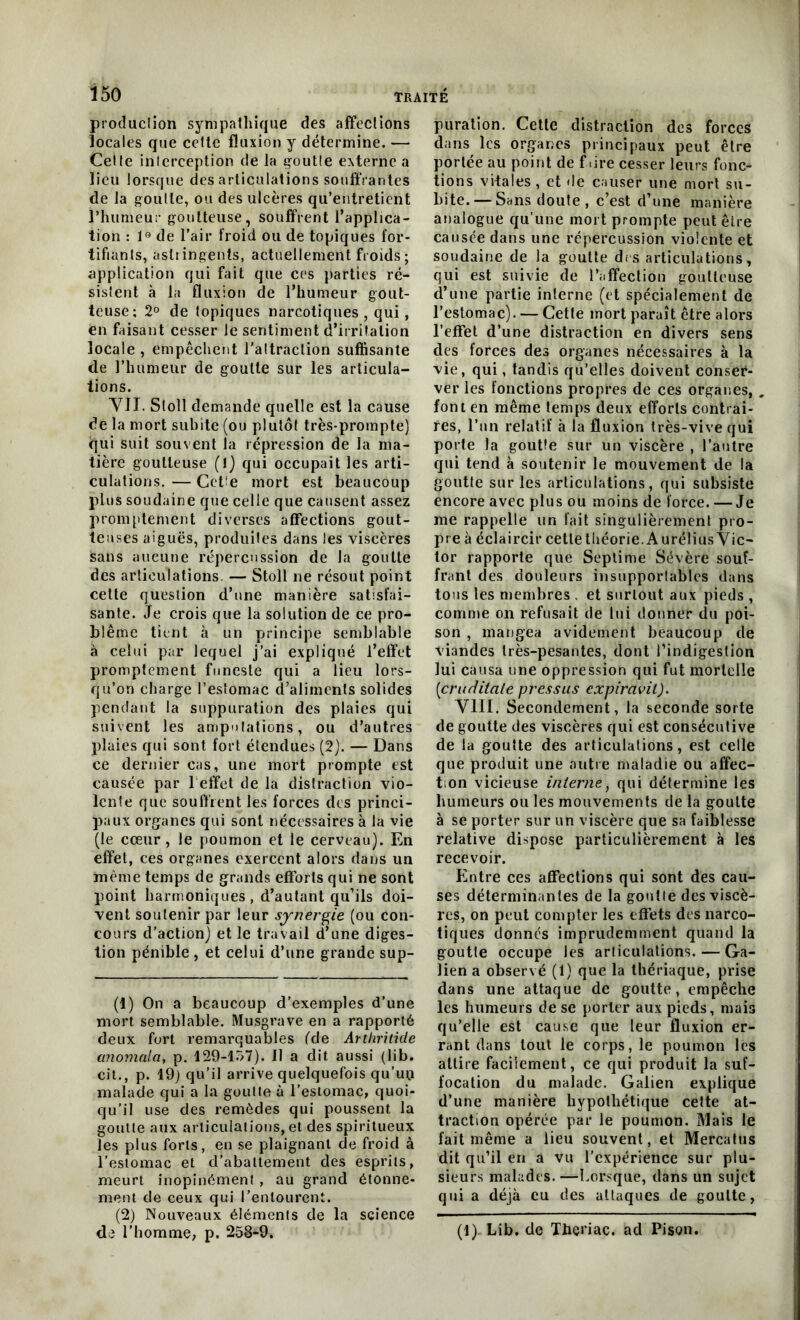 production sympathique des affections locales que cette fluxion y détermine. — Celte interception de la goutte externe a lieu lorsque des articulations souffrantes de la goutte, ou des ulcères qu’entretient l’humeur goutteuse, souffrent l’applica- tion : 1° de l’air froid ou de topiques for- tifiants, astringents, actuellement froids; application qui fait que ces parties ré- sistent à la fluxion de l’humeur gout- teuse; 2° de topiques narcotiques, qui, en faisant cesser le sentiment d’irritation locale , empêchent l'attraction suffisante de l’humeur de goutte sur les articula- tions. VIL Stoll demande quelle est la cause de la mort subite (ou plutôt très-prompte) qui suit souvent la répression de la ma- tière goutteuse (1) qui occupait les arti- culations. — Cette mort est beaucoup plus soudaine que celle que causent assez promptement diverses affections gout- teuses aiguës, produites dans les viscères sans aucune répercussion de la goutte des articulations. — Stoll ne résout point cette question d’une manière satisfai- sante. Je crois que la solution de ce pro- blème tient à un principe semblable à celui par lequel j’ai expliqué l’effet promptement funeste qui a lieu lors- qu’on charge l’estomac d’aliments solides pendant la suppuration des plaies qui suivent les amputations, ou d’autres plaies qui sont fort étendues (2). — Dans ce dernier cas, une mort prompte est causée par 1 effet de la distraction vio- lente que Souffrent les forces des princi- paux organes qui sont nécessaires à la vie (le cœur , le poumon et le cerveau). En effet, ces organes exercent alors dans un même temps de grands efforts qui ne sont point harmoniques , d’autant qu’ils doi- vent soutenir par leur synergie (ou con- cours d’action) et le travail d’une diges- tion pénible , et celui d’une grande sup- (1) On a beaucoup d’exemples d’une mort semblable. Musgrave en a rapporté deux fort remarquables (de Artliritide anomala, p. 129-157). fl a dit aussi (lib. cil., p. 19) qu’il arrive quelquefois qu’un malade qui a la goutte à l’estomac, quoi- qu’il use des remèdes qui poussent la goutte aux articulations, et des spiritueux les plus forts, en se plaignant de froid à l’estomac et d’abattement des esprits, meurt inopinément , au grand étonne- ment de ceux qui l’entourent. (2) Nouveaux éléments de la science de l’homme, p. 258-9. puration. Cette distraction des forces dans les organes principaux peut être portée au point de faire cesser leurs fonc- tions vitales, et de causer une mort su- bite.— Sans doute, c’est d’une manière analogue qu’une mort prompte peut être causée dans une répercussion violente et soudaine de la goutte drs articulations, qui est suivie de l’affection goutteuse d’une partie interne (et spécialement de l’estomac). — Cette mort paraît être alors l’effet d’une distraction en divers sens des forces des organes nécessaires à la vie, qui, tandis qu’elles doivent conser- ver les fonctions propres de ces organes, , font en même temps deux efforts contrai- res, l’un relatif à la fluxion très-vive qui porte la goutte sur un viscère , l’autre qui tend à soutenir le mouvement de la goutte sur les articulations, qui subsiste encore avec plus ou moins de force. —Je me rappelle un fait singulièrement pro- pre à éclaircir cetlethéorie.AuréliusVic- tor rapporte que Septime Sévère souf- frant des douleurs insupportables dans tous les membres . et surtout aux pieds , comme on refusait de lui donner du poi- son , mangea avidement beaucoup de viandes très-pesantes, dont l’indigestion lui causa une oppression qui fut mortelle (cruditate press us expiravil). VIII. Secondement, la seconde sorte de goutte des viscères qui est consécutive de la goutte des articulations, est celle que produit une autre maladie ou affec- t on vicieuse interne, qui détermine les humeurs ou les mouvements de la goutte à se porter sur un viscère que sa faiblesse relative dispose particulièrement à les recevoir. Entre ces affections qui sont dès cau- ses déterminantes de la goutte des viscè- res, on peut compter les effets des narco- tiques donnés imprudemment quand la goutte occupe les articulations. — Ga- lien a observé (1) que la thériaque, prise dans une attaque de goutte, empêche les humeurs de se porter aux pieds, mais qu’elle est cause que leur fluxion er- rant dans tout le corps, le poumon les attire facilement, ce qui produit la suf- focation du malade. Galien explique d’une manière hypothétique cette at- traction opérée par le poumon. Mais le fait même a lieu souvent, et Mercatus dit qu’il en a vu l’expérience sur plu- sieurs malades. —Lorsque, dans un sujet qui a déjà eu des attaques de goutte, (1). Lib. de Thème, ad Pison.