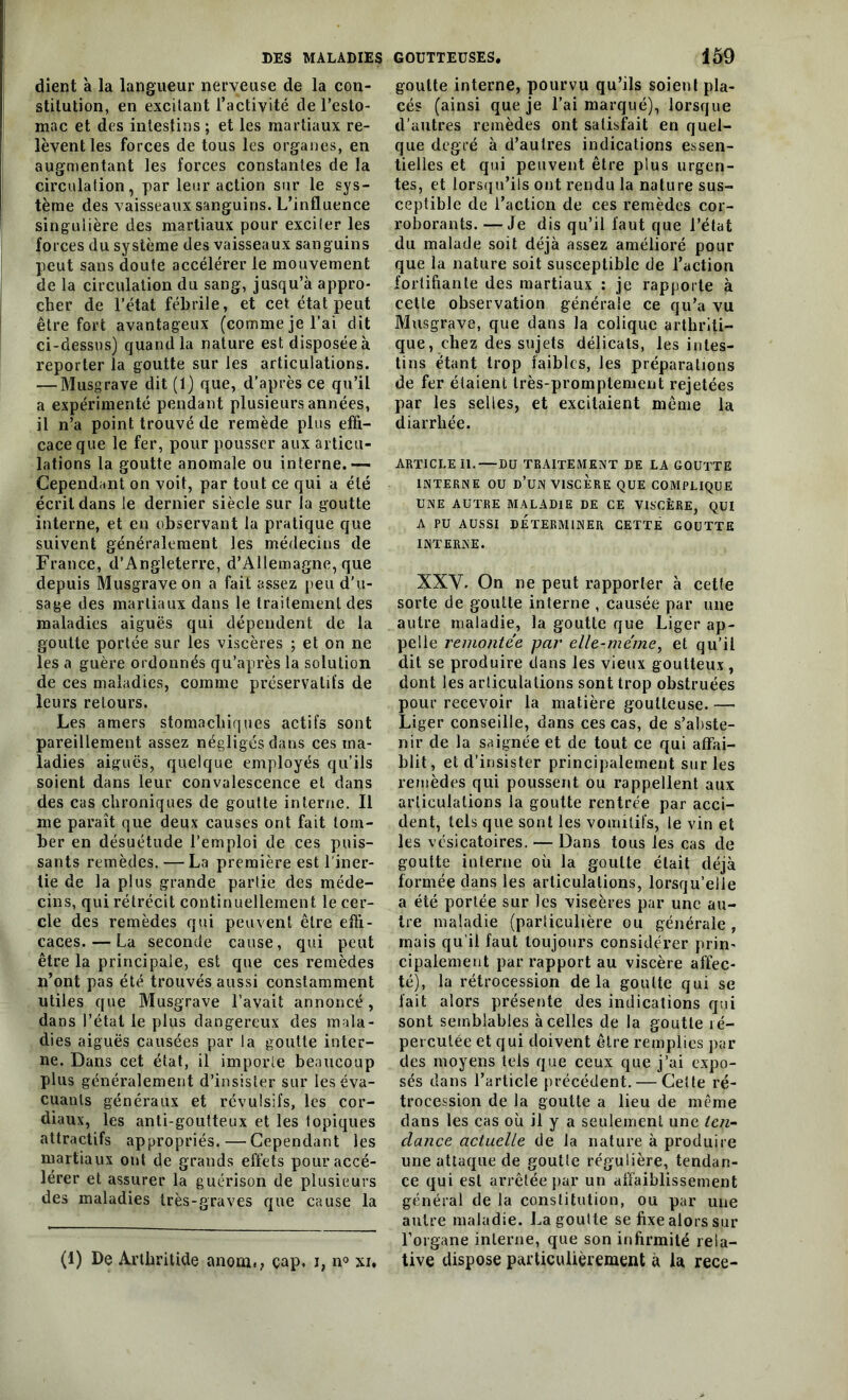 dient à la langueur nerveuse de la con- stitution, en excitant l’activité de l’esto- mac et des intestins ; et les martiaux re- lèvent les forces de tous les organes, en augmentant les forces constantes de la circulation, par leur action sur le sys- tème des vaisseaux sanguins. L’influence singulière des martiaux pour exciter les forces du système des vaisseaux sanguins peut sans doute accélérer le mouvement de la circulation du sang, jusqu’à appro- cher de l’état fébrile, et cet état peut être fort avantageux (comme je l’ai dit ci-dessus) quand la nature est disposée à reporter la goutte sur les articulations. — Musgrave dit (1) que, d’après ce qu’il a expérimenté pendant plusieurs années, il n’a point trouvé de remède plus effi- cace que le fer, pour pousser aux articu- lations la goutte anomale ou interne.— Cependant on voit, par tout ce qui a été écrit dans le dernier siècle sur la goutte interne, et en observant la pratique que suivent généralement les médecins de France, d’Angleterre, d’Allemagne, que depuis Musgrave on a fait assez peu d’u- sage des martiaux dans le traitement des maladies aiguës qui dépendent de la goutte portée sur les viscères ; et on ne les a guère ordonnés qu’après la solution de ces maladies, comme préservatifs de leurs retours. Les amers stomachiques actifs sont pareillement assez négligés dans ces ma- ladies aiguës, quelque employés qu’ils soient dans leur convalescence et dans des cas chroniques de goutte interne. Il me paraît que deux causes ont fait tom- ber en désuétude l’emploi de ces puis- sants remèdes. — La première est l’iner- tie de la plus grande partie des méde- cins, qui rétrécit continuellement le cer- cle des remèdes qui peuvent être effi- caces.— La seconde cause, qui peut être la principale, est que ces remèdes n’ont pas été trouvés aussi constamment utiles que Musgrave l’avait annoncé, dans l’état le plus dangereux des mala- dies aiguës causées par la goutte inter- ne. Dans cet état, il importe beaucoup plus généralement d’insister sur les éva- cuants généraux et révulsifs, les cor- diaux, les anti-goutteux et les topiques attractifs appropriés.—Cependant les martiaux ont de grands effets pour accé- lérer et assurer la guérison de plusieurs des maladies très-graves que cause la (1) De Arthritide anoni,, çap, i, n° xi. goutte interne, pourvu qu’ils soient pla- cés (ainsi que je l’ai marqué), lorsque d’autres remèdes ont satisfait en quel- que degré à d’autres indications essen- tielles et qui peuvent être plus urgen- tes, et lorsqu’ils ont rendu la nature sus- ceptible de l’action de ces remèdes cor- roborants. — Je dis qu’il faut que l’état du malade soit déjà assez amélioré pour que la nature soit susceptible de l’action fortifiante des martiaux : je rapporte à cette observation générale ce qu’a vu Musgrave, que dans la colique arthriti- que, chez des sujets délicats, les intes- tins étant trop faibles, les préparations de fer étaient très-promptement rejetées par les selles, et excitaient même la diarrhée. ARTICLE 11.—DU TRAITEMENT DE LA GOUTTE INTERNE OU d’üN VISCERE QUE COMPLIQUE UNE AUTRE MALADIE DE CE VISCÈRE, QUI A PU AUSSI DÉTERMINER CETTE GOUTTE INTERNE. XXV. On ne peut rapporter à cette sorte de goutte interne , causée par une autre maladie, la goutte que Liger ap- pelle remontée par elle-même, et qu’il dit se produire dans les vieux goutteux , dont les articulations sont trop obstruées pour recevoir la matière goutteuse. —- Liger conseille, dans ces cas, de s’abste- nir de la saignée et de tout ce qui affai- blit, et d’insister principalement sur les remèdes qui poussent ou rappellent aux articulations la goutte rentrée par acci- dent, tels que sont les vomitifs, le vin et les vésicatoires. — Dans tous les cas de goutte interne où la goutte était déjà formée dans les articulations, lorsqu’elle a été portée sur les viscères par une au- tre maladie (particulière ou générale , mais qu'il faut toujours considérer prin- cipalement par rapport au viscère affec- té), la rétrocession delà goutte qui se fait alors présente des indications qui sont semblables à celles de la goutte ré- percutée et qui doivent être remplies par des moyens tels que ceux que j’ai expo- sés dans l’article précédent. — Cette ré- trocession de la goutte a lieu de même dans les cas où il y a seulement une ten- dance actuelle de la nature à produire une attaque de goutte régulière, tendan- ce qui est arrêtée par un affaiblissement général de la constitution, ou par une autre maladie. La goulte se fixe alors sur l’organe interne, que son infirmité rela- tive dispose particulièrement à la rece-