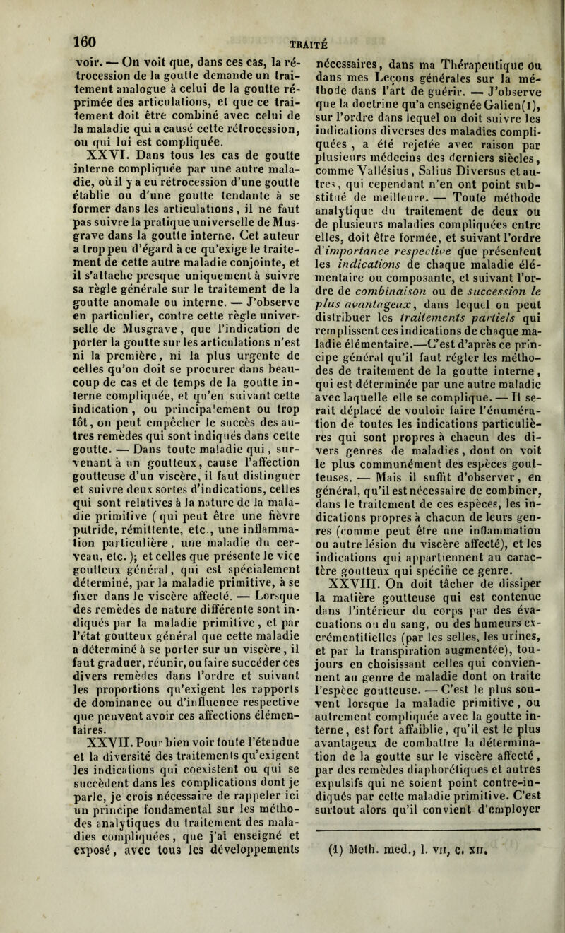 160 ÏBÀITÈ voir. — On voit que, dans ces cas, la ré- trocession de la goutte demande un trai- tement analogue à celui de la goutte ré- primée des articulations, et que ce trai- tement doit être combiné avec celui de la maladie qui a causé cette rétrocession, ou qui lui est compliquée. XXVI. Dans tous les cas de goutte interne compliquée par une autre mala- die, où il y a eu rétrocession d’une goutte établie ou d'une goutte tendante à se former dans les articulations , il ne faut pas suivre la pratique universelle de Mus- grave dans la goutte interne. Cet auteur a trop peu d'égard à ce qu’exige le traite- ment de cette autre maladie conjointe, et il s’attache presque uniquement à suivre sa règle générale sur le traitement de la goutte anomale ou interne. — J’observe en particulier, contre cette règle univer- selle de Musgrave, que l’indication de porter la goutte sur les articulations n'est ni la première, ni la plus urgente de celles qu’on doit se procurer dans beau- coup de cas et de temps de la goutte in- terne compliquée, et qu’en suivant celte indication , ou principalement ou trop tôt, on peut empêcher le succès des au- tres remèdes qui sont indiqués dans celte goutte. — Dans toute maladie qui, sur- venant à un goutteux, cause l’atfection goutteuse d’un viscère, il faut distinguer et suivre deux sortes d’indications, celles qui sont relatives à la nature de la mala- die primitive ( qui peut être une fièvre putride, rémittente, etc., une inflamma- tion particulière, une maladie du cer- veau, etc. ); et celles que présente le vice goutteux général, qui est spécialement déterminé, par la maladie primitive, à se fixer dans le viscère affecté. — Lorsque des remèdes de nature différente sont in- diqués par la maladie primitive, et par l’état goutteux général que cette maladie a déterminé à se porter sur un viscère, il faut graduer, réunir, ou faire succéder ces divers remèdes dans l’ordre et suivant les proportions qu’exigent les rapports de dominance ou d’influence respective que peuvent avoir ces affections élémen- taires. XXVII. Pour bien voir toute l’étendue et la diversité des traitements qu’exigent les indications qui coexistent ou qui se succèdent dans les complications dont je parle, je crois nécessaire de rappeler ici un principe fondamental sur les métho- des analytiques du traitement des mala- dies compliquées, que j’ai enseigné et nécessaires, dans ma Thérapeutique Ou dans mes Leçons générales sur la mé- thode dans l’art de guérir. — J’observe que la doctrine qu’a enseignée Galien(l), sur l’ordre dans lequel on doit suivre les indications diverses des maladies compli- quées , a été rejetée avec raison par plusieurs médecins des derniers siècles, comme Vallésius , Salius Diversus et au- tres, qui cependant n’en ont point sub- stitué de meilleure. — Toute méthode analytique du traitement de deux ou de plusieurs maladies compliquées entre elles, doit être formée, et suivant l’ordre d'importance respective que présentent les indications de chaque maladie élé- mentaire ou composante, et suivant l’or- dre de combinaison ou de succession le plus avantageux y dans lequel on peut distribuer les traitements partiels qui remplissent ces indications de chaque ma- ladie élémentaire.—C’est d’après ce prin- cipe général qu’il faut régler les métho- des de traitement de la goutte interne , qui est déterminée par une autre maladie avec laquelle elle se complique. — Il se- rait déplacé de vouloir faire l’énuméra- tion de toutes les indications particuliè- res qui sont propres à chacun des di- vers genres de maladies, dont on voit le plus communément des espèces gout- teuses.— Mais il suffit d’observer, en général, qu’il est nécessaire de combiner, dans le traitement de ces espèces, les in- dications propres à chacun de leurs gen- res (comme peut être une inflammation ou autre lésion du viscère affecté), et les indications qui appartiennent au carac- tère goutteux qui spécifie ce genre. XXVIII. On doit tâcher de dissiper la matière goutteuse qui est contenue dans l’intérieur du corps par des éva- cuations ou du sang, ou des humeurs ex- crémentitielles (par les selles, les urines, et par la transpiration augmentée), tou- jours en choisissant celles qui convien- nent au genre de maladie dont on traite l’espèce goutteuse. — C’est le plus sou- vent lorsque la maladie primitive, ou autrement compliquée avec la goutte in- terne, est fort affaiblie, qu’il est le plus avantageux de combattre la détermina- tion de la goutte sur le viscère affecté, par des remèdes diaphoniques et autres expulsifs qui ne soient point contre-in- diqués par celte maladie primitive. C’est surtout alors qu’il convient d’employer