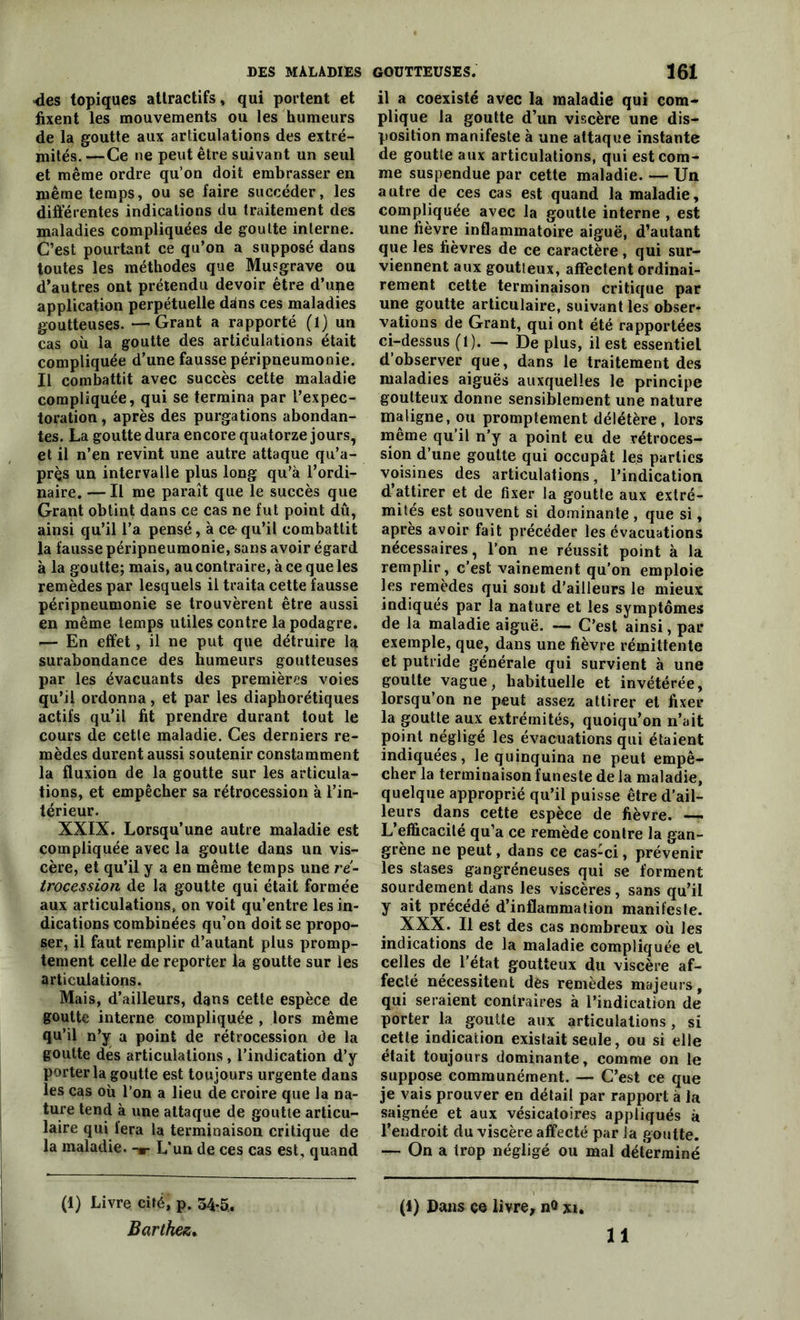 <les topiques attractifs, qui portent et fixent les mouvements ou les humeurs de la goutte aux articulations des extré- mités. —Ce ne peut être suivant un seul et même ordre qu’on doit embrasser en même temps, ou se faire succéder, les différentes indications du traitement des maladies compliquées de goutte interne. C’est pourtant ce qu’on a supposé dans toutes les méthodes que Musgrave ou d’autres ont prétendu devoir être d’upe application perpétuelle ddns ces maladies goutteuses. —Grant a rapporté (l) un cas où la goutte des articulations était compliquée d’une fausse péripneumonie. Il combattit avec succès cette maladie compliquée, qui se termina par l’expec- toration , après des purgations abondan- tes. La goutte dura encore quatorze jours, et il n’en revint une autre attaque qu’a- près un intervalle plus long qu’à l’ordi- naire.— Il me paraît que le succès que Grant obtint dans ce cas ne fut point dû, ainsi qu’il l’a pensé, à ce- qu’il combattit la fausse péripneumonie, sans avoir égard à la goutte; mais, au contraire, à ce que les remèdes par lesquels il traita cette fausse péripneumonie se trouvèrent être aussi en même temps utiles contre la podagre. — En effet, il ne put que détruire 1<* surabondance des humeurs goutteuses par les évacuants des premières voies qu’il ordonna, et par les diaphorétiques actifs qu’il fit prendre durant tout le cours de cette maladie. Ces derniers re- mèdes durent aussi soutenir constamment la fluxion de la goutte sur les articula- tions, et empêcher sa rétrocession à l’in- térieur. XXIX. Lorsqu’une autre maladie est compliquée avec la goutte dans un vis- cère, et qu’il y a en même temps une ré- trocession de la goutte qui était formée aux articulations, on voit qu’entre les in- dications combinées qu’on doit se propo- ser, il faut remplir d’autant plus promp- tement celle de reporter la goutte sur les articulations. Mais, d’ailleurs, dans cette espèce de goutte interne compliquée , lors même qu’il n’y a point de rétrocession de la goutte des articulations, l’indication d’y porter la goutte est toujours urgente dans les cas où l’on a lieu de croire que la na- ture tend à une attaque de goutte articu- laire qui fera la terminaison critique de la maladie. -*■ L’un de ces cas est, quand (1) Livre cité, p. 34-5, Barthez. il a coexisté avec la maladie qui com- plique la goutte d’un viscère une dis- position manifeste à une attaque instante de goutte aux articulations, qui est com- me suspendue par cette maladie. — Un autre de ces cas est quand la maladie, compliquée avec la goutte interne , est une fièvre inflammatoire aiguë, d’autant que les fièvres de ce caractère , qui sur- viennent aux goutteux, affectent ordinai- rement cette terminaison critique par une goutte articulaire, suivant les obser- vations de Grant, qui ont été rapportées ci-dessus (1). — De plus, il est essentiel d’observer que, dans le traitement des maladies aiguës auxquelles le principe goutteux donne sensiblement une nature maligne, ou promptement délétère, lors meme qu’il n’y a point eu de rétroces- sion d’une goutte qui occupât les parties voisines des articulations, l’indication d’attirer et de fixer la goutte aux extré- mités est souvent si dominante , que si, après avoir fait précéder les évacuations nécessaires, l’on ne réussit point à la remplir, c’est vainement qu’on emploie les remèdes qui sont d’ailleurs le mieux indiqués par la nature et les symptômes de la maladie aiguë. — C’est ainsi, par exemple, que, dans une fièvre rémittente et putride générale qui survient à une goutte vague, habituelle et invétérée, lorsqu’on ne peut assez attirer et fixer la goutte aux extrémités, quoiqu’on n’ait point négligé les évacuations qui étaient indiquées, le quinquina ne peut empê- cher la terminaison funeste de la maladie, quelque approprié qu’il puisse être d’ail- leurs dans cette espèce de fièvre. — L’efficacité qu’a ce remède contre la gan- grène ne peut, dans ce cas-ci, prévenir les stases gangréneuses qui se forment sourdement dans les viscères, sans qu’il y ait précédé d’inflammation manifeste. XXX. Il est des cas nombreux où les indications de la maladie compliquée el celles de l’état goutteux du viscère af- fecté nécessitent des remèdes majeurs, qui seraient contraires à l’indication de porter la goutte aux articulations, si cette indication existait seule, ou si elle était toujours dominante, comme on le suppose communément. — C’est ce que je vais prouver en détail par rapport à la saignée et aux vésicatoires appliqués à l’endroit du viscère affecté par la goutte. — On a trop négligé ou mal déterminé (1) Dans çe livre, n® %i,