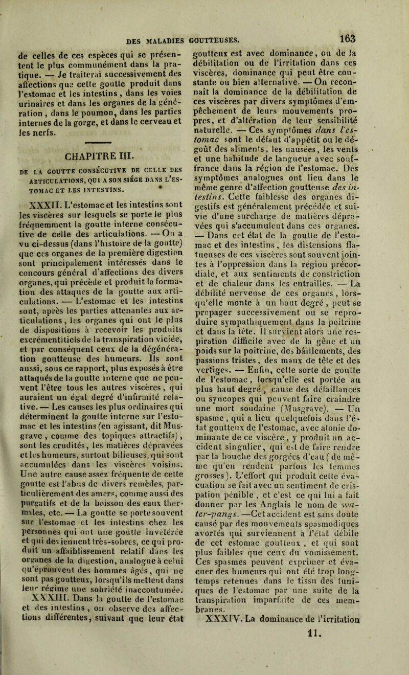 de celles de ces espèces qui se présen- tent le plus communément dans la pra- tique. — Je traiterai successivement des affections que cette goutte produit dans l’estomac et les intestins , dans les voies urinaires et dans les organes de la géné- ration , dans le poumon, dans les parties internes de la gorge, et dans le cerveau et les nerfs. CHAPITRE III. DE LA GOUTTE CONSECUTIVE DE CELLE DES ARTICULATIONS, QUI A SON SIEGE DANS L’ES- TOMAC ET LES INTESTINS. XXXII. L’estomac et les intestins sont les viscères sur lesquels se porte le plus fréquemment la goutte interne consécu- tive de celle des articulations. —On a vu ci-dessus (dans l’histoire de la goutte) que ces organes de la première digestion sont principalement intéressés dans le concours général d’afïections des divers organes, qui précède et produit la forma* tion des attaques de la goutte aux arti- culations. — L’estomac et les intestins sont, après les parties attenantes aux ar- ticulations , les organes qui ont le plus de dispositions à recevoir les produits excrémentitiels de la transpiration viciée, et par conséquent ceux de la dégénéra- tion goutteuse des humeurs. Ils sont aussi, sous ce rapport, plus exposés à être attaqués de la goutte interne que ne peu- vent l’être tous les autres viscères , qui auraient un égal degré d’infirmité rela- tive. — Les causes les plus ordinaires qui déterminent la goutte interne sur l’esto- mac et les intestins (en agissant, dit Mus- grave, comme des topiques attractifs), sont les crudités, les matières dépravées et les humeurs, surtout bilieuses, qui sont accumulées dans les viscères voisins. Une autre cause assez fréquente de cette goutte est l’abus de divers remèdes, par- ticulièrement des amers, comme aussi des purgatifs et de la boisson des eaux ther- males, etc. — La goutte se porte souvent sur l'estomac et les intestins chez les personnes qui ont une goutte invétérée et qui deviennent très-sobres, ce qui pro- duit un affaiblissement relatif dans les organes de la digestion, analogue à celui qu’éprouvent des hommes âgés, qui ne sont pas goutteux, lorsqu’ils mettent dans leur régime une sobriété inaccoutumée. XXXIII. Dans la goutte de l’estomac et des intestins , on observe des affec- tions différentes, suivant que leur état 163 goutteux est avec dominance, ou de la débilitation ou de l’irritation dans ces viscères, dominance qui peut être con- stante ou bien alternative. —On recon- naît la dominance de la débilitation de ces viscères par divers symptômes d’em- pêchement de leurs mouvements pro- pres, et d’altération de leur sensibilité naturelle. — Ces symptômes dans l'es- tomac sont le défaut d’appétit ou le dé- goût des aliments, les nausées, les vents et une habitude de langueur avec souf- france dans la région de l’estomac. Des symptômes analogues ont lieu dans le même genre d’affection goutteuse des in- testins. Cette faiblesse des organes di- gestifs est généralement précédée et sui- vie d’une surcharge de matières dépra- vées qui s’accumulent dans ces organes. — Dans cet état de la goutte de l’esto- mac et des intestins, les distensions fla- tueuses de ces viscères sont souvent join- tes à l’oppression dans la région précor- diale, et aux sentiments de constriction et de chaleur dans les entrailles. — La débilité nerveuse de ces organes , lors- qu’elle monte à un haut degré , peut se propager successivement ou se repro- duire sympathiquement dans la poitrine et dans la tête. 11 survient alors une res- piration difficile avec de la gêne et un poids sur la poitrine, des bâillements, des passions tristes, des maux de tête et des vertiges. — Enfin, cette sorte de goutte de l’estomac , lorsqu’elle est portée au plus haut degré , cause des défaillances ou syncopes qui peuvent faire craindre une mort soudaine (Musgrave). — Un spasme , qui a lieu quelquefois daus l’é- tat goutteux de l’estomac, avec atonie do- minante de ce viscère , y produit un ac- cident singulier, qui est de faire rendre par la bouche des gorgées d’eau ( de mê- me qu’en rendent parfois les femmes grosses). L’effort qui produit celle éva- cuation se fait avec ua sentiment de cris- pation pénible , et c’est ce qui lui a fait donner par les Anglais le nom de wa- ter-pangs. —Cet accident est sans doute causé par des mouvements spasmodiques avortés qui surviennent à l’état débile de cet estomac goutteux , et qui sont plus faibles que ceux du vomissement. Ces spasmes peuvent exprimer et éva- cuer des humeurs qui ont été trop long- temps retenues dans le tissu des tuni- ques de l’estomac par une suite de la transpiration imparfaite de ees mem- branes. XXXIV. La dominance de l'irritation