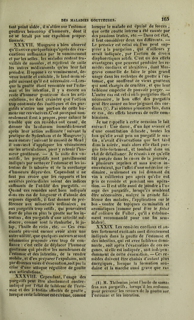 tant point aidée , il n’attire sur l’estomac goutteux beaucoup d'humeurs, dont il ne se ferait pas une expulsion propor- tionnée. XXXVII. Musgrave a bien observé qu’il arrive quelquefois qu’après des éva- cuations suffisantes par le vomissement et parles selles, les malades restent tra- vaillés de nausées, et rejettent de suite les autres médicaments qu’on leur fait prendre. Il oppose à ce vomissement, de- venu inutile et nuisible , le laudanum ré- pété suivant qu’il est nécessaire.—Lors- que la goutte étant remontée sur l’esto- mac et les intestins, il y a encore un reste d’humeur goutteuse dans les arti- culations, on doit craindre que l’action trop continuée des émétiques et des pur- gatifs n’attire une portion de celte hu- meur sur ces viscères.C’est pourquoi non- seulement il est à propos, pour calmer le trouble que ces remèdes ont causé, de donner du laudanum immédiatement après leur action suffisante ( suivant la pratique de Sydenham et de Musgravc) ; mais encore ( suivant, le conseil de Mearl ) il convient d’appliquer les vésicatoires sur les articulations, pour y retenir l’hu- meur goutteuse. —• A la suite des vo- mitifs , les purgatifs sont pareillement indiqués par nettoyer l’estomac et les in- testins de la saburre et de la surcharge d’humeurs dépravées. Cependant il ne faut pas croire que les rapports et les anxiétés précordiales soient des indices suffisants de l'utilité des purgatifs. — Quand ces remèdes sont bien indiqués dans ces cas de langueur et d’atonie des organes digestifs, il faut donner de pré- férence aux minoratifs ordinaires , ou aux purgatifs trop actifs, qui pourraient fixer de plus en plus la goutte sur les in- testins , des purgatifs d’une activité mé- diocre, comme sont la rhubarbe , le ja- lap, l’huile de ricin , etc. — Ces éva- cuants peuvent encore avoir alors une autre utilité, que quelques auteurs se sont néanmoins proposée avec trop de con- fiance : c'est celle de déplacer l’humeur goutteuse qui pénètre les membranes de l’estomac et des intestins, de la rendre mobile, et d’en préparer l'expulsion, soit par diverses voies d’évacuation,soit par la crise d’une attaque régulière de goutte aux articulations. XXXVIII. Cependant, l’usage des purgatifs peut être absolument contre- indiqué par l’état de faiblesse de l’eslo- mac et des irfestins affectés de goutte , lorsque cette faiblesse est extrême, comme GOUTTEUSES. 165 lorsque le malade est épuisé de forces , que cette goutte interne a été causée par des passions tristes, etc.— Dans cet état, il faut considérer deux cas différents. Le premier est celui où. l’on peut sup- pléer à la purgation , qui d’ailleurs y serait indiquée, par l’action de divers diaphoniques actifs. C’est un des effets avantageux que peuvent produire les re- mèdes cordiaux et alexitères , dont Mus- grave conseille de faire le plus grand usage dans les rechutes de goutte à i’es- tomac, que souffrent de vieux goutteux qui sont chargés de crudités , et que leur faiblesse empêche de pouvoir purger. — L’autre cas est celui où la purgation étant nécessaire, le bon effet des purgatifs peut être assuré en leur joignant des cor- diaux (1). J’ai obtenu plusieurs fois, dans ce cas , des effets heureux de cette com- binaison. Je me rappelle à cette occasion le fait suivant: Une dame, d’un âge avancé et d’une constitution délicate , toutes les fois qu’elle avait pris un purgatif le ma- lin , n’avait d’évacuations que fort lard dans la soirée , mais alors elle était pur- gée très-fortement, et tombait dans un état de défaillance. Je réussis à ce qu’elle lût purgée dans le cours de la journée, à plusieurs reprises et sans aucun in- convénient, par l’effet d’une médecine or- dinaire , seulement en lui donnant du vin à cuillerées peu après qu’elle eut pris ce remède et pendant son opéra- tion. — Il est utile aussi de joindre à l’u- sage des purgatifs, lorsqu’ils semblent être nécessaires, malgré la grande fai- blesse des malades, l’application sur le bas - ventre de topiques carminatifs et aromatiques (comme peut ê!re le fotuS ad colicam de Fuller, qu’il a extrême- ment recommandé pour une fin sem- blable). XXXIX. Les remèdes cordiaux et au- tres fortement excitants sont directement indiqués dans la goutte de l’estomac et des intestins, qui est avec faiblesse domi- nante , soit après l’évacuation de ces or- ganes, si elle est indiquée , soit indépen- damment de cetle évacuation.—Ces re- mèdes doivent être choisis d’autant plus énergiques, lorsque la formation sou- daine et la marche aussi grave que ra- (i) M. Thilenius joint l’huile de sassa- fras aux purgatifs, lorsqu’il les ordonne pour prévenir les retours de la goutte sur l’estomac et les intestins.