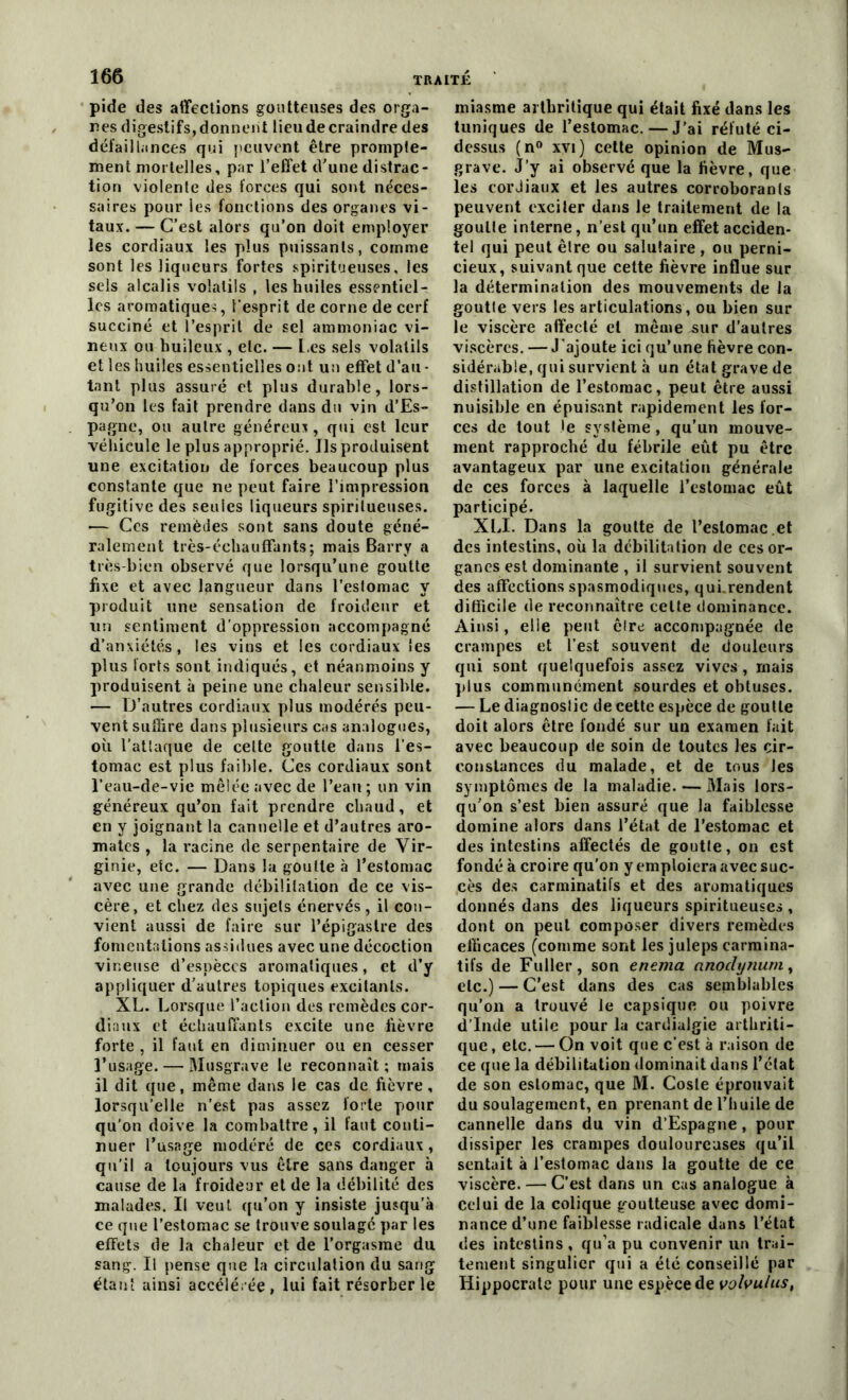 pide des affections goutteuses des orga- nes digestifs, donnent lieu de craindre des défaillances qui peuvent être prompte- ment mortelles, par l’effet d’une distrac- tion violente des forces qui sont néces- saires pour les fonctions des organes vi- taux. — C’est alors qu’on doit employer les cordiaux les plus puissants, comme sont les liqueurs fortes spiritueuses, les sels alcalis volatils , les huiles essentiel- les aromatique-;, l’esprit de corne de cerf succiné et l’esprit de sel ammoniac vi- neux ou huileux , etc. — Les sels volatils et les huiles essentielles ont un effet d’au - tant plus assuré et plus durable, lors- qu’on les fait prendre dans du vin d’Es- pagne, ou autre généreux, qui est leur véhicule le plus approprié. Ils produisent une excitation de forces beaucoup plus constante que ne peut faire l’impression fugitive des seules liqueurs spiritueuses. — Ces remèdes sont sans doute géné- ralement très-échauffants; mais Barry a très-bien observé que lorsqu’une goutte fixe et avec langueur dans l’estomac y produit une sensation de froideur et un sentiment d’oppression accompagné d’anxiétés, les vins et les cordiaux les plus forts sont indiqués, et néanmoins y produisent à peine une chaleur sensible. — D’autres cordiaux plus modérés peu- vent suffire dans plusieurs cas analogues, où l’attaque de celte goutte dans l’es- tomac est plus faible. Ces cordiaux sont l’eau-de-vie mêlée avec de l’eau ; un vin généreux qu’on fait prendre chaud, et en y joignant la cannelle et d’autres aro- mates , la racine de serpentaire de Vir- ginie, etc. — Dans la goutte à l’estomac avec une grande débilitation de ce vis- cère, et chez des sujets énervés, il con- vient aussi de faire sur l’épigastre des fomentations assidues avec une décoction vineuse d’espèces aromatiques, et d’y appliquer d’autres topiques excitants. XL. Lorsque l’action des remèdes cor- diaux et échauffants excite une lièvre forte , il faut en diminuer ou en cesser l’usage. — Musgruve le reconnaît; mais il dit que, même dans le cas de fièvre, lorsqu’elle n’est pas assez forte pour qu'on doive la combattre, il faut conti- nuer l’usage modéré de ces cordiaux, qu’il a toujours vus être sans danger à cause de la froideur et de la débilité des malades. Il veut qu’on y insiste jusqu’à ce que l’estomac se trouve soulagé par les effets de la chaleur et de l’orgasme du sang. Il pense que la circulation du sang étant ainsi accélérée, lui fait résorber le miasme arthritique qui était fixé dans les tuniques de l’estomac. — J’ai réfuté ci- dessus (n° xvi ) cette opinion de Mus- grave. J’y ai observé que la fièvre, que les cordiaux et les autres corroborants peuvent exciter dans le traitement de la goulle interne, n’est qu’un effet acciden- tel qui peut êlre ou salutaire , ou perni- cieux, suivant que cette fièvre influe sur la détermination des mouvements de la goutte vers les articulations, ou bien sur le viscère affecté et même^ur d’autres viscères. — J’ajoute ici qu’une fièvre con- sidérable, qui survient à un état grave de distillation de l’estomac, peut être aussi nuisible en épuisant rapidement les for- ces de tout le système, qu’un mouve- ment rapproché du fébrile eût pu être avantageux par une excitation générale de ces forces à laquelle l’estomac eût participé. XLI. Dans la goutte de l’estomac et des intestins, où la débilitation de ces or- ganes est dominante , il survient souvent des affections spasmodiques, qui.rendent difficile de reconnaître celte dominance. Ainsi, elle peut être accompagnée de crampes et l’est souvent de douleurs qui sont quelquefois assez vives, mais plus communément sourdes et obtuses. — Le diagnoslic de cette espèce de goutte doit alors être fondé sur un examen fait avec beaucoup de soin de toutes les cir- constances du malade, et de tous Jes symptômes de la maladie. — Mais lors- qu’on s’est bien assuré que la faiblesse domine alors dans l’état de l’estomac et des intestins affectés de goutte, on est fondé à croire qu'on y emploiera avec suc- cès des carminatifs et des aromatiques donnés dans des liqueurs spiritueuses , dont on peut composer divers remèdes efficaces (comme sont les juleps carmina- tifs de Fuller, son enema nnodynum, etc.) — C’est dans des cas semblables qu’on a trouvé le capsique ou poivre d’Inde utile pour la cardialgie arthriti- que , etc. — On voit que c’est à raison de ce que la débilitation dominait dans l’état de son estomac, que M. Cosle éprouvait du soulagement, en prenant de l’huile de cannelle dans du vin d’Espagne, pour dissiper les crampes douloureuses qu’il sentait à l’estomac dans la goutte de ce viscère. — C’est dans un cas analogue à Celui de la colique goutteuse avec domi- nance d’une faiblesse radicale dans l’état des intestins , qu’a pu convenir un trai- tement singulier qui a été conseillé par Hippocrate pour une espèce de volvulus,