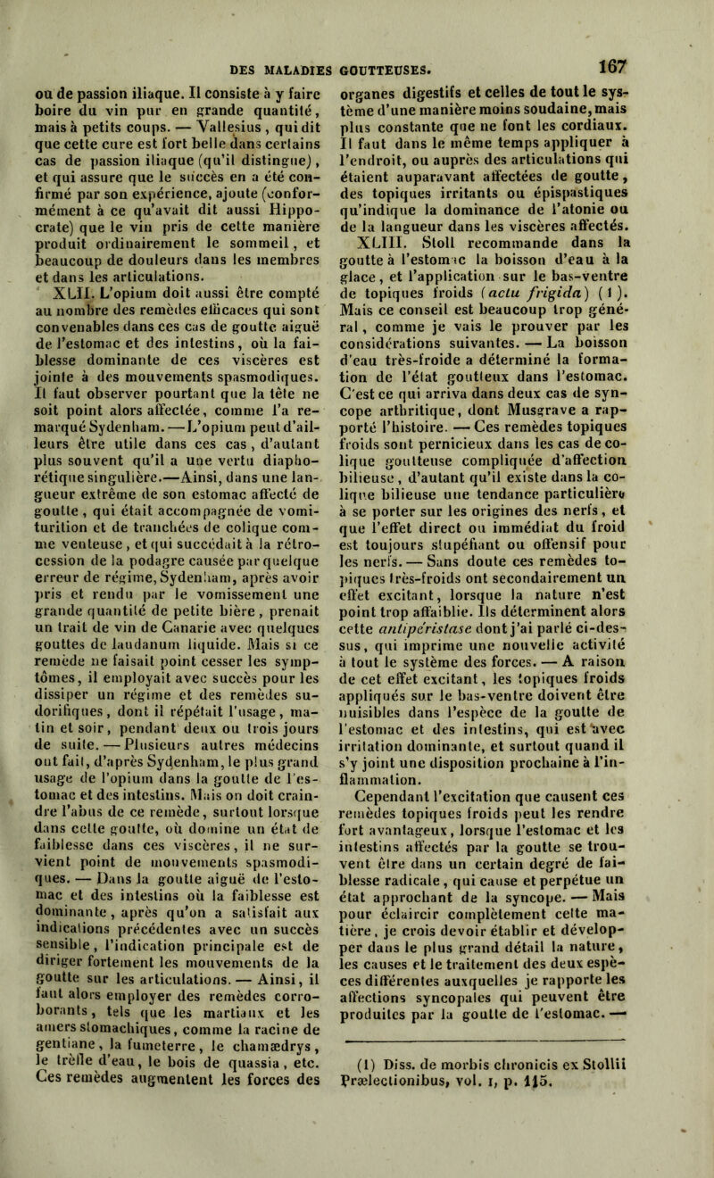 ou de passion iliaque. Il consiste à y faire boire du vin pur en grande quantité, mais à petits coups. — Vallesius , qui dit que cette cure est fort belle dans certains cas de passion iliaque (qu’il distingue), et qui assure que le succès en a été con- firmé par son expérience, ajoute (confor- mément à ce qu’avait dit aussi Hippo- crate) que le vin pris de cette manière produit ordinairement le sommeil, et beaucoup de douleurs dans les membres et dans les articulations. XLÏI. L’opium doit aussi être compté au nombre des remèdes efficaces qui sont convenables dans ces cas de goutte aiguë de l’estomac et des intestins, où la fai- blesse dominante de ces viscères est jointe à des mouvements spasmodiques. Il faut observer pourtant que la tête ne soit point alors affectée, comme l’a re- marqué Sydenham. —L’opium peut d’ail- leurs être utile dans ces cas , d’autant plus souvent qu’il a une vertu diapho- rétique singulière.—Ainsi, dans une lan- gueur extrême de son estomac affecté de goutte , qui était accompagnée de vomi- turition et de tranchées de colique com- me venteuse , et qui succédait à Ja rétro- cession de la podagre causée par quelque erreur de régime, Sydenham, après avoir pris et rendu par le vomissement une grande quantité de petite bière, prenait un trait de vin de Canarie avec quelques gouttes de laudanum liquide. Mais si ce remède 11e faisait point cesser les symp- tômes, il employait avec succès pour les dissiper un régime et des remèdes su- dorifiques, dont il répétait l'usage, ma- lin et soir, pendant deux ou trois jours de suite. — Plusieurs autres médecins ont fait, d’après Syùenham, le plus grand usage de l’opium dans la goutte de l’es- tomac et des intestins. Mais on doit crain- dre l’abus de ce remède, surtout lorsque dans cette goutte, où domine un état de faiblesse dans ces viscères, il ne sur- vient point de mouvements spasmodi- ques. — Dans la goutte aiguë de l’esto- mac et des intestins où la faiblesse est dominante, après qu’on a satisfait aux indications précédentes avec un succès sensible, l’indication principale est de diriger fortement les mouvements de la goutte sur les articulations. — Ainsi, il faut alors employer des remèdes corro- borants, tels que les martiaux et les amers stomachiques, comme la racine de gentiane , la fumeterre , le chamædrys , le trèfle d’eau, le bois de quassia , etc. Ces remèdes augmentent les forces des 167 organes digestifs et celles de tout le sys- tème d’une manière moins soudaine, mais plus constante que ne font les cordiaux. Il faut dans le même temps appliquer à l’endroit, ou auprès des articulations qui étaient auparavant affectées de goutte, des topiques irritants ou épispastiques qu’indique la dominance de l’atonie ou de la langueur dans les viscères affectés. XLIII. Stoll recommande dans la goutte à l’estomac la boisson d’eau à la glace, et l’application sur le bas-ventre de topiques froids (actu frigida) ( 1 ). Mais ce conseil est beaucoup trop géné- ral , comme je vais le prouver par les considérations suivantes. — La boisson d’eau très-froide a déterminé la forma- tion de l’état goutteux dans l’estomac. C'est ce qui arriva dans deux cas de syn- cope arthritique, dont Musgrave a rap- porté l’histoire. —Ces remèdes topiques froids sont pernicieux dans les cas de co- lique goutteuse compliquée d’affection bilieuse, d’autant qu’il existe dans la co- lique bilieuse une tendance particulière à se porter sur les origines des nerfs, et que l’effet direct ou immédiat du froid est toujours stupéfiant ou offensif pour les nerfs. — Sans doute ces remèdes to- piques très-froids ont secondairement un effet excitant, lorsque la nature n’est point trop affaiblie. Ils déterminent alors cette cintipéristase dont j’ai parlé ci-des- sus, qui imprime une nouvelle activité à tout le système des forces. — A raison de cet effet excitant, les topiques froids appliqués sur le bas-ventre doivent être nuisibles dans l’espèce de la goutte de l’estomac et des intestins, qui est*avec irritation dominante, et surtout quand il s’y joint une disposition prochaine à l’in- flammation. Cependant l’excitation que causent ces remèdes topiques froids peut les rendre fort avantageux, lorsque l’estomac et les intestins affectés par la goutte se trou- vent être dans un certain degré de fai- blesse radicale, qui cause et perpétue un état approchant de la syncope.—Mais pour éclaircir complètement celte ma- tière , je crois devoir établir et dévelop- per dans le plus grand détail la nature, les causes et le traitement des deux espè- ces différentes auxquelles je rapporte les affections syncopales qui peuvent être produites par la goutte de l'estomac. — (1) Diss. de morbis chronicis ex Stollii Præleclionibus, vol. i, p. 115.