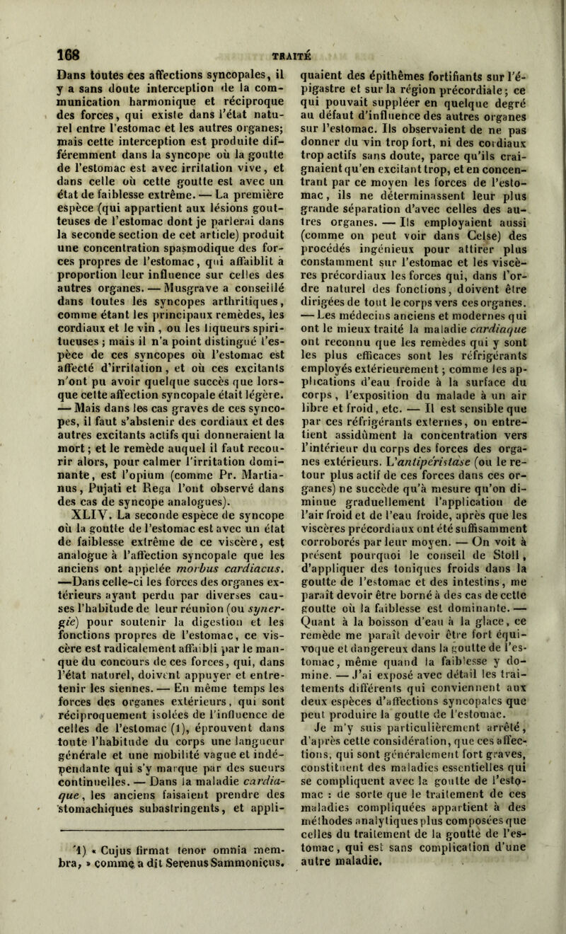 Dans toutes ces affections syncopales, il y a sans doute interception de la com- munication harmonique et réciproque des forces, qui existe dans l’état natu- rel entre l’estomac et les autres organes; mais cette interception est produite dif- féremment dans la syncope où la goutte de l’estomac est avec irritation vive, et dans celle où cette goutte est avec un état de faiblesse extrême. — La première espèce (qui appartient aux lésions gout- teuses de l’estomac dont je parlerai dans la seconde section de cet article) produit une concentration spasmodique des for- ces propres de l’estomac, qui affaiblit à proportion leur influence sur celles des autres organes. — Musgrave a conseillé dans toutes les syncopes arthritiques, comme étant les principaux remèdes, les cordiaux et le vin , ou les liqueurs spiri- tueuses ; mais il n'a point distingué l’es- pèce de ces syncopes où l’estomac est affecté d’irritation, et où ces excitants n’ont pu avoir quelque succès que lors- que cette affection syncopale était légère. — Mais dans les cas graves de ces synco- pes, il faut s’abstenir des cordiaux et des autres excitants actifs qui donneraient la mort ; et le remède auquel il faut recou- rir alors, pour calmer l’irritation domi- nante, est l’opium (comme Pr. Martia- nus, Pujati et Rega l’ont observé dans des cas de syncope analogues). XLIV. La seconde espèce de syncope où la goutte de l’estomac est avec un état de faiblesse extrême de ce viscère, est analogue à l’affection syncopale que les anciens ont appelée morbus cardiacus. —Dans celle-ci les forces des organes ex- térieurs ayant perdu par diverses cau- ses l’habitude de leur réunion (ou syner- gie) pour soutenir la digestion et les fonctions propres de l’estomac, ce vis- cère est radicalement affaibli par le man- que du concours de ces forces, qui, dans l’état naturel, doivent appuyer et entre- tenir les siennes. — En même temps les forces des organes extérieurs, qui sont réciproquement isolées de l’influence de celles de l’estomac (1), éprouvent dans toute l’habitude du corps une langueur générale et une mobilité vague et indé- pendante qui s’y marque par des sueurs continuelles. — Dans la maladie cardia- que , les anciens faisaient prendre des stomachiques subastringents, et appli- '1) « Cujus firmat ténor omnia mem- bra, » comme a dit SerenusSammoniçus. quaient des épithêmes fortifiants sur l’é- pigastre et sur la région précordiale ; ce qui pouvait suppléer en quelque degré au défaut d'influence des autres organes sur l’estomac. Ils observaient de ne pas donner du vin trop fort, ni des cordiaux trop actifs sans doute, parce qu’ils crai- gnaient qu’en excitant trop, et en concen- trant par ce moyen les forces de l’esto- mac, ils ne déterminassent leur plus grande séparation d’avec celles des au- tres organes. — Ils employaient aussi (comme on peut voir dans Celse) des procédés ingénieux pour attirer plus constamment sur l’estomac et les viscè- res précordiaux les forces qui, dans l’or- dre naturel des fonctions, doivent être dirigées de tout le corps vers cesorganes. — Les médecins anciens et modernes qui ont le mieux traité la maladie cardiaque ont reconnu que les remèdes qui y sont les plus efficaces sont les réfrigérants employés extérieurement ; comme les ap- plications d’eau froide à la surface du corps, l'exposition du malade à un air libre et froid, etc. — Il est sensible que par ces réfrigérants externes, on entre- tient assidûment la concentration vers l’intérieur du corps des forces des orga- nes extérieurs. L'antiperistase (ou le re- tour plus actif de ces forces dans ces or- ganes) ne succède qu’à mesure qu’on di- minue graduellement l’application de l’air froid et de l’eau froide, après que les viscères précordiaux ont été suffisamment corroborés par leur moyen. — On voit à présent pourquoi le conseil de Stoll, d’appliquer des toniques froids dans la goutte de l’estomac et des intestins, me paraît devoir être borné à des cas de cette goutte où la faiblesse est dominante. — Quant à la boisson d’eau à la glace, ce remède me paraît devoir être fort équi- voque et dangereux dans la goutte de l’es- tomac, même quand la faiblesse y do- mine. — J’ai exposé avec détail les trai- tements différenls qui conviennent aux deux espèces d’affections syncopales que peut produire la goutte de l’estomac. Je m’y suis particulièrement arrêté, d’après cette considération, que ces affec- tions, qui sont généralement fort graves, constituent des maladies essentielles qui se compliquent avec la goutte de i’estQ- mac : de sorte que le traitement de ces maladies compliquées appartient à des méthodes analytiquesplus composées que celles du traitement de la goutte de l’es- tomac , qui est sans complication d’une autre maladie.