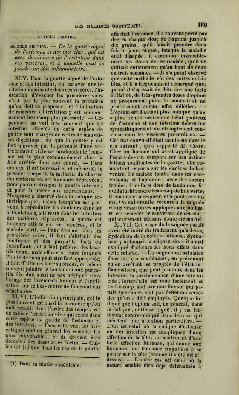 ARTICLE PREMIER. seconde section. — De la goutte aigue de l'estomac et des intestins , qui est avec dominance de l'irritation dans ces viscères, et a laquelle peut se joindre un état inflammatoire. XLV. Dans la goutte aiguë de l’esto' mac et des intestins, qui est avec une ir- ritation dominante dans ces viscères, l’in- dication d’évacuer les premières voies n’est pas le plus souvent la première qu’on doit se proposer , et l’indication de remédier à l'irritation y est commu- nément beaucoup plus pressante. — Ce- pendant on voit très-souvent que les intestins affectés de cette espèce de goutte sont chargés de restes de mauvai- ses digestions , ou que la goutte y est fort aggravée par la présence d’une au- tre humeur vicieuse surabondante (com- me est le plus communément alors la bile arrêtée dans son cours). — Dans ces cas, il est nécessaire, et même dès le premier temps de la maladie, de chasser ces matières ou ces humeurs dépravées , pour pouvoir dissiper la goutte interne , et pour la porter aux articulations. — Musgrave a observé dans la colique ar- thritique que, même lorsqu’on est par- venu à reproduire les douleurs dans les articulations, s’il reste dans les intestins des matières dépravées , la goutte est toujours attirée sur ces viscères, et le malade périt. — Pour évacuer alors les premières voies , il faut s’abstenir des émétiques et des purgatifs forts ou échauffants, et il faut préférer des laxa- tifs doux, mais efficaces , entre lesquels l’huile de ricin peut être fort appropriée; il faut d’ailleurs faire succéder, ou même souvent joindre le laudanum aux purga- tifs. On doit aussi ne pas négliger alors l'usage des lavements huileux et l’appli- cation sur le bas-ventre de fomentations relâchantes. XLYI. L’indication principale, qui le plus souvent est aussi la première qu’on doit remplir dans l’ordre des temps, est de calmer l’irritation vive qui existe dans cette espèce de goutte de l’estomac et des intestins. — Dans cette vue, les nar- cotiques sont en général les remèdes les plus convenables , et ils doivent être donnés à des doses assez fortes. — Chil- ien dit (1) que dans les cas où la goutte (1) Dans sa matière médicale. GOUTTEUSES. 169 affectait l’estomac, il a souvent porté par degrés chaque dose de l’opium jusqu’à dix grains, qu’il faisait prendre deux fois le jour; et que, lorsque la maladie était dissipée , il diminuait insensible- ment les doses de ce remède , qu’il ne quittait entièrement qu’au bout de deux ou trois semaines. — Il n’a point observé que cette méthode eût des suites nuisi- bles, et il a fréquemment remarqué que, quand il s’agissait de détruire une forte irritation, de très-grandes doses d’opium ne procuraient point le sommeil et ne produisaient aucun effet délétère. — L'opium est d’autant plus indiqué qu’on a plus lieu de croire que l’état goutteux de l’estomac et des intestins détermine sympathiquement un étranglement con- vulsif dans les viscères précordiaux. —. Cet état convulsif était manifeste dans le cas suivant , qu’a rapporté M. Cosle. Chez un homme qui avait appliqué de l’esprit de-vin camphré sur ses articu- lations souffrantes de la goutte, elle re- monta et se porta sur les viscères du bas- ventre. Le malade tomba dans les con- vulsions et l’aphonie , avec des sueurs froides. Une forte dose de laudanum li- quide lui fit rendre beaucoup de bile verte; il commença à respirer, et le pouls se rani- ma. On eut ensuite recours à la saignée et aux vésicatoires appliqués aux jambes, et ces remèdes le sauvèrent de cet état, qui autrement eût sans doute été mortel. XLVII. Cet usage de la saignée paraît avoir été imité du traitement qu’adonné Sydenham de la colique bilieuse. Syden- ham y ordonnait la saignée, dont il a mal expliqué d’ailleurs les bons effets dans cette colique. —La saignée est salutaire dans des cas semblables, en prévenant ou en arrêtant les progrès de l'état in- flammatoire, que peut produire dans les intestins la surabondance d’une bile vi- ciée , lorsqu’elle est mue fortement et tout-à-coup, soit par une fluxion qui pa- paît spontanée, soit par l’effet des remè- des qu’on a déjà employés. Quelque in- diqué que l’opium soit, en général, dans la colique goutteuse aiguë, il y est for- tement contre-indiqué dans deux cas qui méritent une attention particulière. — L’un est celui où la colique d’estomac ou des intestins est compliquée d’une affection de la tête, ou seulement d’une forte affection bilieuse, qui donne aux humeurs une tendance singulière à se porter sur la tête (comme il a été dit ci- dessus). — L’autre cas est celui où la nature semble être déjà déterminée à