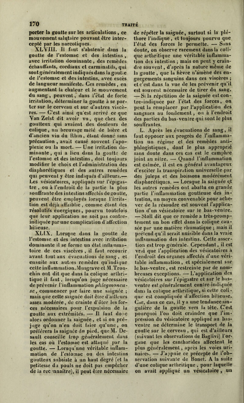 porter la goutte sur les articulations , ce mouvement salutaire pouvant être inter- cepté par les narcotiques. XLVIII. Il faut s’abstenir dans la goutte de l’estomac et des intestins , avec irritation dominante , des remèdes échauffants, cordiaux et carminatit's, qui sont généralement indiqués dans la goutie de l’estomac et des intestins, avec excès de langueur manifeste. Ces remèdes , en augmentant la chaleur et le mouvement du sang, peuvent, dans l’etat de forte irritation, déterminer la goutte à se por- ter sur le cerveau et sur d’autres viscè- res. — C’est ainsi qu’est arrivé ce que Van Zelst dit avoir vu , que chez des goutteux qui avaient des douleurs de colique, un breuvage mêlé de bière et d’ancien vin du Rhin, étant donné sans précaution , avait causé souvent l’apo- plexie ou la mort. — Une irritation do- minante , qui a lieu dans la goutte de l’estomac et des intestins, doit toujours modifier le choix et l’administration des diaphoniques et des autres remèdes qui peuvent y être indiqués d’ailleurs.— Les vésicatoires, appliqués sur l’épigas- tre , ou à l’endroit de la partie la plus souffrante des intestins affectés dG goutte, peuvent être employés lorsque l’irrita- tion est déjà affaiblie , comme étant des résolutifs énergiques, pourvu toutefois que leur application ne soit pas contre- indiquée par une complication d'affection bilieuse. XLIX. Lorsque dans la goutte de l’estomac et des intestins avec irritation dominante il se forme un état inflamma- toire de ces viscères , il faut recourir avant tout aux évacuations de sang , et ensuite aux autres remèdes qu’indique cette inflammation. Musgrave et àl.Tron- chin ont dit que dans la colique arthri- tique il faut, lorsqu’on juge nécessaire de prévenir l’inflammation phlegmoneu- se, commencer par faire une saignée ; mais que cette saignée doit être d’ailleurs assez modérée, de crainte d’ôler les for- ces nécessaires pour l’expulsion de la goutte aux extrémités. — Il faut donc alors ordonner la saignée, et si on pré- juge qu’on n’en doit faire qu’une, on préférera la saignée du pied, que M. De- sault conseille trop généralement dans les cas où l’estomac est attaqué par la goutte. — Lorsqu’une véritable inflam- mation de l’estomac ou des intestins goutteux subsiste à un haut degré (et la petitesse du pouls ne doit pas empêcher de la reconnaître), il peut être nécessaire de répéter la saignée, surtout si la plé- thore l’indique, et loujours pourvu que l’état des forces le permette. — Sans doute, on observe rarement dans la coli- que arthritique une véritable inflamma- tion dts intestins ; mais on peut y crain- dre souvent, d’après la nature même de la goutie , que la fièvre n’amène des en- gorgements sanguins dans ces viscères ; et c’est dans la vue de les prévenir qu’il est souvent nécessaire de tirer du sang. — Si la répétition de la saignée est con- tre-indiquée par l’état des forces, on peut la remplacer par l’application des sangsues au fondement, ou à l’endroit des parties du bas-ventre qui sont le plus souffrantes. L. Après les évacuations de sang, il faut opposer aux progrès de l’inflamma- tion un régime et des remèdes anti- phlogistiques, dont le plus approprié sans doute dans ces cas est le camphre joint au nilre. — Quand l’inflammation est calmée, il est en général avantageux d’exciter la transpiration universelle par des juleps et des boissons modérément diaphoniques. — Lorsque la saignée e.t les autres remèdes ont abattu en grande partie l’inflammation goutteuse des in- testins, un moyen convenable pour ache- ver de la résoudre est souvent l’applica- tion d’un vésicatoire sur le bas-ventre. — Stoll dit que ce remède a très-promp- tement un bon effet dans la colique cau- sée par une matière rhumalique ; mais il prétend qu’il serait nuisible dans la vraie inflammation des intestins. Cette asser- tion est trop générale. Cependant, il est vrai que l’application des vésicatoires à l’endroit des organes affectés d’une véri- table inflammation , et spécialement sur le bas-ventre, est restreinte par de nom- breuses exceptions. — L’application des vésicatoires sur l’épigastre et sur le bas- ventre est généralement conlre-indiquée dans la colique arthritique, si cette coli- que est compliquée d’affection bilieuse. Car, dans ce cas, il y a une tendance sin- gulière de la goutte vers la tête. C’est pourquoi l’on doit craindre que l’im- pression du vésicatoire appliqué au bas- ventre ne détermine le transport de la goutie sur le cerveau , qui est d’ailleurs (suivant les observations de Baglivi) l’or- gane que les cantharides affectent le plus généralement, après les voies uri- naires. — J’appuie ce précepte de l’ob- servation suivante de Bonet. A la suite d’une colique arthritique , pour laquelle on avait appliqué un vésicatoire , un