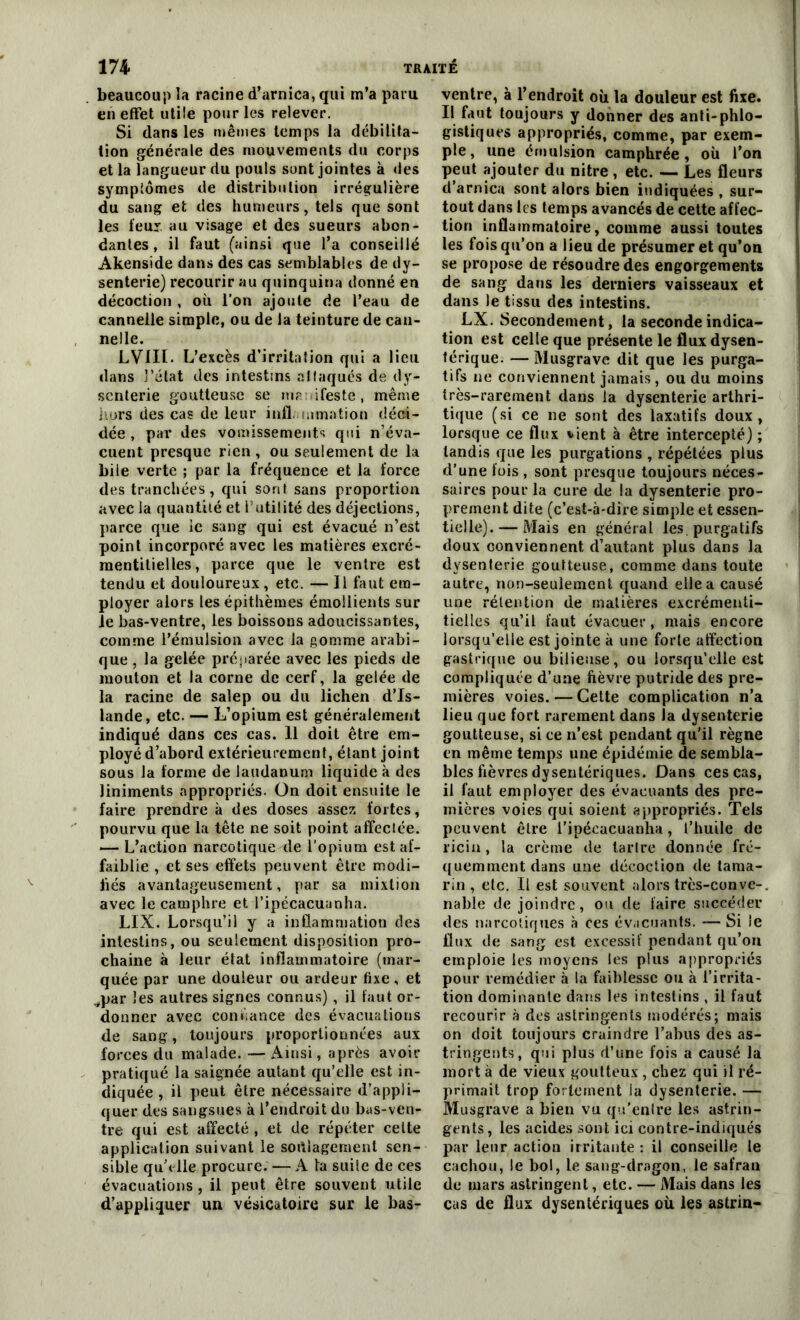 beaucoup la racine d’arnica, qui m’a paru en effet utile pour les relever. Si dans les mêmes temps la débilita- tion générale des mouvements du corps et la langueur du pouls sont jointes à des symptômes de distribution irrégulière du sang et des humeurs, tels que sont les leur au visage et des sueurs abon- dantes , il faut (ainsi que l’a conseillé Akenside dans des cas semblables de dy- senterie) recourir au quinquina donné en décoction , où l’on ajoute de l’eau de cannelle simple, ou de la teinture de can- nelle. LVIII- L’excès d’irritation qui a lieu dans l’état des intestins attaqués de dy- senterie goutteuse se ma ifeste, même hors des cas de leur infl. uimation déci- dée , par des vomissements qui n’éva- cuent presque rien , ou seulement de la bile verte ; par la fréquence et la force des tranchées, qui sont sans proportion avec la quantité et l’utilité des déjections, parce que ie sang qui est évacué n’est point incorporé avec les matières excré- mentilielles, parce que le ventre est tendu et douloureux , etc. — Il faut em- ployer alors lesépithèmes émollients sur le bas-ventre, les boissons adoucissantes, comme l’émulsion avec la gomme arabi- que , la gelée préparée avec les pieds de mouton et la corne de cerf, la gelée de la racine de saîep ou du lichen d’Is- lande, etc. — L’opium est généralement indiqué dans ces cas. 11 doit être em- ployé d’abord extérieurement, étant joint sous la forme de laudanum liquide à des liniments appropriés. On doit ensuite le faire prendre à des doses assez fortes, pourvu que la tête ne soit point affectée. — L’action narcotique de l'opium est af- faiblie , et ses effets peuvent être modi- fiés avantageusement, par sa mixtion avec le camphre et l’ipécacuanha. LIX. Lorsqu’il y a inflammation des intestins, ou seulement disposition pro- chaine à leur état inflammatoire (mar- quée par une douleur ou ardeur fixe, et ^par les autres signes connus), il faut or- donner avec confiance des évacuations de sang, toujours proportionnées aux forces du malade. — Ainsi, après avoir pratiqué la saignée autant qu’elle est in- diquée , il peut être nécessaire d’appli- quer des sangsues à l’endroit du bas-ven- tre qui est affecté , et de répéter celte application suivant le soulagement sen- sible quh lle procure. — A la suite de ces évacuations , il peut être souvent utile d’appliquer un vésicatoire sur le bas- ventre, à l’endroit où la douleur est fixe. Il faut toujours y donner des anti-phlo- gistiques appropriés, comme, par exem- ple, une émulsion camphrée, où l’on peut ajouter du nitre , etc. — Les fleurs d’arnica sont alors bien indiquées , sur- tout dans les temps avancés de cette affec- tion inflammatoire, comme aussi toutes les fois qu’on a lieu de présumer et qu’on se propose de résoudre des engorgements de sang dans les derniers vaisseaux et dans le tissu des intestins. LX. Secondement, la seconde indica- tion est celle que présente le flux dysen- térique. — Musgrave dit que les purga- tifs ne conviennent jamais, ou du moins très-rarement dans la dysenterie arthri- tique (si ce ne sont des laxatifs doux, lorsque ce flux vient à être intercepté) ; tandis que les purgations , répétées plus d’une fois , sont presque toujours néces- saires pour la cure de la dysenterie pro- prement dite (c’est-à-dire simple et essen- tielle).— Mais en général les. purgatifs doux conviennent d’autant plus dans la dysenterie goutteuse, comme dans toute autre, non-seulement quand elle a causé une rétention de matières excrémenti- tielles qu’il faut évacuer, mais encore lorsqu’elle est jointe à une forte affection gastrique ou bilieuse, ou lorsqu’elle est compliquée d’une fièvre putride des pre- mières voies. — Cette complication n’a lieu que fort rarement dans la dysenterie goutteuse, si ce n’est pendant qu’il règne en même temps une épidémie de sembla- bles fièvres dysentériques. Dans ces cas, il faut employer des évacuants des pre- mières voies qui soient appropriés. Tels peuvent être l’ipécacuanha, l’huile de ricin, la crème de tartre donnée fré- quemment dans une décoction de tama- rin , etc. Il est souvent alors très-convc-, nable de joindre , ou de faire succéder des narcotiques à ces évacuants. — Si le flux de sang est excessif pendant qu’on emploie les moyens les plus appropriés pour remédier à la faiblesse ou à l’irrita- tion dominante dans les intestins , il faut recourir à des astringents modérés; mais on doit toujours craindre l’abus des as- tringents, qui plus d’une fois a causé la mort à de vieux goutteux , chez qui il ré- primait trop fortement la dysenterie. — Musgrave a bien vu qu'entre les astrin- gents, les acides sont ici contre-indiqués par leur action irritante : il conseille le cachou, le bol, le sang-dragon, le safran de mars astringent, etc. — Mais dans les cas de flux dysentériques où les astrin-