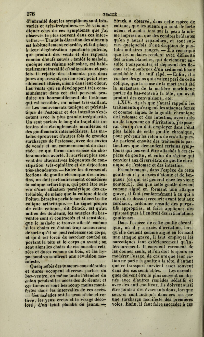 d’infirmité dont les symptômes sont très- variés et très-irréguliers.— Je vais in- diquer ceux de ces symptômes que j’ai observés le plus souvent dans ces inter- valles. — Tantôt la digestion des aliments est habituellement retardée, et fait place à leur dégénératiou spontanée putride, qui produit des vents et des rapports comme d’œufs couvis ; tantôt le malade, quoique son régime soit sobre, est habi- tuellement travaillé d’indigestions,et par- fois il rejette des aliments pris deux jours auparavant, qui ne sont point sen- siblement altérés, même dans leur odeur. Les vents qui se développent très-com- munément dans cet état peuvent pro- duire un boursoufflement de l’estomac qui est sensible, ou même très-saillant. — Les mouvements tonique et péristal- tique de l’estomac et des intestins s’exé- cutent avec la plus grande irrégularité. On sent parfois le long du trajet des in- testins des étranglements manifestes et des gonflements intermédiaires. Les ma- lades éprouvent d’autres fois de grandes surcharges de l’estomac, avec des envies de vomir et un commencement de diar- rhée, ce qui forme une espèce de cho- lera-morbus avorté. Il survient plus sou- vent des alternatives fréquentes de con- stipation très-opiniâtre et de déjections très-abondantes. — Entre les diverses af- fections de goutte chronique des intes- tins, on doit particulièrement considérer la colique arthritique, qui peut être sui- vie d’une affection paralytique des ex- trémités, de même que la colique dite de Poitou. Strack a parfaitement décrit cette colique arthritique. — Le signe propre de cette colique, dit Strack, est qu’au milieu des douleurs, les muscles du bas- ventre sont si contractés et si sensibles, que le malade se trouve affecté comme si les chairs en étaient trop raccourcies; de sorte qu’il ne peut redresser son corps, et qu’il est forcé de marcher courbé en portant la tête et le corps en avant ; on sent alors les chairs de ces muscles reti- rées et dures comme du bois, et les hy- pochondtes souffrent une révulsion ma- nifeste. Quelquefois des tumeurs considérables et dures occupent diverses parties du bas-ventre, ou même toute l’étendue du colon pendant les accès des douleurs ; et ces tumeurs sont beaucoup moins mani- festes dans les intervalles de ces accès. Ces malades ont la peau sèche et re- tirée , les yeux creux et le visage déco- loré , d’un teint plombé ou jaune. — Strack a observé, dans cette espèce de colique, que les sueurs qui sont de forte odeur et acides font sur la peau la mê- me impression que des cendres brûlantes qu’on y aurait répandues, et sont sui- vies quelquefois d’une éruption de pus- tules miliaires rouges. — Il a remarqué que les malades rendent avec difficulté des urines blanches, qui deviennent en- suite transparentes) et déposent des flo- cons très-nombreux d’un sédiment blanc semblable à du suif râpé. — Enfin , il a vu chez des gens qui avaient péri de cette colique, que la cause de la mort avait été la métastase de la matière morbifique portée du bas-ventre à la tête, qui avait produit des convulsions, etc. LXIV. Après que j’aurai rappelé les traitements qu’exigent les attaques fortes et comme aiguës de la goutte chronique de l’estomac et des intestins, avec excès ou de langueur ou d’irritation, j’expose- rai ceux qu’on doit employer dans l’état plus faible de celte goutte chronique, pour prévenir les retours de ces attaques. Je parlerai ensuite des traitements par- ticuliers que demandent certains symp- tômes qui peuvent être attachés à ces es- pèces de goutte , et enfin du régime qui convient aux divers états de goutte chro- nique de l’estomac et des intestins. Premièrement, dans l’espèce de cette goutte où il y a excès d’atonie et de lan- gueur (ce qui est général chez les vieux goutteux), dès que cette goutte devient comme aiguë en formant une attaque grave, il faut (conformément à ce qui a été dit ci-dessus) recourir avant tout aux cordiaux, ordonner ensuite des purga- tifs appropriés, et faire appliquer des épispastiques à l’endroit des articulations goutteuses. Dans l’espèce de cette goutte chroni- que , où il y a excès d’irritation, lors- qu’elle devient comme aiguë en formant une attaque grave, il faut employer les narcotiques tant extérieurement qu’in- térieurement. Il convient rarement de les donner seuls, et l’on doit toujours en modérer l’usage, de crainte que leur ac- tion ne porte la goutte à la tête, d’autant que ce transport survient assez souvent dans des cas semblables. — Les narcoti- ques doivent être le plus souvent combi- nés avec d’autres remèdes sédatifs et avec des anti-goutteux. Ils doivent aussi être joints à des évacuants doux, lorsque ceux-ci sont indiqués dans ces cas par une surcharge manifeste des premières voies. Enfin, il faut faire succéder à ces